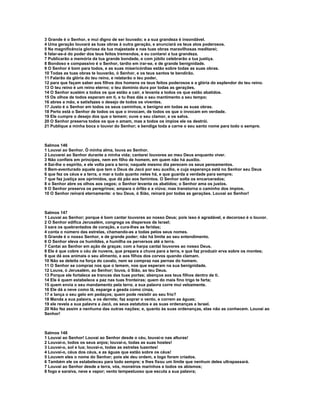 3 Grande é o Senhor, e mui digno de ser louvado; e a sua grandeza é insondável.
4 Uma geração louvará as tuas obras à outra geração, e anunciará os teus atos poderosos.
5 Na magnificência gloriosa da tua majestade e nas tuas obras maravilhosas meditarei;
6 falar-se-á do poder dos teus feitos tremendos, e eu contarei a tua grandeza.
7 Publicarão a memória da tua grande bondade, e com júbilo celebrarão a tua justiça.
8 Bondoso e compassivo é o Senhor, tardio em irar-se, e de grande benignidade.
9 O Senhor é bom para todos, e as suas misericórdias estão sobre todas as suas obras.
10 Todas as tuas obras te louvarão, ó Senhor, e os teus santos te bendirão.
11 Falarão da glória do teu reino, e relatarão o teu poder,
12 para que façam saber aos filhos dos homens os teus feitos poderosos e a glória do esplendor do teu reino.
13 O teu reino é um reino eterno; o teu domínio dura por todas as gerações.
14 O Senhor sustém a todos os que estão a cair, e levanta a todos os que estão abatidos.
15 Os olhos de todos esperam em ti, e tu lhes dás o seu mantimento a seu tempo;
16 abres a mão, e satisfazes o desejo de todos os viventes.
17 Justo é o Senhor em todos os seus caminhos, e benigno em todas as suas obras.
18 Perto está o Senhor de todos os que o invocam, de todos os que o invocam em verdade.
19 Ele cumpre o desejo dos que o temem; ouve o seu clamor, e os salva.
20 O Senhor preserva todos os que o amam, mas a todos os ímpios ele os destrói.
21 Publique a minha boca o louvor do Senhor; e bendiga toda a carne o seu santo nome para todo o sempre.



Salmos 146
1 Louvai ao Senhor. Ó minha alma, louva ao Senhor.
2 Louvarei ao Senhor durante a minha vida; cantarei louvores ao meu Deus enquanto viver.
3 Não confieis em príncipes, nem em filho de homem, em quem não há auxílio.
4 Sai-lhe o espírito, e ele volta para a terra; naquele mesmo dia perecem os seus pensamentos.
5 Bem-aventurado aquele que tem o Deus de Jacó por seu auxílio, e cuja esperança está no Senhor seu Deus
6 que fez os céus e a terra, o mar e tudo quanto neles há, e que guarda a verdade para sempre;
7 que faz justiça aos oprimidos, que dá pão aos famintos. O Senhor solta os encarcerados;
8 o Senhor abre os olhos aos cegos; o Senhor levanta os abatidos; o Senhor ama os justos.
9 O Senhor preserva os peregrinos; ampara o órfão e a viúva; mas transtorna o caminho dos ímpios.
10 O Senhor reinará eternamente: o teu Deus, ó Sião, reinará por todas as gerações. Louvai ao Senhor!



Salmos 147
1 Louvai ao Senhor; porque é bom cantar louvores ao nosso Deus; pois isso é agradável, e decoroso é o louvor.
2 O Senhor edifica Jerusalém, congrega os dispersos de Israel;
3 sara os quebrantados de coração, e cura-lhes as feridas;
4 conta o número das estrelas, chamando-as a todas pelos seus nomes.
5 Grande é o nosso Senhor, e de grande poder; não há limite ao seu entendimento.
6 O Senhor eleva os humildes, e humilha os perversos até a terra.
7 Cantai ao Senhor em ação de graças; com a harpa cantai louvores ao nosso Deus.
8 Ele é que cobre o céu de nuvens, que prepara a chuva para a terra, e que faz produzir erva sobre os montes;
9 que dá aos animais o seu alimento, e aos filhos dos corvos quando clamam.
10 Não se deleita na força do cavalo, nem se compraz nas pernas do homem.
11 O Senhor se compraz nos que o temem, nos que esperam na sua benignidade.
12 Louva, ó Jerusalém, ao Senhor; louva, ó Sião, ao teu Deus.
13 Porque ele fortalece as trancas das tuas portas; abençoa aos teus filhos dentro de ti.
14 Ele é quem estabelece a paz nas tuas fronteiras; quem do mais fino trigo te farta;
15 quem envia o seu mandamento pela terra; a sua palavra corre mui velozmente.
16 Ele dá a neve como lã, esparge a geada como cinza,
17 e lança o seu gelo em pedaços; quem pode resistir ao seu frio?
18 Manda a sua palavra, e os derrete; faz soprar o vento, e correm as águas;
19 ele revela a sua palavra a Jacó, os seus estatutos e as suas ordenanças a Israel.
20 Não fez assim a nenhuma das outras nações; e, quanto às suas ordenanças, elas não as conhecem. Louvai ao
Senhor!



Salmos 148
1 Louvai ao Senhor! Louvai ao Senhor desde o céu, louvai-o nas alturas!
2 Louvai-o, todos os seus anjos; louvai-o, todas as suas hostes!
3 Louvai-o, sol e lua; louvai-o, todas as estrelas luzentes!
4 Louvai-o, céus dos céus, e as águas que estão sobre os céus!
5 Louvem eles o nome do Senhor; pois ele deu ordem, e logo foram criados.
6 Também ele os estabeleceu para todo sempre; e lhes fixou um limite que nenhum deles ultrapassará.
7 Louvai ao Senhor desde a terra, vós, monstros marinhos e todos os abismos;
8 fogo e saraiva, neve e vapor; vento tempestuoso que escuta a sua palavra;
 