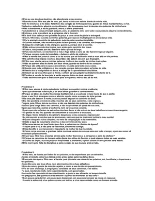 2 Pois eu vos dou boa doutrina; não abandoneis o meu ensino.
3 Quando eu era filho aos pés de meu, pai, tenro e único em estima diante de minha mãe,
4 ele me ensinava, e me dizia: Retenha o teu coração as minhas palavras; guarda os meus mandamentos, e vive.
5 Adquire a sabedoria, adquire o entendimento; não te esqueças nem te desvies das palavras da minha boca.
6 Não a abandones, e ela te guardará; ama-a, e ela te preservará.
7 A sabedoria é a coisa principal; adquire, pois, a sabedoria; sim, com tudo o que possuis adquire o entendimento.
8 Estima-a, e ela te exaltará; se a abraçares, ela te honrará.
9 Ela dará à tua cabeça uma grinalda de graça; e uma coroa de glória te entregará.
10 Ouve, filho meu, e aceita as minhas palavras, para que se multipliquem os anos da tua vida.
11 Eu te ensinei o caminho da sabedoria; guiei-te pelas veredas da retidão.
12 Quando andares, não se embaraçarão os teus passos; e se correres, não tropeçarás.
13 Apega-te à instrução e não a largues; guarda-a, porque ela é a tua vida.
14 Não entres na vereda dos ímpios, nem andes pelo caminho dos maus.
15 Evita-o, não passes por ele; desvia-te dele e passa de largo.
16 Pois não dormem, se não fizerem o mal, e foge deles o sono se não fizerem tropeçar alguém.
17 Porque comem o pão da impiedade, e bebem o vinho da violência.
18 Mas a vereda dos justos é como a luz da aurora que vai brilhando mais e mais até ser dia perfeito.
19 O caminho dos ímpios é como a escuridão: não sabem eles em que tropeçam.
20 Filho meu, atenta para as minhas palavras; inclina o teu ouvido às minhas instruções.
21 Não se apartem elas de diante dos teus olhos; guarda-as dentro do teu coração.
22 Porque são vida para os que as encontram, e saúde para todo o seu corpo.
23 Guarda com toda a diligência o teu coração, porque dele procedem as fontes da vida.
24 Desvia de ti a malignidade da boca, e alonga de ti a perversidade dos lábios.
25 Dirijam-se os teus olhos para a frente, e olhem as tuas pálpebras diretamente diante de ti.
26 Pondera a vereda de teus pés, e serão seguros todos os teus caminhos.
27 Não declines nem para a direita nem para a esquerda; retira o teu pé do mal.



Provérbios 5
1 Filho meu, atende à minha sabedoria; inclinam teu ouvido à minha prudência;
2 para que observes a discrição, e os teus lábios guardem o conhecimento.
3 Porque os lábios da mulher licenciosa destilam mel, e a sua boca e mais macia do que o azeite;
4 mas o seu fim é amargoso como o absinto, agudo como a espada de dois gumes.
5 Os seus pés descem à morte; os seus passos seguem no caminho do Seol.
6 Ela não pondera a vereda da vida; incertos são os seus caminhos, e ela o ignora.
7 Agora, pois, filhos, dai-me ouvidos, e não vos desvieis das palavras da minha boca.
8 Afasta para longe dela o teu caminho, e não te aproximes da porta da sua casa;
9 para que não dês a outros a tua honra, nem os teus anos a cruéis;
10 para que não se fartem os estranhos dos teus bens, e não entrem os teus trabalhos na casa do estrangeiro,
11 e gemas no teu fim, quando se consumirem a tua carne e o teu corpo,
12 e digas: Como detestei a disciplina! e desprezou o meu coração a repreensão!
13 e não escutei a voz dos que me ensinavam, nem aos que me instruíam inclinei o meu ouvido!
14 Quase cheguei à ruína completa, no meio da congregação e da assembléia.
15 Bebe a água da tua própria cisterna, e das correntes do teu poço.
16 Derramar-se-iam as tuas fontes para fora, e pelas ruas os ribeiros de águas?
17 Sejam para ti só, e não para os estranhos juntamente contigo.
18 Seja bendito o teu manancial; e regozija-te na mulher da tua mocidade.
19 Como corça amorosa, e graciosa cabra montesa saciem-te os seus seios em todo o tempo; e pelo seu amor sê
encantado perpetuamente.
20 E por que, filho meu, andarias atraído pela mulher licenciosa, e abraçarias o seio da adúltera?
21 Porque os caminhos do homem estão diante dos olhos do Senhor, o qual observa todas as suas veredas.
22 Quanto ao ímpio, as suas próprias iniqüidades o prenderão, e pelas cordas do seu pecado será detido.
23 Ele morre pela falta de disciplina; e pelo excesso da sua loucura anda errado.



Provérbios 6
1 Filho meu, se ficaste por fiador do teu próximo, se te empenhaste por um estranho,
2 estás enredado pelos teus lábios; estás preso pelas palavras da tua boca.
3 Faze pois isto agora, filho meu, e livra-te, pois já caíste nas mãos do teu próximo; vai, humilha-te, e importuna o
teu próximo;
4 não dês sono aos teus olhos, nem adormecimento às tuas pálpebras;
5 livra-te como a gazela da mão do caçador, e como a ave da mão do passarinheiro.
6 Vai ter com a formiga, ó preguiçoso, considera os seus caminhos, e sê sábio;
7 a qual, não tendo chefe, nem superintendente, nem governador,
8 no verão faz a provisão do seu mantimento, e ajunta o seu alimento no tempo da ceifa.
9 o preguiçoso, até quando ficarás deitador? quando te levantarás do teu sono?
10 um pouco para dormir, um pouco para toscanejar, um pouco para cruzar as mãos em repouso;
11 assim te sobrevirá a tua pobreza como um ladrão, e a tua necessidade como um homem armado.
 