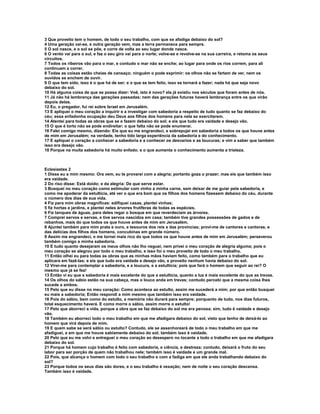 3 Que proveito tem o homem, de todo o seu trabalho, com que se afadiga debaixo do sol?
4 Uma geração vai-se, e outra geração vem, mas a terra permanece para sempre.
5 O sol nasce, e o sol se põe, e corre de volta ao seu lugar donde nasce.
6 O vento vai para o sul, e faz o seu giro vai para o norte; volve-se e revolve-se na sua carreira, e retoma os seus
circuitos.
7 Todos os ribeiros vão para o mar, e contudo o mar não se enche; ao lugar para onde os rios correm, para ali
continuam a correr.
8 Todas as coisas estão cheias de cansaço; ninguém o pode exprimir: os olhos não se fartam de ver, nem os
ouvidos se enchem de ouvir.
9 O que tem sido, isso é o que há de ser; e o que se tem feito, isso se tornará a fazer; nada há que seja novo
debaixo do sol.
10 Há alguma coisa de que se possa dizer: Voê, isto é novo? ela já existiu nos séculos que foram antes de nós.
11 Já não há lembrança das gerações passadas; nem das gerações futuras haverá lembrança entre os que virão
depois delas.
12 Eu, o pregador, fui rei sobre Israel em Jerusalém.
13 E apliquei o meu coração a inquirir e a investigar com sabedoria a respeito de tudo quanto se faz debaixo do
céu; essa enfadonha ocupação deu Deus aos filhos dos homens para nela se exercitarem.
14 Atentei para todas as obras que se e fazem debaixo do sol; e eis que tudo era vaidade e desejo vão.
15 O que é torto não se pode endireitar; o que falta não se pode enumerar.
16 Falei comigo mesmo, dizendo: Eis que eu me engrandeci, e sobrepujei em sabedoria a todos os que houve antes
de mim em Jerusalém; na verdade, tenho tido larga experiência da sabedoria e do conhecimento.
17 E apliquei o coração a conhecer a sabedoria e a conhecer os desvarios e as loucuras; e vim a saber que também
isso era desejo vão.
18 Porque na muita sabedoria há muito enfado; e o que aumenta o conhecimento aumenta a tristeza.



Eclesiastes 2
1 Disse eu a mim mesmo: Ora vem, eu te provarei com a alegria; portanto goza o prazer; mas eis que também isso
era vaidade.
2 Do riso disse: Está doido; e da alegria: De que serve estar.
3 Busquei no meu coração como estimular com vinho a minha carne, sem deixar de me guiar pela sabedoria, e
como me apoderar da estultícia, até ver o que era bom que os filhos dos homens fizessem debaixo do céu, durante
o número dos dias de sua vida.
4 Fiz para mim obras magníficas: edifiquei casas, plantei vinhas;
5 fiz hortas e jardins, e plantei neles árvores frutíferas de todas as espécies.
6 Fiz tanques de águas, para deles regar o bosque em que reverdeciam as árvores.
7 Comprei servos e servas, e tive servos nascidos em casa; também tive grandes possessões de gados e de
rebanhos, mais do que todos os que houve antes de mim em Jerusalém.
8 Ajuntei também para mim prata e ouro, e tesouros dos reis e das províncias; provi-me de cantores e cantoras, e
das delícias dos filhos dos homens, concubinas em grande número.
9 Assim me engrandeci, e me tornei mais rico do que todos os que houve antes de mim em Jerusalém; perseverou
também comigo a minha sabedoria.
10 E tudo quanto desejaram os meus olhos não lho neguei, nem privei o meu coração de alegria alguma; pois o
meu coração se alegrou por todo o meu trabalho, e isso foi o meu proveito de todo o meu trabalho.
11 Então olhei eu para todas as obras que as minhas mãos haviam feito, como também para o trabalho que eu
aplicara em fazê-las; e eis que tudo era vaidade e desejo vão, e proveito nenhum havia debaixo do sol.
12 Virei-me para contemplar a sabedoria, e a loucura, e a estultícia; pois que fará o homem que seguir ao rei? O
mesmo que já se fez!
13 Então vi eu que a sabedoria é mais excelente do que a estultícia, quanto a luz é mais excelente do que as trevas.
14 Os olhos do sábio estão na sua cabeça, mas o louco anda em trevas; contudo percebi que a mesma coisa lhes
sucede a ambos.
15 Pelo que eu disse no meu coração: Como acontece ao estulto, assim me sucederá a mim; por que então busquei
eu mais a sabedoria; Então respondi a mim mesmo que também isso era vaidade.
16 Pois do sábio, bem como do estulto, a memória não durará para sempre; porquanto de tudo, nos dias futuros,
total esquecimento haverá. E como morre o sábio, assim morre o estulto!
17 Pelo que aborreci a vida, porque a obra que se faz debaixo do sol me era penosa; sim, tudo é vaidade e desejo
vão.
18 Também eu aborreci todo o meu trabalho em que me afadigara debaixo do sol, visto que tenho de deixá-lo ao
homem que virá depois de mim.
19 E quem sabe se será sábio ou estulto? Contudo, ele se assenhoreará de todo o meu trabalho em que me
afadiguei, e em que me houve sabiamente debaixo do sol; também isso é vaidade.
20 Pelo que eu me volvi e entreguei o meu coração ao desespero no tocante a todo o trabalho em que me afadigara
debaixo do sol.
21 Porque há homem cujo trabalho é feito com sabedoria, e ciência, e destreza; contudo, deixará o fruto do seu
labor para ser porção de quem não trabalhou nele; também isso é vaidade e um grande mal.
22 Pois, que alcança o homem com todo o seu trabalho e com a fadiga em que ele anda trabalhando debaixo do
sol?
23 Porque todos os seus dias são dores, e o seu trabalho é vexação; nem de noite o seu coração descansa.
Também isso é vaidade.
 
