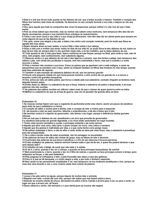 3 Este é o mal que há em tudo quanto se faz debaixo do sol: que a todos sucede o mesmo. Também o coração dos
filhos dos homens está cheio de maldade; há desvarios no seu coração durante a sua vida, e depois se vão aos
mortos.
4 Ora, para aquele que está na companhia dos vivos há esperança; porque melhor é o cão vivo do que o leão
morto.
5 Pois os vivos sabem que morrerão, mas os mortos não sabem coisa nenhuma, nem tampouco têm eles daí em
diante recompensa; porque a sua memória ficou entregue ao esquecimento.
6 Tanto o seu amor como o seu ódio e a sua inveja já pereceram; nem têm eles daí em diante parte para sempre em
coisa alguma do que se faz debaixo do sol.
7 Vai, pois, come com alegria o teu pão .e bebe o teu vinho com coração contente; pois há muito que Deus se
agrada das tuas obras.
8 Sejam sempre alvas as tuas vestes, e nunca falte o óleo sobre a tua cabeça.
9 Goza a vida com a mulher que amas, todos os dias da tua vida vã, os quais Deus te deu debaixo do sol, todos os
dias da tua vida vã; porque este é o teu quinhão nesta vida, e do teu trabalho, que tu fazes debaixo do sol.
10 Tudo quanto te vier à mão para fazer, faze-o conforme as tuas forças; porque no Seol, para onde tu vais, não há
obra, nem projeto, nem conhecimento, nem sabedoria alguma.
11 Observei ainda e vi que debaixo do sol não é dos ligeiros a carreira, nem dos fortes a peleja, nem tampouco dos
sábios o pão, nem ainda dos prudentes a riqueza, nem dos entendidos o favor; mas que a ocasião e a sorte
ocorrem a todos.
12 Pois o homem não conhece a sua hora. Como os peixes que se apanham com a rede maligna, e como os
passarinhos que se prendem com o laço, assim se enlaçam também os filhos dos homens no mau tempo, quando
este lhes sobrevém de repente.
13 Também vi este exemplo de sabedoria debaixo do sol, que me pareceu grande:
14 Houve uma pequena cidade em que havia poucos homens; e veio contra ela um grande rei, e a cercou e
levantou contra ela grandes tranqueiras.
15 Ora, achou-se nela um sábio pobre, que livrou a cidade pela sua sabedoria; contudo ninguém se lembrou mais
daquele homem pobre.
16 Então disse eu: Melhor é a sabedoria do que a força; todavia a sabedoria do pobre é desprezada, e as suas
palavras não são ouvidas.
17 As palavras dos sábios ouvidas em silêncio valem mais do que o clamor de quem governa entre os tolos.
18 Melhor é a sabedoria do que as armas de guerra; mas um só pecador faz grande dano ao bem.



Eclesiastes 10
1 As moscas mortas fazem com que o ungüento do perfumista emita mau cheiro; assim um pouco de estultícia
pesa mais do que a sabedoria e a honra.
2 O coração do sábio o inclina para a direita, mas o coração do tolo o inclina para a esquerda.
3 E, até quando o tolo vai pelo caminho, falta-lhe o entendimento, e ele diz a todos que é tolo.
4 Se levantar contra ti o espírito do governador, não deixes o teu lugar; porque a deferência desfaz grandes
ofensas.
5 Há um mal que vi debaixo do sol, semelhante a um erro que procede do governador:
6 a estultícia está posta em grande dignidade, e os ricos estão assentados em lugar humilde.
7 Tenho visto servos montados a cavalo, e príncipes andando a pé como servos.
8 Aquele que abrir uma cova, nela cairá; e quem romper um muro, uma cobra o morderá.
9 Aquele que tira pedras é maltratado por elas, e o que racha lenha corre perigo nisso.
10 Se estiver embotado o ferro, e não se afiar o corte, então se deve pôr mais força; mas a sabedoria é proveitosa
para dar prosperidade.
11 Se a cobra morder antes de estar encantada, não há vantagem no encantador.
12 As palavras da boca do sábio são cheias de graça, mas os lábios do tolo o devoram.
13 O princípio das palavras da sua boca é estultícia, e o fim do seu discurso é loucura perversa.
14 O tolo multiplica as palavras, todavia nenhum homem sabe o que há de ser; e quem lhe poderá declarar o que
será depois dele?
15 O trabalho do tolo o fatiga, de sorte que não sabe ir à cidade.
16 Ai de ti, ó terra, quando o teu rei é criança, e quando os teus príncipes banqueteiam de manhã!
17 Bem-aventurada tu, ó terra, quando o teu rei é filho de nobres, e quando os teus príncipes comem a tempo, para
refazerem as forças, e não para bebedice!
18 Pela preguiça se enfraquece o teto, e pela frouxidão das mãos a casa tem goteiras.
19 Para rir é que se dá banquete, e o vinho alegra a vida; e por tudo o dinheiro responde.
20 Nem ainda no teu pensamento amaldições o rei; nem tampouco na tua recâmara amaldiçoes o rico; porque as
aves dos céus levarão a voz, e uma criatura alada dará notícia da palavra.



Eclesiastes 11
1 Lança o teu pão sobre as águas, porque depois de muitos dias o acharás.
2 Reparte com sete, e ainda até com oito; porque não sabes que mal haverá sobre a terra.
3 Estando as nuvens cheias de chuva, derramam-na sobre a terra. Caindo a árvore para o sul, ou para o norte, no
lugar em que a árvore cair, ali ficará.
4 Quem observa o vento, não semeará, e o que atenta para as nuvens não segará.
 