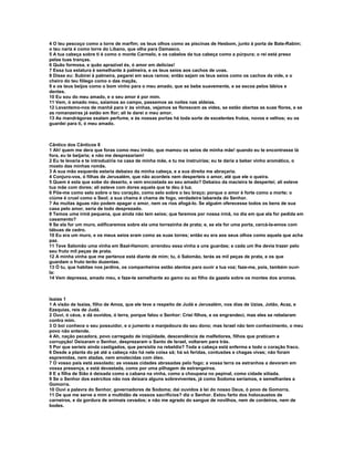 4 O teu pescoço como a torre de marfim; os teus olhos como as piscinas de Hesbom, junto à porta de Bate-Rabim;
o teu nariz é como torre do Líbano, que olha para Damasco.
5 A tua cabeça sobre ti é como o monte Carmelo, e os cabelos da tua cabeça como a púrpura; o rei está preso
pelas tuas tranças.
6 Quão formosa, e quão aprazível és, ó amor em delícias!
7 Essa tua estatura é semelhante à palmeira, e os teus seios aos cachos de uvas.
8 Disse eu: Subirei à palmeira, pegarei em seus ramos; então sejam os teus seios como os cachos da vide, e o
cheiro do teu fôlego como o das maçãs,
9 e os teus beijos como o bom vinho para o meu amado, que se bebe suavemente, e se escoa pelos lábios e
dentes.
10 Eu sou do meu amado, e o seu amor é por mim.
11 Vem, ó amado meu, saiamos ao campo, passemos as noites nas aldeias.
12 Levantemo-nos de manhã para ir às vinhas, vejamos se florescem as vides, se estão abertas as suas flores, e se
as romanzeiras já estão em flor; ali te darei o meu amor.
13 As mandrágoras exalam perfume, e às nossas portas há toda sorte de excelentes frutos, novos e velhos; eu os
guardei para ti, ó meu amado.



Cântico dos Cânticos 8
1 Ah! quem me dera que foras como meu irmão, que mamou os seios de minha mãe! quando eu te encontrasse lá
fora, eu te beijaria; e não me desprezariam!
2 Eu te levaria e te introduziria na casa de minha mãe, e tu me instruirias; eu te daria a beber vinho aromático, o
mosto das minhas romãs.
3 A sua mão esquerda estaria debaixo da minha cabeça, e a sua direita me abraçaria.
4 Conjuro-vos, ó filhas de Jerusalém, que não acordeis nem desperteis o amor, até que ele o queira.
5 Quem é esta que sobe do deserto, e vem encostada ao seu amado? Debaixo da macieira te despertei; ali esteve
tua mãe com dores; ali esteve com dores aquela que te deu à luz.
6 Põe-me como selo sobre o teu coração, como selo sobre o teu braço; porque o amor é forte como a morte; o
ciúme é cruel como o Seol; a sua chama é chama de fogo, verdadeira labareda do Senhor.
7 As muitas águas não podem apagar o amor, nem os rios afogá-lo. Se alguém oferecesse todos os bens de sua
casa pelo amor, seria de todo desprezado.
8 Temos uma irmã pequena, que ainda não tem seios; que faremos por nossa irmã, no dia em que ela for pedida em
casamento?
9 Se ela for um muro, edificaremos sobre ela uma torrezinha de prata; e, se ela for uma porta, cercá-la-emos com
tábuas de cedro.
10 Eu era um muro, e os meus seios eram como as suas torres; então eu era aos seus olhos como aquela que acha
paz.
11 Teve Salomão uma vinha em Baal-Hamom; arrendou essa vinha a uns guardas; e cada um lhe devia trazer pelo
seu fruto mil peças de prata.
12 A minha vinha que me pertence está diante de mim; tu, ó Salomão, terás as mil peças de prata, e os que
guardam o fruto terão duzentas.
13 Ó tu, que habitas nos jardins, os companheiros estão atentos para ouvir a tua voz; faze-me, pois, também ouvi-
la:
14 Vem depressa, amado meu, e faze-te semelhante ao gamo ou ao filho da gazela sobre os montes dos aromas.



Isaías 1
1 A visão de Isaías, filho de Amoz, que ele teve a respeito de Judá e Jerusalém, nos dias de Uzias, Jotão, Acaz, e
Ezequias, reis de Judá.
2 Ouvi, ó céus, e dá ouvidos, ó terra, porque falou o Senhor: Criei filhos, e os engrandeci, mas eles se rebelaram
contra mim.
3 O boi conhece o seu possuidor, e o jumento a manjedoura do seu dono; mas Israel não tem conhecimento, o meu
povo não entende.
4 Ah, nação pecadora, povo carregado de iniqüidade, descendência de malfeitores, filhos que praticam a
corrupção! Deixaram o Senhor, desprezaram o Santo de Israel, voltaram para trás.
5 Por que seríeis ainda castigados, que persistis na rebeldia? Toda a cabeça está enferma e todo o coração fraco.
6 Desde a planta do pé até a cabeça não há nele coisa sã; há só feridas, contusões e chagas vivas; não foram
espremidas, nem atadas, nem amolecidas com óleo.
7 O vosso país está assolado; as vossas cidades abrasadas pelo fogo; a vossa terra os estranhos a devoram em
vossa presença, e está devastada, como por uma pilhagem de estrangeiros.
8 E a filha de Sião é deixada como a cabana na vinha, como a choupana no pepinal, como cidade sitiada.
9 Se o Senhor dos exércitos não nos deixara alguns sobreviventes, já como Sodoma seríamos, e semelhantes a
Gomorra.
10 Ouvi a palavra do Senhor, governadores de Sodoma; dai ouvidos à lei do nosso Deus, ó povo de Gomorra.
11 De que me serve a mim a multidão de vossos sacrifícios? diz o Senhor. Estou farto dos holocaustos de
carneiros, e da gordura de animais cevados; e não me agrado do sangue de novilhos, nem de cordeiros, nem de
bodes.
 