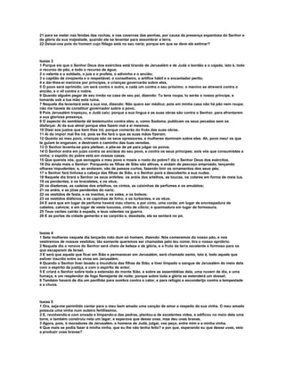 21 para se meter nas fendas das rochas, e nas cavernas das penhas, por causa da presença espantosa do Senhor e
da glória da sua majestade, quando ele se levantar para assombrar a terra.
22 Deixai-vos pois do homem cujo fôlego está no seu nariz; porque em que se deve ele estimar?



Isaías 3
1 Porque eis que o Senhor Deus dos exércitos está tirando de Jerusalém e de Judá o bordão e o cajado, isto é, todo
o recurso de pão, e todo o recurso de água;
2 o valente e o soldado, o juiz e o profeta, o adivinho e o ancião;
3 o capitão de cinqüenta e o respeitável, o conselheiro, o artífice hábil e o encantador perito;
4 e dar-lhes-ei meninos por príncipes, e crianças governarão sobre eles.
5 O povo será oprimido; um será contra o outro, e cada um contra o seu próximo; o menino se atreverá contra o
ancião, e o vil contra o nobre.
6 Quando alguém pegar de seu irmão na casa de seu pai, dizendo: Tu tens roupa, tu serás o nosso príncipe, e
tomarás sob a tua mão esta ruína.
7 Naquele dia levantará este a sua voz, dizendo: Não quero ser médico; pois em minha casa não há pão nem roupa;
não me haveis de constituir governador sobre o povo.
8 Pois Jerusalém tropeçou, e Judá caiu; porque a sua língua e as suas obras são contra o Senhor, para afrontarem
a sua gloriosa presença.
9 O aspecto do semblante dá testemunho contra eles; e, como Sodoma, publicam os seus pecados sem os
disfarçar. Ai da sua alma! porque eles fazem mal a si mesmos.
10 Dizei aos justos que bem lhes irá; porque comerão do fruto das suas obras.
11 Ai do ímpio! mal lhe irá; pois se lhe fará o que as suas mãos fizeram.
12 Quanto ao meu povo, crianças são os seus opressores, e mulheres dominam sobre eles. Ah, povo meu! os que
te guiam te enganam, e destroem o caminho das tuas veredas.
13 O Senhor levanta-se para pleitear, e põe-se de pé para julgar os povos.
14 O Senhor entra em juízo contra os anciãos do seu povo, e contra os seus príncipes; sois vós que consumistes a
vinha; o espólio do pobre está em vossas casas.
15 Que quereis vós, que esmagais o meu povo e moeis o rosto do pobre? diz o Senhor Deus dos exércitos.
16 Diz ainda mais o Senhor: Porquanto as filhas de Sião são altivas, e andam de pescoço emproado, lançando
olhares impudentes; e, ao andarem, vão de passos curtos, fazendo tinir os ornamentos dos seus pés;
17 o Senhor fará tinhosa a cabeça das filhas de Sião, e o Senhor porá a descoberto a sua nudez.
18 Naquele dia tirará o Senhor os seus enfeites: os anéis dos artelhos, as toucas, os colares em forma de meia lua,
19 os pendentes, e os braceletes, e os véus;
20 os diademas, as cadeias dos artelhos, os cintos, as caixinhas de perfumes e os amuletos;
21 os anéis, e as jóias pendentes do nariz;
22 os vestidos de festa, e os mantos, e os xales, e os bolsos;
23 os vestidos diáfanos, e as capinhas de linho, e os turbantes, e os véus.
24 E será que em lugar de perfume haverá mau cheiro, e por cinto, uma corda; em lugar de encrespadura de
cabelos, calvície; e em lugar de veste luxuosa, cinto de cilício; e queimadura em lugar de formosura.
25 Teus varões cairão à espada, e teus valentes na guerra.
26 E as portas da cidade gemerão e se carpirão e, desolada, ela se sentará no pó.



Isaías 4
1 Sete mulheres naquele dia lançarão mão dum só homem, dizendo: Nós comeremos do nosso pão, e nos
vestiremos de nossos vestidos; tão somente queremos ser chamadas pelo teu nome; tira o nosso opróbrio.
2 Naquele dia o renovo do Senhor será cheio de beleza e de glória, e o fruto da terra excelente e formoso para os
que escaparem de Israel.
3 E será que aquele que ficar em Sião e permanecer em Jerusalém, será chamado santo, isto é, todo aquele que
estiver inscrito entre os vivos em Jerusalém;
4 Quando o Senhor tiver lavado a imundícia das filhas de Sião, e tiver limpado o sangue de Jerusalém do meio dela
com o espírito de justiça, e com o espírito de ardor.
5 E criará o Senhor sobre toda a extensão do monte Sião, e sobre as assembléias dela, uma nuvem de dia, e uma
fumaça, e um resplendor de fogo flamejante de noite; porque sobre toda a glória se estenderá um dossel.
6 Também haverá de dia um pavilhão para sombra contra o calor, e para refúgio e esconderijo contra a tempestade
e a chuva.



Isaías 5
1 Ora, seja-me permitido cantar para o meu bem amado uma canção de amor a respeito da sua vinha. O meu amado
possuía uma vinha num outeiro fertilíssimo.
2 E, revolvendo-a com enxada e limpando-a das pedras, plantou-a de excelentes vides, e edificou no meio dela uma
torre, e também construiu nela um lagar; e esperava que desse uvas, mas deu uvas bravas.
3 Agora, pois, ó moradores de Jerusalém, e homens de Judá, julgai, vos peço, entre mim e a minha vinha.
4 Que mais se podia fazer à minha vinha, que eu lhe não tenha feito? e por que, esperando eu que desse uvas, veio
a produzir uvas bravas?
 