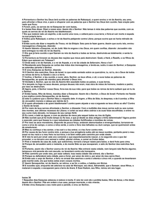 4 Porventura o Senhor teu Deus terá ouvido as palavras de Rabsaqué, a quem enviou o rei da Assíria, seu amo,
para afrontar o Deus vivo, e para o vituperar com as palavras que o Senhor teu Deus tem ouvido; faze oração pelo
resto que ficou.
5 Foram, pois, os servos do rei Ezequias ter com Isaías,
6 e Isaías lhes disse: Dizei a vosso amo: Assim diz o Senhor: Não temas à vista das palavras que ouviste, com as
quais os servos do rei da Assíria me blasfemaram.
7 Eis que meterei nele um espírito, e ele ouvirá uma nova, e voltará para a sua terra; e fá-lo-ei cair morto à espada
na sua própria terra.
8 Voltou pois Rabsaqué, e achou o rei da Assíria pelejando contra Libna; porque ouvira que se havia retirado de
Laquis.
9 Então ouviu ele dizer a respeito de Tiraca, rei da Etiópia: Saiu para te fazer guerra. Assim que ouviu isto, enviou
mensageiros a Ezequias, dizendo:
10 Assim falareis a Ezequias, rei de Judá: Não te engane o teu Deus, em quem confias, dizendo: Jerusalém não
será entregue na mão do rei da Assíria.
11 Eis que já tens ouvido o que fizeram os reis da Assíria a todas as terras, destruindo-as totalmente; e serás tu
livrado?
12 Porventura as livraram os deuses das nações que meus pais destruíram: Gozã, e Harã, e Rezefe, e os filhos de
Edem que estavam em Telassar?
13 Onde está o rei de Hamate, e o rei de Arpade, e o rei da cidade de Sefarvaim, Hena e Iva?
14 Recebendo pois Ezequias as cartas das mãos dos mensageiros, e lendo-as, subiu à casa do Senhor; e Ezequias
as estendeu perante o Senhor.
15 E orou Ezequias ao Senhor, dizendo:
16 O Senhor dos exércitos, Deus de Israel, tu que estás sentado sobre os querubins; tu, só tu, és o Deus de todos
os reinos da terra; tu fizeste o céu e a terra.
17 Inclina, ó Senhor, o teu ouvido, e ouve; abre, Senhor, os teus olhos, e vê; e ouve todas as palavras de
Senaqueribe, as quais ele mandou para afrontar o Deus vivo.
18 Verdade é, Senhor, que os reis da Assíria têm assolado todos os países, e suas terras,
19 e lançado no fogo os seus deuses; porque deuses não eram, mas obra de mãos de homens, madeira e pedra;
por isso os destruíram.
20 Agora, pois, ó Senhor nosso Deus, livra-nos da sua mão, para que todos os reinos da terra saibam que só tu és
o Senhor.
21 Então Isaías, filho de Amoz, mandou dizer a Ezequias: Assim diz o Senhor, o Deus de Israel: Portanto me fizeste
a tua súplica contra Senaqueribe, rei de Assíria,
22 esta é a palavra que o Senhor falou a respeito dele: A virgem, a filha de Sião, te despreza, e de ti zomba; a filha
de Jerusalém meneia a cabeça por detrás de ti.
23 A quem afrontaste e de quem blasfemaste? contra quem alçaste a voz e ergueste os teus olhos ao alto? Contra
o Santo de Israel.
24 Por meio de teus servos afrontaste o Senhor, e disseste: Com a multidão dos meus carros subi eu aos cumes
dos montes, aos últimos recessos do Líbano; e cortei os seus altos cedros e as suas faias escolhidas; e entrei no
seu cume mais elevado, no bosque do seu campo fértil.
25 Eu cavei, e bebi as águas; e com as plantas de meus pés sequei todos os rios do Egito.
26 Não ouviste que já há muito tempo eu fiz isso, e que já desde os dias antigos o tinha determinado? Agora porém
o executei, para que fosses tu o que reduzisses as cidades fortificadas a montões de ruínas.
27 Por isso os seus moradores, dispondo de pouca força, andaram atemorizados e envergonhados; tornaram-se
como a erva do campo, e como a relva verde, e como o feno dos telhados ou dum campo, que se queimaram antes
de amadurecer.
28 Mas eu conheço o teu sentar, o teu sair e o teu entrar, e o teu furor contra mim.
29 Por causa do teu furor contra mim, e porque a tua arrogância subiu até os meus ouvidos, portanto porei o meu
anzol no teu nariz e o meu freio na tua boca, e te farei voltar pelo caminho por onde vieste.
30 E isto te será por sinal: este ano comereis o que espontaneamente nascer, e no segundo ano o que daí
proceder; e no terceiro ano semeai e colhei, plantai vinhas, e comei os frutos delas.
31 Pois o restante da casa de Judá, que sobreviveu, tornará a lançar raízes para baixo, e dará fruto para cima.
32 Porque de Jerusalém sairá o restante, e do monte Sião os que escaparam; o zelo do Senhor dos exércitos fará
isso.
33 Portanto, assim diz o Senhor acerca do rei da Assíria: Não entrará nesta cidade, nem lançará nela flecha alguma;
tampouco virá perante ela com escudo, ou levantará contra ela tranqueira.
34 Pelo caminho por onde veio, por esse voltará; mas nesta cidade não entrará, diz o Senhor.
35 Porque eu defenderei esta cidade, para a livrar, por amor de mim e, por amor do meu servo Davi.
36 Então saiu o anjo do Senhor, e feriu no arraial dos assírios a cento e oitenta e cinco mil; e quando se levantaram
pela manhã cedo, eis que todos estes eram corpos mortos.
37 Assim Senaqueribe, rei da Assíria, se retirou, e se foi, e voltou, e habitou em Nínive.
38 E sucedeu que, enquanto ele adorava na casa de Nisroque, seu deus, Adrameleb, que e Sarezer, seus filhos, o
mataram à espada; e escaparam para a terra de Arará. E Ezar-Hadom, seu filho, reinou em seu lugar.



Isaías 38
1 Naqueles dias Ezequias adoeceu e esteve à morte. E veio ter com ele o profeta Isaías, filho de Amoz, e lhe disse:
Assim diz o Senhor: Põe em ordem a tua casa, porque morrerás, e não viverás.
2 Então virou Ezequias o seu rosto para a parede, e orou ao Senhor,
 