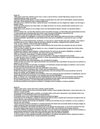Isaías 43
1 Mas agora, assim diz o Senhor que te criou, ó Jacó, e que te formou, ó Israel: Não temas, porque eu te remi;
chamei-te pelo teu nome, tu és meu.
2 Quando passares pelas águas, eu serei contigo; quando pelos rios, eles não te submergirão; quando passares
pelo fogo, não te queimarás, nem a chama arderá em ti.
3 Porque eu sou o Senhor teu Deus, o Santo de Israel, o teu Salvador; por teu resgate dei o Egito, e em teu lugar a
Etiópia e Seba.
4 Visto que foste precioso aos meus olhos, e és digno de honra e eu te amo, portanto darei homens por ti, e es
povos pela tua vida.
5 Não temas, pois, porque eu sou contigo; trarei a tua descendência desde o Oriente, e te ajuntarei desde o
Ocidente.
6 Direi ao Norte: Dá; e ao Sul: Não retenhas; trazei meus filhos de longe, e minhas filhas das extremidades da terra;
7 a todo aquele que é chamado pelo meu nome, e que criei para minha glória, e que formei e fiz.
8 Fazei sair o povo que é cego e tem olhos; e os surdos que têm ouvidos.
9 Todas as nações se congreguem, e os povos se reunam; quem dentre eles pode anunciar isso, e mostrar-nos
coisas já passadas? apresentem as suas testemunhas, para que se justifiquem; e para que se ouça, e se diga:
Verdade é.
10 Vós sois as minhas testemunhas, do Senhor, e o meu servo, a quem escolhi; para que o saibais, e me creiais e
entendais que eu sou o mesmo; antes de mim Deus nenhum se formou, e depois de mim nenhum haverá.
11 Eu, eu sou o Senhor, e fora de mim não há salvador.
12 Eu anunciei, e eu salvei, e eu o mostrei; e deus estranho não houve entre vós; portanto vós sois as minhas
testemunhas, diz o Senhor.
13 Eu sou Deus; também de hoje em diante, eu o sou; e ninguém há que possa fazer escapar das minhas mãos;
operando eu, quem impedirá?
14 Assim diz o Senhor, vosso Redentor, o Santo de Israel: Por amor de vós enviarei a Babilônia, e a todos os
fugitivos farei embarcar até os caldeus, nos navios com que se vangloriavam.
15 Eu sou o Senhor, vosso Santo, o Criador de Israel, vosso Rei.
16 Assim diz o Senhor, o que preparou no mar um caminho, e nas águas impetuosas uma vereda;
17 o que faz sair o carro e o cavalo, o exército e a força; eles juntamente se deitam, e jamais se levantarão; estão
extintos, apagados como uma torcida.
18 Não vos lembreis das coisas passadas, nem considereis as antigas.
19 Eis que faço uma coisa nova; agora está saindo à luz; porventura não a percebeis? eis que porei um caminho no
deserto, e rios no ermo.
20 Os animais do campo me honrarão, os chacais e os avestruzes; porque porei águas no deserto, e rios no ermo,
para dar de beber ao meu povo, ao meu escolhido,
21 esse povo que formei para mim, para que publicasse o meu louvor.
22 Contudo tu não me invocaste a mim, ó Jacó; mas te cansaste de mim, ó Israel.
23 Não me trouxeste o gado miúdo dos teus holocaustos, nem me honraste com os teus sacrifícios; não te fiz
servir com ofertas, nem te fatiguei com incenso.
24 Não me compraste por dinheiro cana aromática, nem com a gordura dos teus sacrifícios me satisfizeste; mas me
deste trabalho com os teus pecados, e me cansaste com as tuas iniqüidades.
25 Eu, eu mesmo, sou o que apago as tuas transgressões por amor de mim, e dos teus pecados não me lembro.
26 Procura lembrar-me; entremos juntos em juizo; apresenta as tuas razões, para que te possas justificar!
27 Teu primeiro pai pecou, e os teus intérpretes prevaricaram contra mim.
28 Pelo que profanei os príncipes do santuário; e entreguei Jacó ao anátema, e Israel ao opróbrio.



Isaías 44
1 Agora, pois, ouve, ó Jacó, servo meu, ó Israel, a quem escolhi.
2 Assim diz o Senhor que te criou e te formou desde o ventre, e que te ajudará: Não temas, ó Jacó, servo meu, e tu,
Jesurum, a quem escolhi.
3 Porque derramarei água sobre o sedento, e correntes sobre a terra seca; derramarei o meu Espírito sobre a tua
posteridade, e a minha bênção sobre a tua descendência;
4 e brotarão como a erva, como salgueiros junto às correntes de águas.
5 Este dirá: Eu sou do Senhor; e aquele se chamará do nome de Jacó; e aquele outro escreverá na própria mão: Eu
sou do Senhor; e por sobrenome tomará o nome de Israel.
6 Assim diz o Senhor, Rei de Israel, seu Redentor, o Senhor dos exércitos: Eu sou o primeiro, e eu sou o último, e
fora de mim não há Deus.
7 Quem há como eu? Que o proclame e o exponha perante mim! Quem tem anunciado desde os tempos antigos as
coisas vindouras? Que nos anuncie as que ainda hão de vir.
8 Não vos assombreis, nem temais; porventura não vo-lo declarei há muito tempo, e não vo-lo anunciei? Vós sois
as minhas testemunhas! Acaso há outro Deus além de mim? Não, não há Rocha; não conheço nenhuma.
9 Todos os artífices de imagens esculpidas são nada; e as suas coisas mais desejáveis são de nenhum préstimo; e
suas próprias testemunhas nada vêem nem entendem, para que eles sejam confundidos.
10 Quem forma um deus, e funde uma imagem de escultura, que é de nenhum préstimo?
11 Eis que todos os seus seguidores ficarão confundidos; e os artífices são apenas homens; ajuntem-se todos, e
se apresentem; assombrar-se-ão, e serão juntamente confundidos.
 