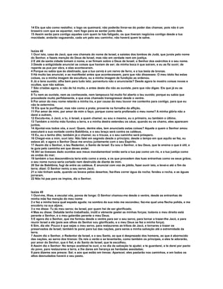 14 Eis que são como restolho; o logo os queimará; não poderão livrar-se do poder das chamas; pois não é um
braseiro com que se aquentar, nem fogo para se sentar junto dele.
15 Assim serão para contigo aqueles com quem te hás fatigado, os que tiveram negócios contigo desde a tua
mocidade; andarão vagueando, cada um pelo seu caminho; não haverá quem te salve.



Isaías 48
1 Ouvi isto, casa de Jacó, que vos chamais do nome de Israel, e saístes dos lombos de Judá, que jurais pelo nome
do Senhor, e fazeis menção do Deus de Israel, mas não em verdade nem em justiça.
2 E até da santa cidade tomam o nome, e se firmam sobre o Deus de Israel; o Senhor dos exércitos é o seu nome.
3 Desde a antigüidade anunciei as coisas que haviam de ser; da minha boca é que saíram, e eu as fiz ouvir; de
repente as pus por obra, e elas aconteceram.
4 Porque eu sabia que és obstinado, que a tua cerviz é um nervo de ferro, e a tua testa de bronze.
5 Há muito tas anunciei, e as manifestei antes que acontecessem, para que não dissesses: O meu ídolo fez estas
coisas, ou a minha imagem de escultura, ou a minha imagem de fundição as ordenou.
6 Já o tens ouvido; olha bem para tudo isto; porventura não o anunciarás? Desde agora te mostro coisas novas e
ocultas, que não sabias.
7 São criadas agora, e não de há muito, e antes deste dia não as ouviste, para que não digas: Eis que já eu as
sabia.
8 Tu nem as ouviste, nem as conheceste, nem tampouco há muito foi aberto o teu ouvido; porque eu sabia que
procedeste muito perfidamente, e que eras chamado transgressor desde o ventre.
9 Por amor do meu nome retardo a minha ira, e por causa do meu louvor me contenho para contigo, para que eu
não te extermine.
10 Eis que te purifiquei, mas não como a prata; provei-te na fornalha da aflição,
11 Por amor de mim, por amor de mim o faço; porque como seria profanado o meu nome? A minha glória não a
darei a outrem,
12 Escuta-me, ó Jacó, e tu, ó Israel, a quem chamei; eu sou o mesmo, eu o primeiro, eu também o último.
13 Também a minha mão fundou a terra, e a minha destra estendeu os céus; quando eu os chamo, eles aparecem
juntos.
14 Ajuntai-vos todos vós, e ouvi: Quem, dentre eles, tem anunciado estas coisas? Aquele a quem o Senhor amou
executará a sua vontade contra Babilônia, e o seu braço será contra os caldeus.
15 Eu, eu o tenho dito; também já o chamei; eu o trouxe, e o seu caminho será próspero.
16 Chegai-vos a mim, ouvi isto: Não falei em segredo desde o princípio; desde o tempo em que aquilo se fez, eu
estava ali; e agora o Senhor Deus me enviou juntamente com o seu Espírito.
17 Assim diz o Senhor, o teu Redentor, o Santo de Israel: Eu sou o Senhor, o teu Deus, que te ensina o que é útil, e
te guia pelo caminho em que deves andar.
18 Ah! se tivesses dado ouvidos aos meus mandamentos! então seria a tua paz como um rio, e a tua justiça como
as ondas do mar;
19 também a tua descendência teria sido como a areia, e os que procedem das tuas entranhas como os seus grãos;
o seu nome nunca seria cortado nem destruído de diante de mim.
20 Saí de Babilônia, fugi de entre os caldeus. E anunciai com voz de júbilo, fazei ouvir isto, e levai-o até o fim da
terra; dizei: O Senhor remiu a seu servo Jacó;
21 e não tinham sede, quando os levava pelos desertos; fez-lhes correr água da rocha; fendeu a rocha, e as águas
jorraram.
22 Não há paz para os ímpios, diz o Senhor.



Isaías 49
1 Ouvi-me, ilhas, e escutai vós, povos de longe: O Senhor chamou-me desde o ventre, desde as entranhas de
minha mãe fez menção do meu nome
2 e fez a minha boca qual espada aguda; na sombra da sua mão me escondeu; fez-me qual uma flecha polida, e me
encobriu na sua aljava;
3 e me disse: Tu és meu servo; és Israel, por quem hei de ser glorificado.
4 Mas eu disse: Debalde tenho trabalhado, inútil e vãmente gastei as minhas forças; todavia o meu direito está
perante o Senhor, e o meu galardão perante o meu Deus.
5 E agora diz o Senhor, que me formou desde o ventre para ser o seu servo, para tornar a trazer-lhe Jacó, e para
reunir Israel a ele (pois aos olhos do Senhor sou glorificado, e o meu Deus se fez a minha força).
6 Sim, diz ele: Pouco é que sejas o meu servo, para restaurares as tribos de Jacó, e tornares a trazer os
preservados de Israel; também te porei para luz das nações, para seres a minha salvação até a extremidade da
terra.
7 Assim diz o Senhor, o Redentor de Israel, e o seu Santo, ao que é desprezado dos homens, ao que é aborrecido
das nações, ao servo dos tiranos: Os reis o verão e se levantarão, como também os príncipes, e eles te adorarão,
por amor do Senhor, que é fiel, e do Santo de Israel, que te escolheu.
8 Assim diz o Senhor: No tempo aceitável te ouvi, e no dia da salvação te ajudei; e te guardarei, e te darei por pacto
do povo, para restaurares a terra, e lhe dares em herança as herdades assoladas;
9 para dizeres aos presos: Saí; e aos que estão em trevas: Aparecei; eles pastarão nos caminhos, e em todos os
altos desnudados haverá o seu pasto.
 