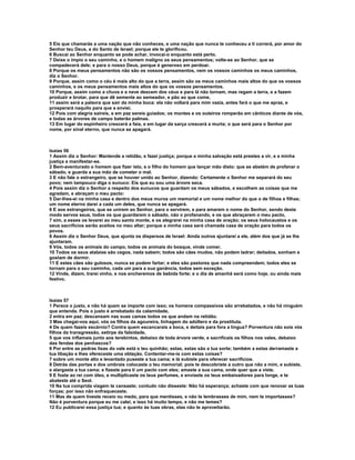 5 Eis que chamarás a uma nação que não conheces, e uma nação que nunca te conheceu a ti correrá, por amor do
Senhor teu Deus, e do Santo de Israel; porque ele te glorificou.
6 Buscai ao Senhor enquanto se pode achar, invocai-o enquanto está perto.
7 Deixe o ímpio o seu caminho, e o homem maligno os seus pensamentos; volte-se ao Senhor, que se
compadecerá dele; e para o nosso Deus, porque é generoso em perdoar.
8 Porque os meus pensamentos não são os vossos pensamentos, nem os vossos caminhos os meus caminhos,
diz o Senhor.
9 Porque, assim como o céu é mais alto do que a terra, assim são os meus caminhos mais altos do que os vossos
caminhos, e os meus pensamentos mais altos do que os vossos pensamentos.
10 Porque, assim como a chuva e a neve descem dos céus e para lá não tornam, mas regam a terra, e a fazem
produzir e brotar, para que dê semente ao semeador, e pão ao que come,
11 assim será a palavra que sair da minha boca: ela não voltará para mim vazia, antes fará o que me apraz, e
prosperará naquilo para que a enviei.
12 Pois com alegria saireis, e em paz sereis guiados; os montes e os outeiros romperão em cânticos diante de vós,
e todas as árvores de campo baterão palmas.
13 Em lugar do espinheiro crescerá a faia, e em lugar da sarça crescerá a murta; o que será para o Senhor por
nome, por sinal eterno, que nunca se apagará.



Isaías 56
1 Assim diz o Senhor: Mantende a retidão, e fazei justiça; porque a minha salvação está prestes a vir, e a minha
justiça a manifestar-se.
2 Bem-aventurado o homem que fizer isto, e o filho do homem que lançar mão disto: que se abstém de profanar o
sábado, e guarda a sua mão de cometer o mal.
3 E não fale o estrangeiro, que se houver unido ao Senhor, dizendo: Certamente o Senhor me separará do seu
povo; nem tampouco diga o eunuco: Eis que eu sou uma árvore seca.
4 Pois assim diz o Senhor a respeito dos eunucos que guardam os meus sábados, e escolhem as coisas que me
agradam, e abraçam o meu pacto:
5 Dar-lhes-ei na minha casa e dentro dos meus muros um memorial e um nome melhor do que o de filhos e filhas;
um nome eterno darei a cada um deles, que nunca se apagará.
6 E aos estrangeiros, que se unirem ao Senhor, para o servirem, e para amarem o nome do Senhor, sendo deste
modo servos seus, todos os que guardarem o sábado, não o profanando, e os que abraçarem o meu pacto,
7 sim, a esses os levarei ao meu santo monte, e os alegrarei na minha casa de oração; os seus holocaustos e os
seus sacrifícios serão aceitos no meu altar; porque a minha casa será chamada casa de oração para todos os
povos.
8 Assim diz o Senhor Deus, que ajunta os dispersos de Israel: Ainda outros ajuntarei a ele, além dos que já se lhe
ajuntaram.
9 Vós, todos os animais do campo, todos os animais do bosque, vinde comer.
10 Todos os seus atalaias são cegos, nada sabem; todos são cães mudos, não podem ladrar; deitados, sonham e
gostam de dormir.
11 E estes cães são gulosos, nunca se podem fartar; e eles são pastores que nada compreendem; todos eles se
tornam para o seu caminho, cada um para a sua ganância, todos sem exceção.
12 Vinde, dizem, trarei vinho, e nos encheremos de bebida forte; e o dia de amanhã será como hoje, ou ainda mais
festivo.



Isaías 57
1 Perece o justo, e não há quem se importe com isso; os homens compassivos são arrebatados, e não há ninguém
que entenda. Pois o justo é arrebatado da calamidade,
2 entra em paz; descansam nas suas camas todos os que andam na retidão.
3 Mas chegai-vos aqui, vós os filhos da agoureira, linhagem do adúltero e da prostituta.
4 De quem fazeis escárnio? Contra quem escancarais a boca, e deitais para fora a língua? Porventura não sois vós
filhos da transgressão, estirpe da falsidade,
5 que vos inflamais junto aos terebintos, debaixo de toda árvore verde, e sacrificais os filhos nos vales, debaixo
das fendas dos penhascos?
6 Por entre as pedras lisas do vale está o teu quinhão; estas, estas são a tua sorte; também a estas derramaste a
tua libação e lhes ofereceste uma oblação. Contentar-me-ia com estas coisas?
7 sobre um monte alto e levantado puseste a tua cama; e lá subiste para oferecer sacrifícios.
8 Detrás das portas e dos umbrais colocaste o teu memorial; pois te descobriste a outro que não a mim, e subiste,
e alargaste a tua cama; e fizeste para ti um pacto com eles; amaste a sua cama, onde quer que a viste.
9 E foste ao rei com óleo, e multiplicaste os teus perfumes, e enviaste os teus embaixadores para longe, e te
abateste até o Seol.
10 Na tua comprida viagem te cansaste; contudo não disseste: Não há esperança; achaste com que renovar as tuas
forças; por isso não enfraqueceste.
11 Mas de quem tiveste receio ou medo, para que mentisses, e não te lembrasses de mim, nem te importasses?
Não é porventura porque eu me calei, e isso há muito tempo, e não me temes?
12 Eu publicarei essa justiça tua; e quanto às tuas obras, elas não te aproveitarão.
 