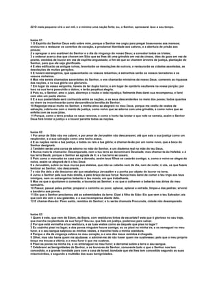 22 O mais pequeno virá a ser mil, e o mínimo uma nação forte; eu, o Senhor, apressarei isso a seu tempo.



Isaías 61
1 O Espírito do Senhor Deus está sobre mim, porque o Senhor me ungiu para pregar boas-novas aos mansos;
enviou-me a restaurar os contritos de coração, a proclamar liberdade aos cativos, e a abertura de prisão aos
presos;
2 a apregoar o ano aceitável do Senhor e o dia da vingança do nosso Deus; a consolar todos os tristes;
3 a ordenar acerca dos que choram em Sião que se lhes dê uma grinalda em vez de cinzas, óleo de gozo em vez de
pranto, vestidos de louvor em vez de espírito angustiado; a fim de que se chamem árvores de justiça, plantação do
Senhor, para que ele seja glorificado.
4 E eles edificarão as antigas ruínas, levantarão as desolações de outrora, e restaurarão as cidades assoladas, as
desolações de muitas gerações.
5 E haverá estrangeiros, que apascentarão os vossos rebanhos; e estranhos serão os vossos lavradores e os
vossos vinheiros.
6 Mas vós sereis chamados sacerdotes do Senhor, e vos chamarão ministros de nosso Deus; comereis as riquezas
das nações, e na sua glória vos gloriareis.
7 Em lugar da vossa vergonha, haveis de ter dupla honra; e em lugar de opróbrio exultareis na vossa porção; por
isso na sua terra possuirão o dobro, e terão perpétua alegria.
8 Pois eu, o Senhor, amo o juízo, aborreço o roubo e toda injustiça; fielmente lhes darei sua recompensa, e farei
com eles um pacto eterno.
9 E a sua posteridade será conhecida entre as nações, e os seus descendentes no meio dos povos; todos quantos
os virem os reconhecerão como descendência bendita do Senhor.
10 Regozijar-me-ei muito no Senhor, a minha alma se alegrará no meu Deus, porque me vestiu de vestes de
salvação, cobriu-me com o manto de justiça, como noivo que se adorna com uma grinalda, e como noiva que se
enfeita com as suas jóias.
11 Porque, como a terra produz os seus renovos, e como o horto faz brotar o que nele se semeia, assim o Senhor
Deus fará brotar a justiça e o louvor perante todas as nações.



Isaías 62
1 Por amor de Sião não me calarei, e por amor de Jerusalém não descansarei, até que saia a sua justiça como um
resplendor, e a sua salvação como uma tocha acesa.
2 E as nações verão a tua justiça, e todos os reis a tua glória; e chamar-te-ão por um nome novo, que a boca do
Senhor designará.
3 Também serás uma coroa de adorno na mão do Senhor, e um diadema real na mão do teu Deus.
4 Nunca mais te chamarão: Desamparada, nem a tua terra se denominará Desolada; mas chamar-te-ão Hefzibá, e à
tua terra Beulá; porque o Senhor se agrada de ti; e a tua terra se casará.
5 Pois como o mancebo se casa com a donzela, assim teus filhos se casarão contigo; e, como o noivo se alegra da
noiva, assim se alegrará de ti o teu Deus
6 e Jerusalém, sobre os teus muros pus atalaias, que não se calarão nem de dia, nem de noite; ó vós, os que fazeis
lembrar ao Senhor, não descanseis,
7 e não lhe deis a ele descanso até que estabeleça Jerusalém e a ponha por objeto de louvor na terra.
8 Jurou o Senhor pela sua mão direita, e pelo braço da sua força: Nunca mais darei de comer o teu trigo aos teus
inimigos, nem os estrangeiros beberão o teu mosto, em que trabalhaste.
9 Mas os que o ajuntarem o comerão, e louvarão ao Senhor; e os que o colherem o beberão nos átrios do meu
santuário.
10 Passai, passai pelas portas; preparai o caminho ao povo; aplanai, aplanai a estrada, limpai-a das pedras; arvorai
a bandeira aos povos.
11 Eis que o Senhor proclamou até as extremidades da terra: Dizei à filha de Sião: Eis que vem o teu Salvador; eis
que com ele vem o seu galardão, e a sua recompensa diante dele.
12 E chamar-lhes-ão: Povo santo, remidos do Senhor; e tu serás chamada Procurada, cidade não desamparada.



Isaías 63
1 Quem é este, que vem de Edom, de Bozra, com vestiduras tintas de escarlate? este que é glorioso no seu traje,
que marcha na plenitude da sua força? Sou eu, que falo em justiça, poderoso para salvar.
2 Por que está vermelha a tua vestidura, e as tuas vestes como as daquele que pisa no lagar?
3 Eu sozinho pisei no lagar, e dos povos ninguém houve comigo; eu os pisei na minha ira, e os esmaguei no meu
furor, e o seu sangue salpicou as minhas vestes, e manchei toda a minha vestidura.
4 Porque o dia da vingança estava no meu coração, e o ano dos meus remidos é chegado.
5 Olhei, mas não havia quem me ajudasse; e admirei-me de não haver quem me sustivesse; pelo que o meu próprio
braço me trouxe a vitória; e o meu furor é que me susteve.
6 Pisei os povos na minha ira, e os embriaguei no meu furor; e derramei sobre a terra o seu sangue.
7 Celebrarei as benignidades do Senhor, e os louvores do Senhor, consoante tudo o que o Senhor nos tem
concedido, e a grande bondade para com a casa de Israel, bondade que ele lhes tem concedido segundo as suas
misericórdias, e segundo a multidão das suas benignidades.
 