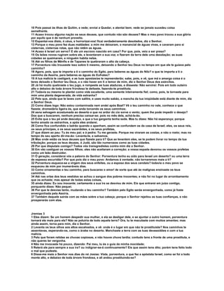 10 Pois passai às ilhas de Quitim, e vede; enviai a Quedar, e atentai bem; vede se jamais sucedeu coisa
semelhante.
11 Acaso trocou alguma nação os seus deuses, que contudo não são deuses? Mas o meu povo trocou a sua glória
por aquilo que é de nenhum proveito.
12 Espantai-vos disto, ó céus, e horrorizai-vos! ficai verdadeiramente desolados, diz o Senhor.
13 Porque o meu povo fez duas maldades: a mim me deixaram, o manancial de águas vivas, e cavaram para si
cisternas, cisternas rotas, que não retêm as águas.
14 Acaso é Israel um servo? E ele um escravo nascido em casa? Por que, pois, veio a ser presa?
15 Os leões novos rugiram sobre ele, e levantaram a sua voz; e fizeram da terra dele uma desolação; as suas
cidades se queimaram, e ninguém habita nelas.
16 Até os filhos de Mênfis e de Tapanes te quebraram o alto da cabeça.
17 Porventura não trouxeste isso sobre ti mesmo, deixando o Senhor teu Deus no tempo em que ele te guiava pelo
caminho?
18 Agora, pois, que te importa a ti o caminho do Egito, para beberes as águas do Nilo? e que te importa a ti o
caminho da Assíria, para beberes as águas do Eufrates?
19 A tua malícia te castigará, e as tuas apostasias te repreenderão; sabe, pois, e vê, que má e amarga coisa é o
teres deixado o Senhor teu Deus, e o não haver em ti o temor de mim, diz o Senhor Deus dos exércitos.
20 Já há muito quebraste o teu jugo, e rompeste as tuas ataduras, e disseste: Não servirei: Pois em todo outeiro
alto e debaixo de toda árvore frondosa te deitaste, fazendo-te prostituta.
21 Todavia eu mesmo te plantei como vide excelente, uma semente inteiramente fiel; como, pois, te tornaste para
mim uma planta degenerada, de vida estranha?
22 Pelo que, ainda que te laves com salitre, e uses muito sabão, a mancha da tua iniqüidade está diante de mim, diz
o Senhor Deus.
23 Como dizes logo: Não estou contaminada nem andei após Baal? Vê o teu caminho no vale, conhece o que
fizeste; dromedária ligeira és, que anda torcendo os seus caminhos;
24 asna selvagem acostumada ao deserto e que no ardor do cio sorve o vento; quem lhe pode impedir o desejo?
Dos que a buscarem, nenhum precisa cansar-se; pois no mês dela, achá-la-ão.
25 Evita que o teu pé ande descalço, e que a tua garganta tenha sede. Mas tu dizes: Não há esperança; porque
tenho amado os estranhos, e após eles andarei.
26 Como fica confundido o ladrão quando o apanham, assim se confundem os da casa de Israel; eles, os seus reis,
os seus príncipes, e os seus sacerdotes, e os seus profetas,
27 que dizem ao pau: Tu és meu pai; e à pedra: Tu me geraste. Porque me viraram as costas, e não o rosto; mas no
tempo do seu aperto dir-me-ão: Levanta-te, e salvamos.
28 Mas onde estão os teus deuses que fizeste para ti? Que se levantem eles, se te podem livrar no tempo da tua
tribulação; porque os teus deuses, ó Judá, são tão numerosos como as tuas cidades.
29 Por que disputais comigo? Todos vós transgredistes contra mim diz o Senhor.
30 Em vão castiguei os vossos filhos; eles não aceitaram a correção; a vossa espada devorou os vossos profetas
como um leão destruidor.
31 Ó geração, considerai vós a palavra do Senhor: Porventura tenho eu sido para Israel um deserto? ou uma terra
de espessa escuridão? Por que pois diz o meu povo: Andamos à vontade; não tornaremos mais a ti?
32 Porventura esquece-se a virgem dos seus enfeites, ou a esposa dos seus cendais? todavia o meu povo se
esqueceu de mim por inumeráveis dias.
33 Como ornamentas o teu caminho, para buscares o amor! de sorte que até às malignas ensinaste os teus
caminhos.
34 Até nas orlas dos teus vestidos se achou o sangue dos pobres inocentes; e não foi no lugar do arrombamento
que os achaste; mas apesar de todas estas coisas,
35 ainda dizes: Eu sou inocente; certamente a sua ira se desviou de mim. Eis que entrarei em juízo contigo,
porquanto dizes: Não pequei.
36 Por que te desvias tanto, mudando o teu caminho? Também pelo Egito serás envergonhada, como já foste
envergonhada pela Assíria.
37 Também daquele sairás com as mães sobre a tua cabeça; porque o Senhor rejeitou as tuas confianças, e não
prosperarás com elas.



Jremias 3
1 Eles dizem: Se um homem despedir sua mulher, e ela se desligar dele, e se ajuntar a outro homem, porventura
tornará ele mais para ela? Não se poluiria de todo aquela terra? Ora, tu te maculaste com muitos amantes; mas
ainda assim, torna para mim, diz o Senhor.
2 Levanta os teus olhos aos altos escalvados, e vê: onde é o lugar em que não te prostituíste? Nos caminhos te
assentavas, esperando-os, como o árabe no deserto. Manchaste a terra com as tuas devassidões e com a tua
malícia.
3 Pelo que foram retidas as chuvas copiosas, e não houve chuva tardia; contudo tens a fronte de uma prostituta, e
não queres ter vergonha.
4 Não me invocaste há pouco, dizendo: Pai meu, tu és o guia da minha mocidade;
5 Reterá ele para sempre a sua ira? ou indignar-se-á continuamente? Eis que assim tens dito; porém tens feito todo
o mal que pudeste.
6 Disse-me mais o Senhor nos dias do rei Josias: Viste, porventura, o que fez a apóstata Israel, como se foi a todo
monte alto, e debaixo de toda árvore frondosa, e ali andou prostituindo-se?
 
