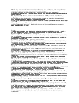 24 E não dizem no seu coração: Temamos agora ao Senhor nosso Deus, que dá chuva, tanto a temporã como a
tardia, a seu tempo, e nos conserva as semanas determinadas da sega.
25 As vossas iniqüidades desviaram estas coisas, e os vossos pecados apartaram de vos o bem.
26 Porque ímpios se acham entre o meu povo; andam espiando, como espreitam os passarinheiros. Armam laços,
apanham os homens.
27 Qual gaiola cheia de pássaros, assim as suas casas estão cheias de dolo; por isso se engrandeceram, e
enriqueceram.
28 Engordaram-se, estão nédios; também excedem o limite da maldade; não julgam com justiça a causa dos
órfãos, para que prospere, nem defendem o direito dos necessitados.
29 Acaso não hei de trazer o castigo por causa destas coisas? diz o senhor; ou não hei de vingar-me de uma nação
como esta?
30 Coisa espantosa e horrenda tem-se feito na terra:
31 os profetas profetizam falsamente, e os sacerdotes dominam por intermédio deles; e o meu povo assim o
deseja. Mas que fareis no fim disso?



Jeremias 6
1 Fugi para segurança vossa, filhos de Benjamim, do meio de Jerusalém! Tocai a buzina em Tecoa, e levantai o
sinal sobre Bete-Haquerem; porque do norte vem surgindo um grande mal, sim, uma grande destruição.
2 A formosa e delicada, a filha de Sião, eu a exterminarei.
3 Contra ela virão pastores com os seus rebanhos; levantarão contra ela as suas tendas em redor e apascentarão,
cada um no seu lugar.
4 Preparai a guerra contra ela; levantai-vos, e subamos ao meio-dia. Ai de nós! que já declina o dia, que já se vão
estendendo as sombras da tarde.
5 Levantai-vos, e subamos de noite, e destruamos os seus palácios.
6 Porque assim diz o Senhor dos exércitos: Cortai as suas árvores, e levantai uma tranqueira contra Jerusalém.
Esta é a cidade que há de ser castigada; só opressão há no meio dela.
7 Como o poço conserva frescas as suas águas, assim ela conserva fresca a sua maldade; violência e estrago se
ouvem nela; enfermidade e feridas há diante de mim continuadamente.
8 Sê avisada, ó Jerusalém, para que não me aparte de ti; para que eu não te faça uma assolação, uma terra não
habitada.
9 Assim diz o Senhor dos exércitos: Na verdade respigarão o resto de Israel como uma vinha; torna a tua mão,
como o vindimador, aos ramos.
10 A quem falarei e testemunharei, para que ouçam? eis que os seus ouvidos estão incircuncisos, e eles não
podem ouvir; eis que a palavra do Senhor se lhes tornou em opróbrio; nela não têm prazer.
11 Pelo que estou cheio de furor do Senhor; estou cansado de o conter; derrama-o sobre os meninos pelas ruas, e
sobre a assembléia dos jovens também; porque até o marido com a mulher serão presos, e o velho com o que está
cheio de dias.
12 As suas casas passarão a outros, como também os seus campos e as suas mulheres; porque estenderei a
minha mão contra os habitantes da terra, diz o Senhor.
13 Porque desde o menor deles até o maior, cada um se dá à avareza; e desde o profeta até o sacerdote, cada um
procede perfidamente.
14 Também se ocupam em curar superficialmente a ferida do meu povo, dizendo: Paz, paz; quando não há paz.
15 Porventura se envergonharam por terem cometido abominação? Não, de maneira alguma; nem tampouco sabem
que coisa é envergonhar-se. Portanto cairão entre os que caem; quando eu os visitar serão derribados, diz o
Senhor.
16 Assim diz o Senhor: Ponde-vos nos caminhos, e vede, e perguntai pelas veredas antigas, qual é o bom caminho,
e andai por ele; e achareis descanso para as vossas almas. Mas eles disseram: Não andaremos nele.
17 Também pus atalaias sobre vós dizendo: Estai atentos à voz da buzina. Mas disseram: Não escutaremos.
18 Portanto ouvi, vós, nações, e informa-te tu, ó congregação, do que se faz entre eles!
19 Ouve tu, ó terra! Eis que eu trarei o mal sobre este povo, o próprio fruto dos seus pensamentos; porque não
estão atentos às minhas palavras; e quanto à minha lei, rejeitaram-na.
20 Para que, pois, me vem o incenso de Sabá, ou a melhor cana aromática de terras remotas? Vossos holocaustos
não são aceitáveis, nem me agradam os vossos sacrifícios.
21 Portanto assim diz o Senhor: Eis que armarei tropeços a este povo, e tropeçarão neles pais e filhos juntamente;
o vizinho e o seu amigo perecerão.
22 Assim diz o Senhor: Eis que um povo vem da terra do norte, e uma grande nação se levanta das extremidades
da terra.
23 Arco e lança trarão; são cruéis, e não usam de misericórdia; a sua voz ruge como o mar, e em cavalos vêm
montados, dispostos como homens para a batalha, contra ti, ó filha de Sião.
24 Ao ouvirmos a notícia disso, afrouxam-se as nossas mãos; apoderam-se de nós angústia e dores, como as de
parturiente.
25 Não saiais ao campo, nem andeis pelo caminho; porque espada do inimigo e espanto há por todos os lados.
26 Ó filha do meu povo, cingi-te de saco, e revolve-te na cinza; pranteia como por um filho único, em pranto de
grande amargura; porque de repente virá o destruidor sobre nós.
27 Por acrisolador e examinador te pus entre o meu povo, para que proves e examines o seu caminho.
28 Todos eles são os mais rebeldes, e andam espalhando calúnias; são bronze e ferro; todos eles andam
corruptamente.
 