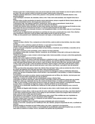 9 Acaso é para mim a minha herança como uma ave de rapina de varias cores? Andam as aves de rapina contra ela
em redor? Ide, pois, ajuntai a todos os animais do campo, trazei-os para a devorarem.
10 Muitos pastores destruíram a minha vinha, pisaram o meu quinhão; tornaram em desolado deserto o meu
quinhão aprazível.
11 Em assolação o tornaram; ele, desolado, clama a mim. Toda a terra está assolada, mas ninguém toma isso a
peito.
12 Sobre todos os altos escalvados do deserto vieram destruidores, porque a espada do Senhor devora desde uma
até outra extremidade da terra; não há paz para nenhuma carne.
13 Semearam trigo, mas segaram espinhos; cansaram-se, mas de nada se aproveitaram; haveis de ser
envergonhados das vossas colheitas, por causa do ardor da ira do Senhor.
14 Assim diz o Senhor acerca de todos os meus maus vizinhos, que tocam a minha herança que fiz herdar ao meu
povo Israel: Eis que os arrancarei da sua terra, e a casa de Judá arrancarei do meio deles.
15 E depois de os haver eu arrancado, tornarei, e me compadecerei deles, e os farei voltar cada um à sua herança,
e cada um à sua terra.
16 E será que, se diligentemente aprenderem os caminhos do meu povo, jurando pelo meu nome: Vive o Senhor;
como ensinaram o meu povo a jurar por Baal; então edificar-se-ão no meio do meu povo.
17 Mas, se não quiserem ouvir, totalmente arrancarei a tal nação, e a farei perecer, diz o Senhor.



Jeremias 13
1 Assim me disse o Senhor: Vai, e compra-te um cinto de linho, e põe-no sobre os teus lombos, mas não o metas
na água.
2 E comprei o cinto, conforme a palavra do Senhor, e o pus sobre os meus lombos.
3 Então me veio a palavra do Senhor pela segunda vez, dizendo:
4 Toma o cinto que compraste e que trazes sobre os teus lombos, e levanta-te, vai ao Eufrates, e esconde-o ali na
fenda duma rocha.
5 Fui, pois, e escondi-o junto ao Eufrates, como o Senhor me havia ordenado.
6 E passados muitos dias, me disse o Senhor: Levanta-te, vai ao Eufrates, e toma dali o cinto que te ordenei que
escondesses ali.
7 Então fui ao Eufrates, e cavei, e tomei o cinto do lugar onde e havia escondido; e eis que o cinto tinha apodrecido,
e para nada prestava.
8 Então veio a mim a palavra do Senhor, dizendo:
9 Assim diz o Senhor: Do mesmo modo farei apodrecer a soberba de Judá, e a grande soberba de Jerusalém.
10 Este povo maligno, que se recusa a ouvir as minhas palavras, que caminha segundo a teimosia do seu coração,
e que anda após deuses alheios, para os servir, e para os adorar, será tal como este cinto, que para nada presta.
11 Pois, assim como se liga o cinto aos lombos do homem, assim eu liguei a mim toda a casa de Israel, e toda a
casa de Judá, diz o Senhor, para me serem por povo, e por nome, e por louvor, e por glória; mas não quiseram
ouvir:
12 Pelo que lhes dirás esta palavra: Assim diz o Senhor Deus de Israel: Todo o odre se encherá de vinho. E dir-te-
ão: Acaso não sabemos nós muito bem que todo o odre se encherá de vinho?
13 Então lhes dirás: Assim diz o Senhor: Eis que eu encherei de embriaguez a todos os habitantes desta terra,
mesmo aos reis que se assentam sobre o trono de Davi, e aos sacerdotes, e aos profetas, e a todos os habitantes
de Jerusalém.
14 E atirá-los-ei uns contra os outros, mesmo os pais juntamente com os filhos, diz o Senhor; não terei pena nem
pouparei, nem terei deles compaixão para não os destruir.
15 Escutai, e inclinai os ouvidos; não vos ensoberbeçais, porque o Senhor falou.
16 Dai glória ao Senhor vosso Deus, antes que venha a escuridão e antes que tropecem vossos pés nos montes
tenebrosos; antes que, esperando vós luz, ele a mude em densas trevas, e a reduza a profunda escuridão.
17 Mas, se não ouvirdes, a minha alma chorará em oculto, por causa da vossa soberba; e amargamente chorarão
os meus olhos, e se desfarão em lágrimas, porque o rebanho do Senhor se vai levado cativo.
18 Dize ao rei e à rainha-mãe: Humilhai-vos, sentai-vos no chão; porque de vossas cabeças já caiu a coroa de
vossa glória.
19 As cidades do Negebe estão fechadas, e não há quem as abra; todo o Judá é levado cativo, sim, inteiramente
cativo.
20 Levantai os vossos olhos, e vede os que vêm do norte; onde está o rebanho que se te deu, o teu lindo rebanho?
21 Que dirás, quando ele puser sobre ti como cabeça os que ensinaste a serem teus amigos? Não te tomarão as
dores, como as duma mulher que está de parto?
22 Se disseres no teu coração: Por que me sobrevieram estas coisas? Pela multidão das tuas iniqüidades se
descobriram as tuas fraldas, e os teus calcanhares sofrem violência.
23 pode o etíope mudar a sua pele, ou o leopardo as suas malhas? então podereis também vós fazer o bem,
habituados que estais a fazer o mal.
24 Pelo que os espalharei como o restolho que passa arrebatado pelo vento do deserto.
25 Esta é a tua sorte, a porção que te é medida por mim, diz o Senhor; porque te esqueceste de mim, e confiaste em
mentiras.
26 Assim também eu levantarei as tuas fraldas sobre o teu rosto, e aparecerá a tua ignominia.
27 Os teus adultérios, e os teus rinchos, e a enormidade da tua prostituição, essas abominações tuas, eu as tenho
visto sobre os outeiros no campo. Ai de ti, Jerusalém! até quando não te purificarás?
 