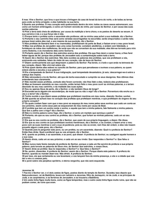 8 mas: Vive o Senhor, que tirou e que trouxe a linhagem da casa de Israel da terra do norte, e de todas as terras
para onde os tinha arrojado; e eles habitarão na sua terra.
9 Quanto aos profetas. O meu coração está quebrantado dentro de mim; todos os meus ossos estremecem; sou
como um homem embriagado, e como um homem vencido do vinho, por causa do Senhor, e por causa das suas
santas palavras.
10 Pois a terra está cheia de adúlteros; por causa da maldição a terra chora, e os pastos do deserto se secam. A
sua carreira é má, e a sua força não é reta.
11 Porque tanto o profeta como o sacerdote são profanos; até na minha casa achei a sua maldade, diz o Senhor.
12 Portanto o seu caminho lhes será como veredas escorregadias na escuridão; serão empurrados e cairão nele;
porque trarei sobre eles mal, o ano mesmo da sua punição, diz o Senhor.
13 Nos profetas de Samária bem vi eu insensatez; profetizavam da parte de Baal, e faziam errar o meu povo Israel.
14 Mas nos profetas de Jerusalém vejo uma coisa horrenda: cometem adultérios, e andam com falsidade, e
fortalecem as mãos dos malfeitores, de sorte que não se convertam da sua maldade; eles têm-se tornado para mim
como Sodoma, e os moradores dela como Gomorra.
15 Portanto assim diz o Senhor dos exércitos acerca dos profetas: Eis que lhes darei a comer losna, e lhes farei
beber águas de fel; porque dos profetas de Jerusalém saiu a contaminação sobre toda a terra.
16 Assim diz o Senhor dos exércitos: Não deis ouvidos as palavras dos profetas, que vos profetizam a vós,
ensinando-vos vaidades; falam da visão do seu coração, não da boca do Senhor.
17 Dizem continuamente aos que desprezam a palavra do Senhor: Paz tereis; e a todo o que anda na teimosia do
seu coração, dizem: Não virá mal sobre vós.
18 Pois quem dentre eles esteve no concílio do Senhor, para que percebesse e ouvisse a sua palavra, ou quem
esteve atento e escutou a sua palavra?
19 Eis a tempestade do Senhor! A sua indignação, qual tempestade devastadora, já saiu; descarregar-se-á sobre a
cabeça dos ímpios.
20 Não retrocederá a ira do Senhor, até que ele tenha executado e cumprido os seus desígnios. Nos últimos dias
entendereis isso claramente.
21 Não mandei esses profetas, contudo eles foram correndo; não lhes falei a eles, todavia eles profetizaram.
22 Mas se tivessem assistido ao meu concílio, então teriam feito o meu povo ouvir as minhas palavras, e o teriam
desviado do seu mau caminho, e da maldade das suas ações.
23 Sou eu apenas Deus de perto, diz o Senhor, e não também Deus de longe?
24 Esconder-se-ia alguém em esconderijos, de modo que eu não o veja? diz o Senhor. Porventura não encho eu o
céu e a terra? diz o Senhor.
25 Tenho ouvido o que dizem esses profetas que profetizam mentiras em meu nome, dizendo: Sonhei, sonhei.
26 Até quando se achará isso no coração dos profetas que profetizam mentiras, e que profetizam do engano do seu
próprio coração?
27 Os quais cuidam fazer com que o meu povo se esqueça do meu nome pelos seus sonhos que cada um conta ao
seu próximo, assim como seus pais se esqueceram do meu nome por causa de Baal.
28 O profeta que tem um sonho conte o sonho; e aquele que tem a minha palavra, fale fielmente a minha palavra.
Que tem a palha com o trigo? diz o Senhor.
29 Não é a minha palavra como fogo, diz o Senhor, e como um martelo que esmiúça a pedra?
30 Portanto, eis que eu sou contra os profetas, diz o Senhor, que furtam as minhas palavras, cada um ao seu
próximo.
31 Eis que eu sou contra os profetas, diz o Senhor, que usam de sua própria linguagem, e dizem: Ele disse.
32 Eis que eu sou contra os que profetizam sonhos mentirosos, diz o Senhor, e os contam, e fazem errar o meu
povo com as suas mentiras e com a sua vã jactância; pois eu não os enviei, nem lhes dei ordem; e eles não trazem
proveito algum a este povo, diz o Senhor.
33 Quando pois te perguntar este povo, ou um profeta, ou um sacerdote, dizendo: Qual é a profecia do Senhor?
Então lhes dirás: Qual a profecia! que eu vos arrojarei, diz o Senhor.
34 E, quanto ao profeta, e ao sacerdote, e ao povo, que disser: A profecia do Senhor; eu castigarei aquele homem e
a sua casa.
35 Assim direis, cada um ao seu próximo, e cada um ao seu irmão: Que respondeu o Senhor? e: Que falou o
Senhor?
36 Mas nunca mais fareis menção da profecia do Senhor, porque a cada um lhe servirá de profecia a sua própria
palavra; pois torceis as palavras do Deus vivo, do Senhor dos exércitos, o nosso Deus.
37 Assim dirás ao profeta: Que te respondeu o Senhor? e: Que falou o Senhor?
38 Se, porém, disserdes: A profecia do Senhor; assim diz o Senhor: Porque dizeis esta palavra: A profecia do
Senhor, quando eu mandei dizer-vos: Não direis: A profecia do Senhor;
39 por isso, eis que certamente eu vos levantarei, e vos lançarei fora da minha presença, a vós e a cidade que vos
dei a vós e a vossos pais;
40 e porei sobre vós perpétuo opróbrio, e eterna vergonha, que não será esquecida.



Jeremias 24
1 Fez-me o Senhor ver, e vi dois cestos de figos, postos diante do templo do Senhor. Sucedeu isso depois que
Nabucodonosor, rei de Babilônia, levara em cativeiro a Jeconias, filho de Jeoiaquim, rei de Judá, e os príncipes de
Judá, e os carpinteiros, e os ferreiros de Jerusalém, e os trouxera a Babilônia.
2 Um cesto tinha figos muito bons, como os figos temporãos; mas o outro cesto tinha figos muito ruins, que não se
podiam comer, de ruins que eram.
 