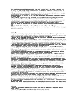 30 Tu pois lhes profetizarás todas estas palavras, e lhes dirás: O Senhor desde o alto bramirá, e fará ouvir a sua
voz desde a sua santa morada; bramirá fortemente contra a sua habitação; dará brados, como os que pisam as
uvas, contra todos os moradores da terra.
31 Chegará o estrondo até a extremidade da terra, porque o Senhor tem contenda com as nações, entrará em juízo
com toda a carne; quanto aos ímpios, ele os entregará a espada, diz o Senhor.
32 Assim diz o Senhor dos exércitos: Eis que o mal passa de nação para nação, e grande tempestade se levantará
dos confins da terra.
33 E os mortos do Senhor naquele dia se encontrarão desde uma extremidade da terra até a outra; não serão
pranteados, nem recolhidos, nem sepultados; mas serão como esterco sobre a superfície da terra.
34 Uivai, pastores, e clamai; e revolvei-vos na cinza, vós que sois os principais do rebanho; pois já se cumpriram
os vossos dias para serdes mortos, e eu vos despedaçarei, e vós então caireis como carneiros escolhidos.
35 E não haverá refúgio para os pastores, nem lugar para onde escaparem os principais do rebanho.
36 Eis a voz de grito dos pastores, o uivo dos principais do rebanho; porque o Senhor está devastando o pasto
deles.
37 E as suas malhadas pacíficas são reduzidas a silêncio, por causa do furor da ira do Senhor.
38 Deixou como leão o seu covil; porque a sua terra se tornou em desolação, por causa do furor do opressor, e por
causa do furor da sua ira.



Jermias 26
1 No princípio do reino de Jeoiaquim, filho de Josias, rei de Judá, veio da parte do Senhor esta palavra, dizendo:
2 Assim diz o Senhor: Põe-te no átrio da casa do Senhor e dize a todas as cidades de Judá que vêm adorar na casa
do Senhor, todas as palavras que te mando que lhes fales; não omitas uma só palavra.
3 Bem pode ser que ouçam, e se convertam cada um do seu mau caminho, para que eu desista do mal que intento
fazer-lhes por causa da maldade das suas ações.
4 Dize-lhes pois: Assim diz o Senhor: Se não me derdes ouvidos para andardes na minha lei, que pus diante de vós,
5 e para ouvirdes as palavras dos meus servos, os profetas, que eu com insistência vos envio, mas não ouvistes;
6 então farei que esta casa seja como Siló, e farei desta cidade uma maldição para todas as nações da terra.
7 E ouviram os sacerdotes, e os profetas, e todo o povo, a Jeremias, anunciando estas palavras na casa do Senhor.
8 Tendo Jeremias acabado de dizer tudo quanto o Senhor lhe havia ordenado que dissesse a todo o povo, pegaram
nele os sacerdotes, e os profetas, e todo o povo, dizendo: Certamente morrerás.
9 Por que profetizaste em nome do Senhor, dizendo: Será como Siló esta casa, e esta cidade ficará assolada e
desabitada? E ajuntou-se todo o povo contra Jeremias, na casa do Senhor.
10 Quando os príncipes de Judá ouviram estas coisas, subiram da casa do rei à casa do Senhor, e se assentaram à
entrada da porta nova do Senhor.
11 Então falaram os sacerdotes e os profetas aos príncipes e a todo povo, dizendo: Este homem é réu de morte,
porque profetizou contra esta cidade, como ouvistes com os vossos próprios ouvidos.
12 E falou Jeremias a todos os príncipes e a todo o povo, dizendo: O Senhor enviou-me a profetizar contra esta
casa, e contra esta cidade, todas as palavras que ouvistes.
13 Agora, pois, melhorai os vossos caminhos e as vossas ações, e ouvi a voz do Senhor vosso Deus, e o Senhor
desistirá do mal que falou contra vós.
14 Quanto a mim, eis que estou nas vossas mãos; fazei de mim conforme o que for bom e reto aos vossos olhos.
15 Sabei, porém, com certeza que, se me matardes a mim, trareis sangue inocente sobre vós, e sobre esta cidade, e
sobre os seus habitantes; porque, na verdade, o Senhor me enviou a vós, para dizer aos vossos ouvidos todas
estas palavras.
16 Então disseram os príncipes e todo o povo aos sacerdotes e aos profetas: Este homem não é réu de morte,
porque em nome do Senhor, nosso Deus, nos falou.
17 Também se levantaram alguns dos anciãos da terra, e falaram a toda a assembléia do povo, dizendo:
18 Miquéias, o morastita, profetizou nos dias de Ezequias, rei de Judá, e falou a todo o povo de Judá, dizendo:
Assim diz o Senhor dos exércitos: Sião será lavrada como um campo, e Jerusalém se tornará em montões de
ruínas, e o monte desta casa como os altos de um bosque.
19 Mataram-no, porventura, Ezequias, rei de Judá, e todo o Judá? Antes não temeu este ao Senhor, e não implorou
o favor do Senhor? e não se arrependeu o Senhor do mal que falara contra eles? Mas nós estamos fazendo um
grande mal contra as nossas almas.
20 Também houve outro homem que profetizava em nome do Senhor: Urias, filho de Semaías, de Quiriate-Jearim, o
qual profetizou contra esta cidade, e contra esta terra, conforme todas as palavras de Jeremias;
21 e quando o rei Jeoiaquim, e todos os seus valentes, e todos os príncipes, ouviram as palavras dele, procurou o
rei matá-lo; mas quando Urias o ouviu, temeu, e fugiu, e foi para o Egito;
22 mas o rei Jeoiaquim enviou ao Egito certos homens; Elnatã, filho de Acbor, e outros com ele,
23 os quais tiraram a Urias do Egito, e o trouxeram ao rei Jeoiaquim, que o matou à espada, e lançou o seu cadáver
nas sepulturas da plebe.
24 Porém Aicão, filho de Safã, deu apoio a Jeremias, de sorte que não foi entregue na mão do povo, para ser morto.



Jeremias 27
1 No princípio do reinado de Zedequias, filho de Josias, rei de Judá, veio esta palavra a Jeremias da parte do
Senhor, dizendo:
2 Assim me disse o Senhor: Faze-te brochas e canzis e põe-nos ao teu pescoço.
 