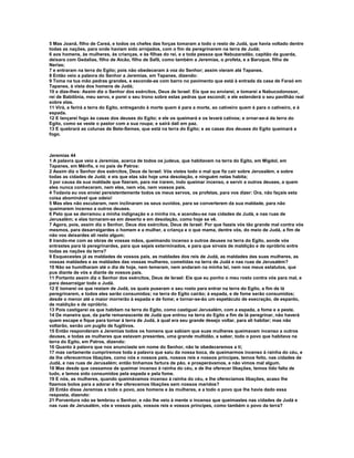 5 Mas Joanã, filho de Careá, e todos os chefes das forças tomaram a todo o resto de Judá, que havia voltado dentre
todas as nações, para onde haviam sido arrojados, com o fim de peregrinarem na terra de Judá;
6 aos homens, às mulheres, às crianças, e às filhas do rei, e a toda pessoa que Nebuzaradão, capitão da guarda,
deixara com Gedalias, filho de Aicão, filho de Safã, como também a Jeremias, o profeta, e a Baruque, filho de
Nerias;
7 e entraram na terra do Egito; pois não obedeceram à voz do Senhor; assim vieram até Tapanes.
8 Então veio a palavra do Senhor a Jeremias, em Tapanes, dizendo:
9 Toma na tua mão pedras grandes, e esconde-as com barro no pavimento que está à entrada da casa de Faraó em
Tapanes, à vista dos homens de Judá;
10 e dize-lhes: Assim diz o Senhor dos exércitos, Deus de Israel: Eis que eu enviarei, e tomarei a Nabucodonosor,
rei de Babilônia, meu servo, e porei o seu trono sobre estas pedras que escondi; e ele estenderá o seu pavilhão real
sobre elas.
11 Virá, e ferirá a terra do Egito, entregando à morte quem é para a morte, ao cativeiro quem é para o cativeiro, e à
espada.
12 E lançarei fogo às casas dos deuses do Egito; e ele os queimará e os levará cativos; e ornar-se-á da terra do
Egito, como se veste o pastor com a sua roupa; e sairá dali em paz.
13 E quebrará as colunas de Bete-Semes, que está na terra do Egito; e as casas dos deuses do Egito queimará a
fogo.



Jeremias 44
1 A palavra que veio a Jeremias, acerca de todos os judeus, que habitavam na terra do Egito, em Migdol, em
Tapanes, em Mênfis, e no país de Patros:
2 Assim diz o Senhor dos exércitos, Deus de Israel: Vós vistes todo o mal que fiz cair sobre Jerusalém, e sobre
todas as cidades de Judá; e eis que elas são hoje uma desolação, e ninguém nelas habita;
3 por causa da sua maldade que fizeram, para me irarem, indo queimar incenso, e servir a outros deuses, a quem
eles nunca conheceram, nem eles, nem vós, nem vossos pais.
4 Todavia eu vos enviei persistentemente todos os meus servos, os profetas, para vos dizer: Ora, não façais esta
coisa abominável que odeio!
5 Mas eles não escutaram, nem inclinaram os seus ouvidos, para se converterem da sua maldade, para não
queimarem incenso a outros deuses.
6 Pelo que se derramou a minha indignação e a minha ira, e acendeu-se nas cidades de Judá, e nas ruas de
Jerusalém; e elas tornaram-se em deserto e em desolação, como hoje se vê.
7 Agora, pois, assim diz o Senhor, Deus dos exércitos, Deus de Israel: Por que fazeis vós tão grande mal contra vós
mesmos, para desarraigardes o homem e a mulher, a criança e o que mama, dentre vós, do meio de Judá, a fim de
não vos deixardes ali resto algum;
8 irando-me com as obras de vossas mãos, queimando incenso a outros deuses na terra do Egito, aonde vós
entrastes para lá peregrinardes, para que sejais exterminados, e para que sirvais de maldição e de opróbrio entre
todas as nações da terra?
9 Esquecestes já as maldades de vossos pais, as maldades dos reis de Judá, as maldades das suas mulheres, as
vossas maldades e as maldades das vossas mulheres, cometidas na terra de Judá e nas ruas de Jerusalém?
10 Não se humilharam até o dia de hoje, nem temeram, nem andaram na minha lei, nem nos meus estatutos, que
pus diante de vós e diante de vossos pais.
11 Portanto assim diz o Senhor dos exércitos, Deus de Israel: Eis que eu ponho o meu rosto contra vós para mal, e
para desarraigar todo o Judá.
12 E tomarei os que restam de Judá, os quais puseram o seu rosto para entrar na terra do Egito, a fim de lá
peregrinarem, e todos eles serão consumidos; na terra do Egito cairão; à espada, e de fome serão consumidos;
desde o menor até o maior morrerão à espada e de fome; e tornar-se-ão um espetáculo de execração, de espanto,
de maldição e de opróbrio.
13 Pois castigarei os que habitam na terra do Egito, como castiguei Jerusalém, com a espada, a fome e a peste.
14 De maneira que, da parte remanescente de Judá que entrou na terra do Egito a fim de lá peregrinar, não haverá
quem escape e fique para tornar à terra de Judá, à qual era seu grande desejo voltar, para ali habitar; mas não
voltarão, senão um pugilo de fugitivos.
15 Então responderam a Jeremias todos os homens que sabiam que suas mulheres queimavam incenso a outros
deuses, e todas as mulheres que estavam presentes, uma grande multidão, a saber, todo o povo que habitava na
terra do Egito, em Patros, dizendo:
16 Quanto à palavra que nos anunciaste em nome do Senhor, não te obedeceremos a ti;
17 mas certamente cumpriremos toda a palavra que saiu da nossa boca, de queimarmos incenso à rainha do céu, e
de lhe oferecermos libações, como nós e nossos pais, nossos reis e nossos príncipes, temos feito, nas cidades de
Judá, e nas ruas de Jerusalém; então tínhamos fartura de pão, e prosperávamos, e não vimos mal algum.
18 Mas desde que cessamos de queimar incenso à rainha do céu, e de lhe oferecer libações, temos tido falta de
tudo, e temos sido consumidos pela espada e pela fome.
19 E nós, as mulheres, quando queimávamos incenso à rainha do céu, e lhe oferecíamos libações, acaso lhe
fizemos bolos para a adorar e lhe oferecemos libações sem nossos maridos?
20 Então disse Jeremias a todo o povo, aos homens e às mulheres, e a todo o povo que lhe havia dado essa
resposta, dizendo:
21 Porventura não se lembrou o Senhor, e não lhe veio à mente o incenso que queimastes nas cidades de Judá e
nas ruas de Jerusalém, vós e vossos pais, vossos reis e vossos príncipes, como também o povo da terra?
 