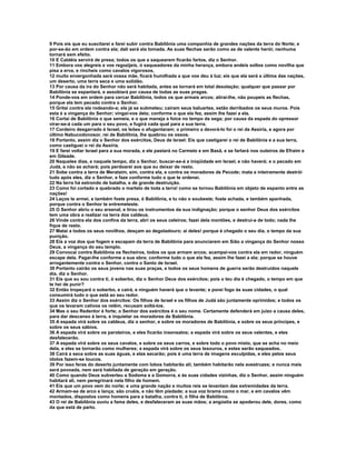 9 Pois eis que eu suscitarei e farei subir contra Babilônia uma companhia de grandes nações da terra do Norte; e
por-se-ão em ordem contra ela; dali será ela tomada. As suas flechas serão como as de valente herói; nenhuma
tornará sem efeito.
10 E Caldéia servirá de presa; todos os que a saquearem ficarão fartos, diz o Senhor.
11 Embora vos alegreis e vos regozijeis, ó saqueadores da minha herança, embora andeis soltos como novilha que
pisa a erva, e rincheis como cavalos vigorosos,
12 muito envergonhada será vossa mãe, ficará humilhada a que vos deu à luz; eis que ela será a última das nações,
um deserto, uma terra seca e uma solidão.
13 Por causa da ira do Senhor não será habitada, antes se tornará em total desolação; qualquer que passar por
Babilônia se espantará, e assobiará por causa de todas as suas pragas.
14 Ponde-vos em ordem para cercar Babilônia, todos os que armais arcos; atirai-lhe, não poupeis as flechas,
porque ela tem pecado contra o Senhor.
15 Gritai contra ela rodeando-a; ela já se submeteu; caíram seus baluartes, estão derribados os seus muros. Pois
esta é a vingança do Senhor; vingai-vos dela; conforme o que ela fez, assim lhe fazei a ela.
16 Cortai de Babilônia o que semeia, e o que maneja a foice no tempo da sega; por causa da espada do opressor
virar-se-á cada um para o seu povo, e fugirá cada qual para a sua terra.
17 Cordeiro desgarrado é Israel, os leões o afugentaram; o primeiro a devorá-lo foi o rei da Assíria, e agora por
último Nabucodonosor, rei de Babilônia, lhe quebrou os ossos.
18 Portanto, assim diz o Senhor dos exércitos, Deus de Israel: Eis que castigarei o rei de Babilônia e a sua terra,
como castiguei o rei da Assíria.
19 E farei voltar Israel para a sua morada, e ele pastará no Carmelo e em Basã, e se fartará nos outeiros de Efraim e
em Gileade.
20 Naqueles dias, e naquele tempo, diz o Senhor, buscar-se-á a iniqüidade em Israel, e não haverá; e o pecado em
Judá, e não se achará; pois perdoarei aos que eu deixar de resto.
21 Sobe contra a terra de Merataim, sim, contra ela, e contra os moradores de Pecode; mata e inteiramente destrói
tudo após eles, diz o Senhor, e faze conforme tudo o que te ordenei.
22 Na terra há estrondo de batalha, e de grande destruição.
23 Como foi cortado e quebrado o martelo de toda a terra! como se tornou Babilônia em objeto de espanto entre as
nações!
24 Laços te armei, e também foste presa, ó Babilônia, e tu não o soubeste; foste achada, e também apanhada,
porque contra o Senhor te entremeteste.
25 O Senhor abriu o seu arsenal, e tirou os instrumentos da sua indignação; porque o senhor Deus dos exércitos
tem uma obra a realizar na terra dos caldeus.
26 Vinde contra ela dos confins da terra, abri os seus celeiros; fazei dela montões, e destruí-a de todo; nada lhe
fique de resto.
27 Matai a todos os seus novilhos, desçam ao degoladouro; ai deles! porque é chegado o seu dia, o tempo da sua
punição.
28 Eis a voz dos que fogem e escapam da terra de Babilônia para anunciarem em Sião a vingança do Senhor nosso
Deus, a vingança do seu templo.
29 Convocai contra Babilônia os flecheiros, todos os que armam arcos; acampai-vos contra ela em redor, ninguém
escape dela. Pagai-lhe conforme a sua obra; conforme tudo o que ela fez, assim lhe fazei a ela; porque se houve
arrogantemente contra o Senhor, contra o Santo de Israel.
30 Portanto cairão os seus jovens nas suas praças, e todos os seus homens de guerra serão destruídos naquele
dia, diz o Senhor.
31 Eis que eu sou contra ti, ó soberbo, diz o Senhor Deus dos exércitos; pois o teu dia é chegado, o tempo em que
te hei de punir?
32 Então tropeçará o soberbo, e cairá, e ninguém haverá que o levante; e porei fogo às suas cidades, o qual
consumirá tudo o que está ao seu redor.
33 Assim diz o Senhor dos exércitos: Os filhos de Israel e os filhos de Judá são juntamente oprimidos; e todos os
que os levaram cativos os retêm, recusam soltá-los.
34 Mas o seu Redentor é forte; o Senhor dos exércitos é o seu nome. Certamente defenderá em juízo a causa deles,
para dar descanso à terra, e inquietar os moradores de Babilônia.
35 A espada virá sobre os caldeus, diz o senhor, e sobre os moradores de Babilônia, e sobre os seus príncipes, e
sobre os seus sábios.
36 A espada virá sobre os paroleiros, e eles ficarão insensatos; a espada virá sobre os seus valentes, e eles
desfalecerão.
37 A espada virá sobre os seus cavalos, e sobre os seus carros, e sobre todo o povo misto, que se acha no meio
dela, e eles se tornarão como mulheres; a espada virá sobre os seus tesouros, e estes serão saqueados.
38 Cairá a seca sobre as suas águas, e elas secarão; pois é uma terra de imagens esculpidas, e eles pelos seus
ídolos fazem-se loucos.
39 Por isso feras do deserto juntamente com lobos habitarão ali; também habitarão nela avestruzes; e nunca mais
será povoada, nem será habitada de geração em geração.
40 Como quando Deus subverteu a Sodoma e a Gomorra, e às suas cidades vizinhas, diz o Senhor, assim ninguém
habitará ali, nem peregrinará nela filho de homem.
41 Eis que um povo vem do norte; e uma grande nação e muitos reis se levantam das extremidades da terra.
42 Armam-se de arco e lança; são cruéis, e não têm piedade; a sua voz brama como o mar, e em cavalos vêm
montados, dispostos como homens para a batalha, contra ti, ó filha de Babilônia.
43 O rei de Babilônia ouviu a fama deles, e desfaleceram as suas mãos; a angústia se apoderou dele, dores, como
da que está de parto.
 