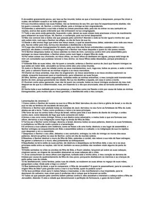 8 Jerusalém gravemente pecou, por isso se fez imunda; todos os que a honravam a desprezam, porque lhe viram a
nudez; ela também suspira e se volta para trás.
9 A sua imundícia estava nas suas fraldas; não se lembrava do seu fim; por isso foi espantosamente abatida; não
há quem a console; vê, Senhor, a minha aflição; pois o inimigo se tem engrandecido.
10 Estendeu o adversário a sua mão a todas as coisas preciosas dela; pois ela viu entrar no seu santuário as
nações, acerca das quais ordenaste que não entrassem na tua congregação.
11 Todo o seu povo anda gemendo, buscando o pão; deram as suas coisas mais preciosas a troco de mantimento
para refazerem as suas forças. Vê, Senhor, e contempla, pois me tornei desprezível.
12 Não vos comove isto a todos vós que passais pelo caminho? Atendei e vede se há dor igual a minha dor, que
veio sobre mim, com que o Senhor me afligiu, no dia do furor da sua ira.
13 Desde o alto enviou fogo que entra nos meus ossos, o qual se assenhoreou deles; estendeu uma rede aos meus
pés, fez-me voltar para trás, tornou-me desolada e desfalecida o dia todo.
14 O jugo das minhas transgressões foi atado; pela sua mão elas foram entretecidas e postas sobre o meu
pescoço; ele abateu a minha força; entregou-me o Senhor nas mãos daqueles a quem eu não posso resistir.
15 O Senhor desprezou todos os meus valentes no meio de mim; convocou contra mim uma assembléia para
esmagar os meus mancebos; o Senhor pisou como num lagar a virgem filha de Judá.
16 Por estas coisas vou chorando; os meus olhos, os meus olhos se desfazem em águas; porque está longe de
mim um consolador que pudesse renovar o meu ânimo; os meus filhos estão desolados, porque prevaleceu o
inimigo.
17 Estende Sião as suas mãos, não há quem a console; ordenou o Senhor acerca de Jacó que fossem inimigos os
que estão em redor dele; Jerusalém se tornou entre eles uma coisa imunda.
18 Justo é o Senhor, pois me rebelei contra os seus mandamentos; ouvi, rogo-vos, todos os povos, e vede a minha
dor; para o cativeiro foram-se as minhas virgens e os meus mancebos.
19 Chamei os meus amantes, mas eles me enganaram; os meus sacerdotes e os meus anciãos expiraram na
cidade, enquanto buscavam para si mantimento, para refazerem as suas forças.
20 Olha, Senhor, porque estou angustiada; turbadas estão as minhas entranhas; o meu coração está transtornado
dentro de mim; porque gravemente me rebelei. Na rua me desfilha a espada, em casa é como a morte.
21 Ouviram como estou gemendo; mas não há quem me console; todos os meus inimigos souberam do meu mal;
alegram-se de que tu o determinaste; mas, em trazendo tu o dia que anunciaste, eles se tornarão semelhantes a
mim.
22 Venha toda a sua maldade para a tua presença, e faze-lhes como me fizeste a mim por causa de todas as minhas
transgressões; pois muitos são os meus gemidos, e desfalecido está o meu coração.



Lamentações de Jeremias 2
1 Como cobriu o Senhor de nuvens na sua ira a filha de Sião! derrubou do céu à terra a glória de Israel, e no dia da
sua ira não se lembrou do escabelo de seus pés.
2 Devorou o Senhor sem piedade todas as moradas de Jacó; derrubou no seu furor as fortalezas da filha de Judá;
abateu-as até a terra. Tratou como profanos o reino e os seus príncipes.
3 No furor da sua ira cortou toda a força de Israel; retirou para trás a sua destra de diante do inimigo; e ardeu
contra Jacó, como labareda de fogo que tudo consome em redor.
4 Armou o seu arco como inimigo, firmou a sua destra como adversário, e matou todo o que era formoso aos
olhos; derramou a sua indignação como fogo na tenda da filha de Sião.
5 Tornou-se o Senhor como inimigo; devorou a Israel, devorou todos os seus palácios, destruiu as suas fortalezas,
e multiplicou na filha de Judá o pranto e a lamentação.
6 E arrancou a sua cabana com violência, como se fosse a de uma horta; destruiu o seu lugar de assembléia; o
Senhor entregou ao esquecimento em Sião a assembléia solene e o sábado; e na indignação da sua ira rejeitou
com desprezo o rei e o sacerdote.
7 Desprezou o Senhor o seu altar, detestou o seu santuário; entregou na mão do inimigo os muros dos seus
palácios; deram-se gritos na casa do Senhor, como em dia de reunião solene.
8 Resolveu o Senhor destruir o muro da filha de Sião; estendeu o cordel, não reteve a sua mão de fazer estragos;
fez gemer o antemuro e o muro; eles juntamente se enfraquecem.
9 Sepultadas na terra estão as suas portas; ele destruiu e despedaçou os ferrolhos dela; o seu rei e os seus
príncipes estão entre as nações; não há lei; também os seus profetas não recebem visão alguma da parte do
Senhor.
10 Estão sentados no chão os anciãos da filha de Sião, e ficam calados; lançaram pó sobre as suas cabeças;
cingiram sacos; as virgens de Jerusalém abaixaram as suas cabeças até o chão.
11 Já se consumiram os meus olhos com lágrimas, turbada está a minha alma, o meu coração se derrama de
tristeza por causa do quebrantamento da filha do meu povo; porquanto desfalecem os meninos e as crianças de
peito pelas ruas da cidade.
12 Ao desfalecerem, como feridos, pelas ruas da cidade, ao exalarem as suas almas no regaço de suas mães,
perguntam a elas: Onde está o trigo e o vinho?
13 Que testemunho te darei, a que te compararei, ó filha de Jerusalém? A quem te assemelharei, para te consolar, ó
virgem filha de Sião? pois grande como o mar é a tua ferida; quem te poderá curar?
14 Os teus profetas viram para ti visões falsas e insensatas; e não manifestaram a tua iniqüidade, para te
desviarem do cativeiro; mas viram para ti profecias vãs e coisas que te levaram ao exílio.
15 Todos os que passam pelo caminho batem palmas contra ti; eles assobiam e meneiam a cabeça sobre a filha de
Jerusalém, dizendo: E esta a cidade que denominavam a perfeição da formosura, o gozo da terra toda?
 