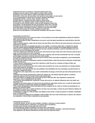 53 Atiraram-me vivo na masmorra, e lançaram pedras sobre mim.
54 Águas correram sobre a minha cabeça; eu disse: Estou cortado.
55 Invoquei o teu nome, Senhor, desde a profundeza da masmorra.
56 Ouviste a minha voz; não escondas o teu ouvido ao meu suspiro, ao meu clamor.
57 Tu te aproximaste no dia em que te invoquei; disseste: Não temas.
58 Pleiteaste, Senhor, a minha causa; remiste a minha vida.
59 Viste, Senhor, a injustiça que sofri; julga tu a minha causa.
60 Viste toda a sua vingança, todos os seus desígnios contra mim.
61 Ouviste as suas afrontas, Senhor, todos os seus desígnios contra mim,
62 os lábios e os pensamentos dos que se levantam contra mim o dia todo.
63 Observa-os ao assentarem-se e ao levantarem-se; eu sou a sua canção.
64 Tu lhes darás a recompensa, Senhor, conforme a obra das suas mãos.
65 Tu lhes darás dureza de coração, maldição tua sobre eles.
66 Na tua ira os perseguirás, e os destruirás de debaixo dos teus céus, ó Senhor.



Lamentações de Jeremias 4
1 Como se escureceu o ouro! como se mudou o ouro puríssimo! como estão espalhadas as pedras do santuário
pelas esquinas de todas as ruas!
2 Os preciosos filhos de Sião, comparáveis a ouro puro, como são agora reputados por vasos de barro, obra das
mãos de oleiro!
3 Até os chacais abaixam o peito, dão de mamar aos seus filhos; mas a filha do meu povo tornou-se cruel como os
avestruzes no deserto.
4 A língua do que mama fica pegada pela sede ao seu paladar; os meninos pedem pão, e ninguém lho reparte.
5 Os que comiam iguarias delicadas desfalecem nas ruas; os que se criavam em escarlata abraçam monturos.
6 Pois maior é a iniqüidade da filha do meu povo do que o pecado de Sodoma, a qual foi subvertida como num
momento, sem que mão alguma lhe tocasse.
7 Os seus nobres eram mais alvos do que a neve, mais brancos do que o leite, eram mais ruivos de corpo do que o
coral, e a sua formosura era como a de safira.
8 Mas agora escureceu-se o seu parecer mais do que o negrume; eles não são reconhecidos nas ruas; a sua pele
se lhes pegou aos ossos; secou-se, tornou-se como um pau. .
9 Os mortos à espada eram mais ditosos do que os mortos à fome, pois estes se esgotavam, como traspassados,
por falta dos frutos dos campos.
10 As mãos das mulheres compassivas cozeram os próprios filhos; estes lhes serviram de alimento na destruição
da filha do meu povo.
11 Deu o Senhor cumprimento ao seu furor, derramou o ardor da sua ira; e acendeu um fogo em Sião, que
consumiu os seus fundamentos.
12 Não creram os reis da terra, bem como nenhum dos moradores do mundo, que adversário ou inimigo pudesse
entrar pelas portas de Jerusalém.
13 Isso foi por causa dos pecados dos seus profetas e das iniqüidades dos seus sacerdotes, que derramaram no
meio dela o sangue dos justos.
14 Vagueiam como cegos pelas ruas; andam contaminados de sangue, de tal sorte que não se lhes pode tocar nas
roupas.
15 Desviai-vos! imundo! gritavam-lhes; desviai-vos, desviai-vos, não toqueis! Quando fugiram, e andaram,
vagueando, dizia-se entre as nações: Nunca mais morarão aqui.
16 A ira do Senhor os espalhou; ele nunca mais tornará a olhar para eles; não respeitaram a pessoa dos
sacerdotes, nem se compadeceram dos velhos.
17 Os nossos olhos desfaleciam, esperando o nosso vão socorro. em vigiando olhávamos para uma nação, que
não podia, livrai.
18 Espiaram os nossos passos, de maneira que não podíamos andar pelas nossas ruas; o nosso fim estava perto;
estavam contados os nossos dias, porque era chegado o nosso fim.
19 Os nossos perseguidores foram mais ligeiros do que as águias do céu; sobre os montes nos perseguiram, no
deserto nos armaram ciladas.
20 O fôlego da nossa vida, o ungido do Senhor, foi preso nas covas deles, o mesmo de quem dizíamos: Debaixo da
sua sombra viveremos entre as nações.
21 Regozija-te, e alegra-te, ó filha de Edom, que habitas na terra de Uz; o cálice te passará a ti também; embebedar-
te-ás, e te descobrirás.
22 Já se cumpriu o castigo da tua iniqüidade, ó filha de Sião; ele nunca mais te levará para o cativeiro; ele visitará a
tua iniqüidade, ó filha de Edom; descobrirá os teus pecados.



Lamentações de Jeremias 5
1 Lembra-te, Senhor, do que nos tem sucedido; considera, e olha para o nosso opróbrio.
2 A nossa herdade passou a estranhos, e as nossas casas a forasteiros.
3 órfãos somos sem pai, nossas mães são como viuvas.
4 A nossa água por dinheiro a bebemos, por preço vem a nossa lenha.
5 Os nossos perseguidores estão sobre os nossos pescoços; estamos cansados, e não temos descanso.
6 Aos egípcios e aos assírios estendemos as mãos, para nos fartarmos de pão.
 