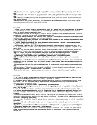 24 Então entrou em mim o Espírito, e me pôs em pé; e falou comigo, e me disse: Entra, encerra-te dentro da tua
casa.
25 E quanto a ti, ó filho do homem, eis que porão cordas sobre ti, e te ligarão com elas, e tu não sairás por entre
eles.
26 E eu farei que a tua língua se pegue ao teu paladar, e ficarás mudo, e não lhes servirás de repreendedor; pois
casa rebelde são eles.
27 Mas quando eu falar contigo, abrirei a tua boca, e lhes dirás: Assim diz o Senhor Deus: Quem ouvir, ouça, e
quem deixar de ouvir, deixe; pois casa rebelde são eles.



Ezequiel 4
1 Tu pois, ó filho do homem, toma um tijolo, e pô-lo-ás diante de ti, e grava nele uma cidade, a cidade de Jerusalém;
2 e põe contra ela um cerco, e edifica contra ela uma fortificação, e levanta contra ela uma tranqueira; e coloca
contra ela arraiais, e põe-lhe aríetes em redor.
3 Toma também uma sertã de ferro, e põe-na por muro de ferro entre ti e a cidade; e olha para a cidade, e ela será
cercada, e tu a cercarás; isso servirá de sinal para a casa de Israel.
4 Tu também deita-te sobre o teu lado esquerdo, e põe sobre ele a iniqüidade da casa de Israel; conforme o número
dos dias em que te deitares sobre ele, levarás a sua iniqüidade.
5 Pois eu fixei os anos da sua iniqüidade, para que eles te sejam contados em dias, trezentos e noventa dias; assim
levarás a iniqüidade da casa de Israel.
6 E quando tiveres cumprido estes dias, deitar-te-ás sobre o teu lado direito, e levarás a iniqüidade da casa de
Judá; quarenta dias te dei, cada dia por um ano.
7 Dirigirás, pois, o teu rosto para o cerco de Jerusalém, com o teu braço descoberto; e profetizarás contra ela.
8 E eis que porei sobre ti cordas; assim tu não te voltarás dum lado para o outro, até que tenhas cumprido os dias
de teu cerco:
9 E tu toma trigo, e cevada, e favas, e lentilhas, e milho miúdo, e espelta, e mete-os numa só vasilha, e deles faze
pão. Conforme o número dos dias que te deitares sobre o teu lado, trezentos e noventa dias, comerás disso.
10 E a tua comida, que hás de comer, será por peso, vinte siclos cada dia; de tempo em tempo a comerás.
11 Também beberás a água por medida, a sexta parte dum him; de tempo em tempo beberás.
12 Tu a comerás como bolos de cevada, e à vista deles a assarás sobre o excremento humano.
13 E disse o Senhor: Assim comerão os filhos de Israel o seu pão imundo, entre as nações, para onde eu os
lançarei.
14 Então disse eu: Ah Senhor Deus! eis que a minha alma não foi contaminada: pois desde a minha mocidade até
agora jamais comi do animal que morre de si mesmo, ou que é dilacerado por feras; nem carne abominável entrou
na minha boca.
15 Então me disse: Vê, eu te dou esterco de bois em lugar de excremento de homem; e sobre ele prepararás o teu
pão,
16 Disse-me mais: Filho do homem, eis que quebrarei o báculo de pão em Jerusalém; e comerão o pão por peso, e
com ansiedade; e beberão a água por medida, e com espanto;
17 até que lhes falte o pão e a água, e se espantem uns com os outros, e se definhem na sua iniqüidade.



Ezequiel 5
1 E tu, ó filho do homem, toma uma espada afiada; como navalha de barbeiro a usarás, e a farás passar pela tua
cabeça e pela tua barba. Então tomarás uma balança e repartirás os cabelos.
2 A terça parte, queimá-la-ás no fogo, no meio da cidade, quando se cumprirem os dias do cerco; tomarás outra
terça parte, e com uma espada feri-la-ás ao redor da cidade; e espalharás a outra terça parte ao vento; e eu
desembainharei a espada atrás deles.
3 E tomarás deles um pequeno número, e atá-los-ás nas bordas da tua capa.
4 E ainda destes tomarás alguns e, lançando-os no meio do fogo, os queimarás no fogo; e dali sairá um fogo contra
toda a casa de Israel.
5 Assim diz o Senhor Deus: Esta é Jerusalém; coloquei-a no meio das nações, estando os países ao seu redor;
6 ela, porém, se rebelou perversamente contra os meus juízos, mais do que as nações, e os meus estatutos mais
do que os países que estão ao redor dela; porque rejeitaram as minhas ordenanças, e não andaram nos meus
preceitos.
7 Portanto assim diz o Senhor Deus: Porque sois mais turbulentos do que as nações que estão ao redor de vós, e
não tendes andado nos meus estatutos, nem guardado os meus juízos, e tendes procedido segundo as ordenanças
das nações que estão ao redor de vós;
8 por isso assim diz o Senhor Deus: Eis que eu, sim, eu, estou contra ti; e executarei juízos no meio de ti aos olhos
das nações.
9 E por causa de todas as tuas abominações farei sem ti o que nunca fiz, e coisas às quais nunca mais farei
semelhantes.
10 portanto os pais comerão a seus filhos no meio de ti, e os filhos comerão a seus pais; e executarei em ti juízos,
e todos os que restarem de ti, espalhá-los-ei a todos os ventos.
11 Portanto, tão certo como eu vivo, diz o Senhor Deus, pois que profanaste o meu santuário com todas as tuas
coisas detestáveis, e com todas as tuas abominações, também eu te diminuirei; e não te perdoarei, nem terei
piedade de ti.
 