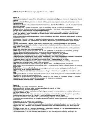 27 Então despediu Moisés a seu sogro, o qual se foi para a sua terra.



Êxodo 19
1 No terceiro mês depois que os filhos de Israel haviam saído da terra do Egito, no mesmo dia chegaram ao deserto
de Sinai.
2 Tendo partido de Refidim, entraram no deserto de Sinai, onde se acamparam; Israel, pois, ali acampou-se em
frente do monte.
3 Então subiu Moisés a Deus, e do monte o Senhor o chamou, dizendo: Assim falarás à casa de Jacó, e anunciarás
aos filhos de Israel:
4 Vós tendes visto o que fiz: aos egípcios, como vos levei sobre asas de águias, e vos trouxe a mim.
5 Agora, pois, se atentamente ouvirdes a minha voz e guardardes o meu pacto, então sereis a minha possessão
peculiar dentre todos os povos, porque minha é toda a terra;
6 e vós sereis para mim reino sacerdotal e nação santa. São estas as palavras que falarás aos filhos de Israel.
7 Veio, pois, Moisés e, tendo convocado os anciãos do povo, expôs diante deles todas estas palavras, que o
Senhor lhe tinha ordenado.
8 Ao que todo o povo respondeu a uma voz: Tudo o que o Senhor tem falado, faremos. E relatou Moisés ao Senhor
as palavras do povo.
9 Então disse o Senhor a Moisés: Eis que eu virei a ti em uma nuvem espessa, para que o povo ouça, quando eu
falar contigo, e também para que sempre te creia. Porque Moisés tinha anunciado as palavras do seu povo ao
Senhor.
10 Disse mais o Senhor a Moisés: Vai ao povo, e santifica-os hoje e amanhã; lavem eles os seus vestidos,
11 e estejam prontos para o terceiro dia; porquanto no terceiro dia descerá o Senhor diante dos olhos de todo o
povo sobre o monte Sinai.
12 Também marcarás limites ao povo em redor, dizendo: Guardai-vos, não subais ao monte, nem toqueis o seu
termo; todo aquele que tocar o monte será morto.
13 Mão alguma tocará naquele que o fizer, mas ele será apedrejado ou asseteado; quer seja animal, quer seja
homem, não viverá. Quando soar a buzina longamente, subirão eles até o pé do monte.
14 Então Moisés desceu do monte ao povo, e santificou o povo; e lavaram os seus vestidos.
15 E disse ele ao povo: Estai prontos para o terceiro dia; e não vos chegueis a mulher.
16 Ao terceiro dia, ao amanhecer, houve trovões, relâmpagos, e uma nuvem espessa sobre o monte; e ouviu-se um
sonido de buzina mui forte, de maneira que todo o povo que estava no arraial estremeceu.
17 E Moisés levou o povo fora do arraial ao encontro de Deus; e puseram-se ao pé do monte.
18 Nisso todo o monte Sinai fumegava, porque o Senhor descera sobre ele em fogo; e a fumaça subiu como a
fumaça de uma fornalha, e todo o monte tremia fortemente.
19 E, crescendo o sonido da buzina cada vez mais, Moisés falava, e Deus lhe respondia por uma voz.
20 E, tendo o Senhor descido sobre o monte Sinai, sobre o cume do monte, chamou a Moisés ao cume do monte; e
Moisés subiu.
21 Então disse o Senhor a Moisés: Desce, adverte ao povo, para não suceder que traspasse os limites até o
Senhor, a fim de ver, e muitos deles pereçam.
22 Ora, santifiquem-se também os sacerdotes, que se chegam ao Senhor, para que o Senhor não se lance sobre
eles.
23 Respondeu Moisés ao Senhor: O povo não poderá subir ao monte Sinai, porque tu nos tens advertido, dizendo:
Marca limites ao redor do monte, e santifica-o.
24 Ao que lhe disse o Senhor: Vai, desce; depois subirás tu, e Arão contigo; os sacerdotes, porém, e o povo não
traspassem os limites para subir ao Senhor, para que ele não se lance sobre eles.
25 Então Moisés desceu ao povo, e disse-lhes isso.



Êxodo 20
1 Então falou Deus todas estas palavras, dizendo:
2 Eu sou o Senhor teu Deus, que te tirei da terra do Egito, da casa da servidão.
3 Não terás outros deuses diante de mim.
4 Não farás para ti imagem esculpida, nem figura alguma do que há em cima no céu, nem em baixo na terra, nem
nas águas debaixo da terra.
5 Não te encurvarás diante delas, nem as servirás; porque eu, o Senhor teu Deus, sou Deus zeloso, que visito a
iniqüidade dos pais nos filhos até a terceira e quarta geração daqueles que me odeiam.
6 e uso de misericórdia com milhares dos que me amam e guardam os meus mandamentos.
7 Não tomarás o nome do Senhor teu Deus em vão; porque o Senhor não terá por inocente aquele que tomar o seu
nome em vão.
8 Lembra-te do dia do sábado, para o santificar.
9 Seis dias trabalharás, e farás todo o teu trabalho;
10 mas o sétimo dia é o sábado do Senhor teu Deus. Nesse dia não farás trabalho algum, nem tu, nem teu filho,
nem tua filha, nem o teu servo, nem a tua serva, nem o teu animal, nem o estrangeiro que está dentro das tuas
portas.
11 Porque em seis dias fez o Senhor o céu e a terra, o mar e tudo o que neles há, e ao sétimo dia descansou; por
isso o Senhor abençoou o dia do sábado, e o santificou.
12 Honra a teu pai e a tua mãe, para que se prolonguem os teus dias na terra que o Senhor teu Deus te dá.
 