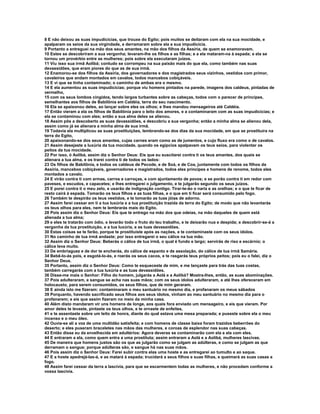 8 E não deixou as suas impudicícias, que trouxe do Egito; pois muitos se deitaram com ela na sua mocidade, e
apalparam os seios da sua virgindade, e derramaram sobre ela a sua impudicícia.
9 Portanto a entreguei na mão dos seus amantes, na mão dos filhos da Assíria, de quem se enamoravam.
10 Estes se descobriram a sua vergonha; levaram-lhe os filhos e as filhas; e a ela mataram-na à espada; e ela se
tornou um provérbio entre as mulheres; pois sobre ela executaram juízos.
11 Viu isso sua irmã Aolibá; contudo se corrompeu na sua paixão mais do que ela, como também nas suas
devassidões, que eram piores do que as de sua irmã.
12 Enamorou-se dos filhos da Assíria, dos governadores e dos magistrados seus vizinhos, vestidos com primor,
cavaleiros que andam montados em cavalos, todos mancebos cobiçáveis.
13 E vi que se tinha contaminado; o caminho de ambas era o mesmo.
14 E ela aumentou as suas impudicícias; porque viu homens pintados na parede, imagens dos caldeus, pintadas de
vermelho,
15 com os seus lombos cingidos, tendo largos turbantes sobre as cabeças, todos com o parecer de príncipes,
semelhantes aos filhos de Babilônia em Caldéia, terra do seu nascimento.
16 Ela se apaixonou deles, ao lançar sobre eles os olhos; e lhes mandou mensageiros até Caldéia.
17 Então vieram a ela os filhos de Babilônia para o leito dos amores, e a contaminaram com as suas impudicícias; e
ela se contaminou com eles; então a sua alma deles se alienou.
18 Assim pôs a descoberto as suas devassidões, e descobriu a sua vergonha; então a minha alma se alienou dela,
assim como já se alienara a minha alma de sua irmã.
19 Todavia ela multiplicou as suas prostituições, lembrando-se dos dias da sua mocidade, em que se prostituira na
terra do Egito,
20 apaixonando-se dos seus amantes, cujas carnes eram como as de jumentos, e cujo fluxo era como o de cavalos.
21 Assim desejaste a luxúria da tua mocidade, quando os egípcios apalpavam os teus seios, para violentar os
peitos da tua mocidade.
22 Por isso, ó Aolibá, assim diz o Senhor Deus: Eis que eu suscitarei contra ti os teus amantes, dos quais se
alienara a tua alma, e os trarei contra ti de todos os lados:
23 Os filhos de Babilônia, e todos os caldeus de Pecode, e de Soá, e de Coa, juntamente com todos os filhos da
Assíria, mancebos cobiçáveis, governadores e magistrados, todos eles príncipes e homens de renome, todos eles
montados a cavalo.
24 E virão contra ti com armas, carros e carroças, e com ajuntamento de povos; e se porão contra ti em redor com
paveses, e escudos, e capacetes; e lhes entregarei o julgamento, e te julgarão segundo os seus juízos.
25 E porei contra ti o meu zelo, e usarão de indignação contigo. Tirar-te-ão o nariz e as orelhas; e o que te ficar de
resto cairá à espada. Tomarão os teus filhos e as tuas filhas, e o que em ti ficar será consumido pelo fogo.
26 Também te despirão os teus vestidos, e te tomarão as tuas jóias de adorno.
27 Assim farei cessar em ti a tua luxúria e a tua prostituição trazida da terra do Egito; de modo que não levantarás
os teus olhos para eles, nem te lembrarás mais do Egito.
28 Pois assim diz o Senhor Deus: Eis que te entrego na mão dos que odeias, na mão daqueles de quem está
alienada a tua alma;
29 e eles te tratarão com ódio, e levarão todo o fruto do teu trabalho, e te deixarão nua e despida; e descobrir-se-á a
vergonha da tua prostituição, e a tua luxúria, e as tuas devassidões.
30 Estas coisas se te farão, porque te prostituíste após as nações, e te contaminaste com os seus ídolos.
31 No caminho de tua irmã andaste; por isso entregarei o seu cálice na tua mão.
32 Assim diz o Senhor Deus: Beberás o cálice de tua irmã, o qual é fundo e largo; servirás de riso e escárnio; o
cálice leva muito.
33 De embriaguez e de dor te encherás, do cálice de espanto e de assolação, do cálice de tua irmã Samária.
34 Bebê-lo-ás pois, e esgotá-lo-ás, e roerás os seus cacos, e te rasgarás teus próprios peitos; pois eu o falei, diz o
Senhor Deus.
35 Portanto, assim diz o Senhor Deus: Como te esqueceste de mim, e me lançaste para trás das tuas costas,
também carregarás com a tua luxúria e as tuas devassidões.
36 Disse-me mais o Senhor: Filho do homem, julgarás a Aolá e a Aolibá? Mostra-lhes, então, as suas abominações.
37 Pois adulteraram, e sangue se acha nas suas mãos; com os seus ídolos adulteraram, e até lhes ofereceram em
holocausto, para serem consumidos, os seus filhos, que de mim geraram.
38 E ainda isto me fizeram: contaminaram o meu santuário no mesmo dia, e profanaram os meus sábados
39 Porquanto, havendo sacrificado seus filhos aos seus ídolos, vinham ao meu santuário no mesmo dia para o
profanarem; e eis que assim fizeram no meio da minha casa.
40 Além disto mandaram vir uns homens de longe, aos quais fora enviado um mensageiro, e eis que vieram. Por
amor deles te levaste, pintaste os teus olhos, e te ornaste de enfeites,
41 e te assentaste sobre um leito de honra, diante do qual estava uma mesa preparada; e puseste sobre ela o meu
incenso e o meu óleo.
42 Ouvia-se ali a voz de uma multidão satisfeita; e com homens de classe baixa foram trazidos beberrões do
deserto; e eles puseram braceletes nas mãos das mulheres, e coroas de esplendor nas suas cabeças.
43 Então disse eu da envelhecida em adultérios: Agora deveras se contaminarão com ela e ela com eles.
44 E entraram a ela, como quem entra a uma prostituta; assim entraram a Aolá e a Aolibá, mulheres lascivas.
45 De maneira que homens justos são os que as julgarão como se julgam as adúlteras, e como se julgam as que
derramam o sangue; porque adúlteras são, e sangue há nas suas mãos.
46 Pois assim diz o Senhor Deus: Farei subir contra elas uma hoste e as entregarei ao tumulto e ao saque.
47 E a hoste apedrejá-las-á, e as matará à espada; trucidará a seus filhos e suas filhas, e queimará as suas casas a
fogo.
48 Assim farei cessar da terra a lascívia, para que se escarmentem todas as mulheres, e não procedam conforme a
vossa lascivia.
 