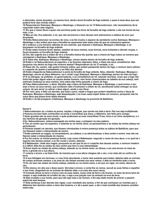 a adorardes, sereis lançados, na mesma hora, dentro duma fornalha de fogo ardente; e quem é esse deus que vos
poderá livrar das minhas mãos?
16 Responderam Sadraque, Mesaque e Abednego, e disseram ao rei: Ó Nabucodonosor, não necessitamos de te
responder sobre este negócio.
17 Eis que o nosso Deus a quem nós servimos pode nos livrar da fornalha de fogo ardente; e ele nos livrará da tua
mão, ó rei.
18 Mas se não, fica sabendo, ó rei, que não serviremos a teus deuses nem adoraremos a estátua de ouro que
levantaste.
19 Então Nabucodonosor se encheu de raiva, e se lhe mudou o aspecto do semblante contra Sadraque, Mesaque e
Abednego; e deu ordem para que a fornalha se aquecesse sete vezes mais do que se costumava aquecer;
20 e ordenou a uns homens valentes do seu exército, que atassem a Sadraque, Mesaque e Abednego, e os
lançassem na fornalha de fogo ardente.
21 Então estes homens foram atados, vestidos de seus mantos, suas túnicas, seus turbantes e demais roupas, e
foram lançados na fornalha de fogo ardente.
22 Ora, tão urgente era a ordem do rei e a fornalha estava tão quente, que a chama do fogo matou os homens que
carregaram a Sadraque, Mesaque e Abednego.
23 E estes três, Sadraque, Mesaque e Abednego, caíram atados dentro da fornalha de fogo ardente.
24 Então o rei Nabucodonosor se espantou, e se levantou depressa; falou, e disse aos seus conselheiros: Não
lançamos nós dentro do fogo três homens atados? Responderam ao rei: É verdade, ó rei.
25 Disse ele: Eu, porém, vejo quatro homens soltos, que andam passeando dentro do fogo, e nenhum dano sofrem;
e o aspecto do quarto é semelhante a um filho dos deuses.
26 Então chegando-se Nabucodonosor à porta da fornalha de fogo ardente, falou, dizendo: Sadraque, Mesaque e
Abednego, servos do Deus Altíssimo, saí e vinde! Logo Sadraque, Mesaque e Abednego saíram do meio do fogo.
27 E os sátrapas, os prefeitos, os governadores, e os conselheiros do rei, estando reunidos, viram que o fogo não
tinha tido poder algum sobre os corpos destes homens, nem foram chamuscados os cabelos da sua cabeça, nem
sofreram mudança os seus mantos, nem sobre eles tinha passado o cheiro de fogo.
28 Falou Nabucodonosor, e disse: Bendito seja o Deus de Sadraque, Mesaque e Abednego, o qual enviou o seu
anjo e livrou os seus servos, que confiaram nele e frustraram a ordem do rei, escolhendo antes entregar os seus
corpos, do que servir ou adorar a deus algum, senão o seu Deus.
29 Por mim, pois, é feito um decreto, que todo o povo, nação e língua que proferir blasfêmia contra o Deus de
Sadraque, Mesaque e Abednego, seja despedaçado, e as suas casas sejam feitas um monturo; porquanto não há
outro deus que possa livrar desta maneira.
30 Então o rei fez prosperar a Sadraque, Mesaque e Abednego na província de Babilônia.



Daniel 4
1 Nabucodonosor rei, a todos os povos, nações, e línguas, que moram em toda a terra: Paz vos seja multiplicada.
2 Pareceu-me bem fazer conhecidos os sinais e maravilhas que Deus, o Altíssimo, tem feito para comigo.
3 Quão grandes são os seus sinais, e quão poderosas as suas maravilhas! O seu reino é um reino sempiterno, e o
seu domínio de geração em geração.
4 Eu, Nabucodonosor, estava sossegado em minha casa, e próspero no meu palácio.
5 Tive um sonho que me espantou; e estando eu na minha cama, os pensamentos e as visões da minha cabeça me
perturbaram.
6 Portanto expedi um decreto, que fossem introduzidos à minha presença todos os sábios de Babilônia, para que
me fizessem saber a interpretação do sonho.
7 Então entraram os magos, os encantadores, os caldeus, e os adivinhadores, e lhes contei o sonho; mas não me
fizeram saber a interpretação do mesmo.
8 Por fim entrou na minha presença Daniel, cujo nome é Beltessazar, segundo o nome do meu deus, e no qual há o
espírito dos deuses santos; e eu lhe contei o sonho, dizendo:
9 Ó Beltessazar, chefe dos magos, porquanto eu sei que há em ti o espírito dos deuses santos, e nenhum mistério
te é difícil, dize-me as visões do meu sonho que tive e a sua interpretação.
10 Eram assim as visões da minha cabeça, estando eu na minha cama: eu olhava, e eis uma árvore no meio da
terra, e grande era a sua altura;
11 crescia a árvore, e se fazia forte, de maneira que a sua altura chegava até o céu, e era vista até os confins da
terra.
12 A sua folhagem era formosa, e o seu fruto abundante, e havia nela sustento para todos; debaixo dela os animais
do campo achavam sombra, e as aves do céu faziam morada nos seus ramos, e dela se mantinha toda a carne.
13 Eu via isso nas visões da minha cabeça, estando eu na minha cama, e eis que um vigia, um santo, descia do
céu.
14 Ele clamou em alta voz e disse assim: Derrubai a árvore, e cortai-lhe os ramos, sacudi as suas folhas e espalhai
o seu fruto; afugentem-se os animais de debaixo dela, e as aves dos seus ramos.
15 Contudo deixai na terra o tronco com as suas raízes, numa cinta de ferro e de bronze, no meio da tenra relva do
campo; e seja molhado do orvalho do céu, e seja a sua porção com os animais na erva da terra.
16 Seja mudada a sua mente, para que não seja mais a de homem, e lhe seja dada mente de animal; e passem
sobre ele sete tempos.
17 Esta sentença é por decreto dos vigias, e por mandado dos santos; a fim de que conheçam os viventes que o
Altíssimo tem domínio sobre o reino dos homens, e o dá a quem quer, e até o mais humilde dos homens constitui
sobre eles.
 