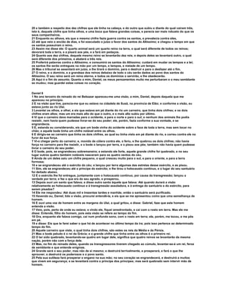 20 e também a respeito dos dez chifres que ele tinha na cabeça, e do outro que subiu e diante do qual caíram três,
isto é, daquele chifre que tinha olhos, e uma boca que falava grandes coisas, e parecia ser mais robusto do que os
seus companheiros.
21 Enquanto eu olhava, eis que o mesmo chifre fazia guerra contra os santos, e prevalecia contra eles,
22 até que veio o ancião de dias, e foi executado o juízo a favor dos santos do Altíssimo; e chegou o tempo em que
os santos possuíram o reino.
23 Assim me disse ele: O quarto animal será um quarto reino na terra, o qual será diferente de todos os reinos;
devorará toda a terra, e a pisará aos pés, e a fará em pedaços.
24 Quanto aos dez chifres, daquele mesmo reino se levantarão dez reis; e depois deles se levantará outro, o qual
será diferente dos primeiros, e abaterá a três reis.
25 Proferirá palavras contra o Altíssimo, e consumirá os santos do Altíssimo; cuidará em mudar os tempos e a lei;
os santos lhe serão entregues na mão por um tempo, e tempos, e metade de um tempo.
26 Mas o tribunal se assentará em juízo, e lhe tirará o domínio, para o destruir e para o desfazer até o fim.
27 O reino, e o domínio, e a grandeza dos reinos debaixo de todo o céu serão dados ao povo dos santos do
Altíssimo. O seu reino será um reino eterno, e todos os domínios o servirão, e lhe obedecerão.
28 Aqui é o fim do assunto. Quanto a mim, Daniel, os meus pensamentos muito me perturbaram e o meu semblante
se mudou; mas guardei estas coisas no coração.


Daniel 8
1 No ano terceiro do reinado do rei Belsazar apareceu-me uma visão, a mim, Daniel, depois daquela que me
apareceu no princípio.
2 E na visão que tive, parecia-me que eu estava na cidadela de Susã, na província de Elão; e conforme a visão, eu
estava junto ao rio Ulai.
3 Levantei os olhos, e olhei, e eis que estava em pé diante do rio um carneiro, que tinha dois chifres; e os dois
chifres eram altos; mas um era mais alto do que o outro, e o mais alto subiu por último.
4 Vi que o carneiro dava marradas para o ocidente, e para o norte e para o sul; e nenhum dos animais lhe podia
resistir, nem havia quem pudesse livrar-se do seu poder; ele, porém, fazia conforme a sua vontade, e se
engrandecia.
5 E, estando eu considerando, eis que um bode vinha do ocidente sobre a face de toda a terra, mas sem tocar no
chão; e aquele bode tinha um chifre notável entre os olhos.
6 E dirigiu-se ao carneiro que tinha os dois chifres, ao qual eu tinha visto em pé diante do rio, e correu contra ele no
furor da sua força.
7 Vi-o chegar perto do carneiro; e, movido de cólera contra ele, o feriu, e lhe quebrou os dois chifres; não havia
força no carneiro para lhe resistir, e o bode o lançou por terra, e o pisou aos pés; também não havia quem pudesse
livrar o carneiro do seu poder.
8 O bode, pois, se engrandeceu sobremaneira; e estando ele forte, aquele grande chifre foi quebrado, e no seu
lugar outros quatro também notáveis nasceram para os quatro ventos do céu.
9 Ainda de um deles saiu um chifre pequeno, o qual cresceu muito para o sul, e para o oriente, e para a terra
formosa;
10 e se engrandeceu até o exército do céu; e lançou por terra algumas das estrelas desse exército, e as pisou.
11 Sim, ele se engrandeceu até o príncipe do exército; e lhe tirou o holocausto contínuo, e o lugar do seu santuário
foi deitado abaixo.
12 E o exército lhe foi entregue, juntamente com o holocausto contínuo, por causa da transgressão; lançou a
verdade por terra; e fez o que era do seu agrado, e prosperou.
13 Depois ouvi um santo que falava; e disse outro santo àquele que falava: Até quando durará a visão
relativamente ao holocausto contínuo e à transgressão assoladora, e à entrega do santuário e do exército, para
serem pisados?
14 Ele me respondeu: Até duas mil e trezentas tardes e manhãs; então o santuário será purificado.
15 Havendo eu, Daniel, tido a visão, procurei entendê-la, e eis que se me apresentou como que uma semelhança de
homem.
16 E ouvi uma voz de homem entre as margens do Ulai, a qual gritou, e disse: Gabriel, faze que este homem
entenda a visão.
17 Veio, pois, perto de onde eu estava; e vindo ele, fiquei amedrontado, e caí com o rosto em terra. Mas ele me
disse: Entende, filho do homem, pois esta visão se refere ao tempo do fim.
18 Ora, enquanto ele falava comigo, caí num profundo sono, com o rosto em terra; ele, porém, me tocou, e me pôs
em pé.
19 e disse: Eis que te farei saber o que há de acontecer no último tempo da ira; pois isso pertence ao determinado
tempo do fim.
20 Aquele carneiro que viste, o qual tinha dois chifres, são estes os reis da Média e da Pérsia.
21 Mas o bode peludo é o rei da Grécia; e o grande chifre que tinha entre os olhos é o primeiro rei.
22 O ter sido quebrado, levantando-se quatro em lugar dele, significa que quatro reinos se levantarão da mesma
nação, porém não com a força dele.
23 Mas, no fim do reinado deles, quando os transgressores tiverem chegado ao cúmulo, levantar-se-á um rei, feroz
de semblante e que entende enigmas.
24 Grande será o seu poder, mas não de si mesmo; e destruirá terrivelmente, e prosperará, e fará o que lhe
aprouver; e destruirá os poderosos e o povo santo.
25 Pela sua sutileza fará prosperar o engano na sua mão; no seu coração se engrandecerá, e destruirá a muitos
que vivem em segurança; e se levantará contra o príncipe dos príncipes; mas será quebrado sem intervir mão de
homem.
 