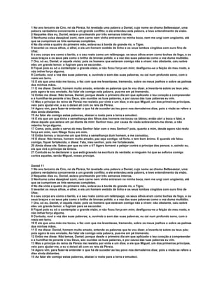 1 No ano terceiro de Ciro, rei da Pérsia, foi revelada uma palavra a Daniel, cujo nome se chama Beltessazar, uma
palavra verdadeira concernente a um grande conflito; e ele entendeu esta palavra, e teve entendimento da visão.
2 Naqueles dias eu, Daniel, estava pranteando por três semanas inteiras.
3 Nenhuma coisa desejável comi, nem carne nem vinho entraram na minha boca, nem me ungi com ungüento, até
que se cumpriram as três semanas completas.
4 No dia vinte e quatro do primeiro mês, estava eu à borda do grande rio, o Tigre;
5 levantei os meus olhos, e olhei, e eis um homem vestido de linho e os seus lombos cingidos com ouro fino de
Ufaz;
6 o seu corpo era como o berilo, e o seu rosto como um relâmpago; os seus olhos eram como tochas de fogo, e os
seus braços e os seus pés como o brilho de bronze polido; e a voz das suas palavras como a voz duma multidão.
7 Ora, só eu, Daniel, vi aquela visão; pois os homens que estavam comigo não a viram: não obstante, caiu sobre
eles um grande temor, e fugiram para se esconder.
8 Fiquei pois eu só a contemplar a grande visão, e não ficou força em mim; desfigurou-se a feição do meu rosto, e
não retive força alguma.
9 Contudo, ouvi a voz das suas palavras; e, ouvindo o som das suas palavras, eu caí num profundo sono, com o
rosto em terra.
10 E eis que uma mão me tocou, e fez com que me levantasse, tremendo, sobre os meus joelhos e sobre as palmas
das minhas mãos.
11 E me disse: Daniel, homem muito amado, entende as palavras que te vou dizer, e levanta-te sobre os teus pés;
pois agora te sou enviado. Ao falar ele comigo esta palavra, pus-me em pé tremendo.
12 Então me disse: Não temas, Daniel; porque desde o primeiro dia em que aplicaste o teu coração a compreender
e a humilhar-te perante o teu Deus, são ouvidas as tuas palavras, e por causa das tuas palavras eu vim.
13 Mas o príncipe do reino da Pérsia me resistiu por vinte e um dias; e eis que Miguel, um dos primeiros príncipes,
veio para ajudar-me, e eu o deixei ali com os reis da Pérsia.
14 Agora vim, para fazer-te entender o que há de suceder ao teu povo nos derradeiros dias; pois a visão se refere a
dias ainda distantes.
15 Ao falar ele comigo estas palavras, abaixei o rosto para a terra e emudeci.
16 E eis que um que tinha a semelhança dos filhos dos homens me tocou os lábios; então abri a boca e falei, e
disse àquele que estava em pé diante de mim: Senhor meu, por causa da visão sobrevieram-me dores, e não
retenho força alguma.
17 Como, pois, pode o servo do meu Senhor falar com o meu Senhor? pois, quanto a mim, desde agora não resta
força em mim, nem fôlego ficou em mim.
18 Então tornou a tocar-me um que tinha a semelhança dum homem, e me consolou.
19 E disse: Não temas, homem muito amado; paz seja contigo; sê forte, e tem bom ânimo. E quando ele falou
comigo, fiquei fortalecido, e disse: Fala, meu senhor, pois me fortaleceste.
20 Ainda disse ele: Sabes por que eu vim a ti? Agora tornarei a pelejar contra o príncipe dos persas; e, saindo eu,
eis que virá o príncipe da Grécia.
21 Contudo eu te declararei o que está gravado na escritura da verdade; e ninguém há que se esforce comigo
contra aqueles, senão Miguel, vosso príncipe.


Daniel 11
1 No ano terceiro de Ciro, rei da Pérsia, foi revelada uma palavra a Daniel, cujo nome se chama Beltessazar, uma
palavra verdadeira concernente a um grande conflito; e ele entendeu esta palavra, e teve entendimento da visão.
2 Naqueles dias eu, Daniel, estava pranteando por três semanas inteiras.
3 Nenhuma coisa desejável comi, nem carne nem vinho entraram na minha boca, nem me ungi com ungüento, até
que se cumpriram as três semanas completas.
4 No dia vinte e quatro do primeiro mês, estava eu à borda do grande rio, o Tigre;
5 levantei os meus olhos, e olhei, e eis um homem vestido de linho e os seus lombos cingidos com ouro fino de
Ufaz;
6 o seu corpo era como o berilo, e o seu rosto como um relâmpago; os seus olhos eram como tochas de fogo, e os
seus braços e os seus pés como o brilho de bronze polido; e a voz das suas palavras como a voz duma multidão.
7 Ora, só eu, Daniel, vi aquela visão; pois os homens que estavam comigo não a viram: não obstante, caiu sobre
eles um grande temor, e fugiram para se esconder.
8 Fiquei pois eu só a contemplar a grande visão, e não ficou força em mim; desfigurou-se a feição do meu rosto, e
não retive força alguma.
9 Contudo, ouvi a voz das suas palavras; e, ouvindo o som das suas palavras, eu caí num profundo sono, com o
rosto em terra.
10 E eis que uma mão me tocou, e fez com que me levantasse, tremendo, sobre os meus joelhos e sobre as palmas
das minhas mãos.
11 E me disse: Daniel, homem muito amado, entende as palavras que te vou dizer, e levanta-te sobre os teus pés;
pois agora te sou enviado. Ao falar ele comigo esta palavra, pus-me em pé tremendo.
12 Então me disse: Não temas, Daniel; porque desde o primeiro dia em que aplicaste o teu coração a compreender
e a humilhar-te perante o teu Deus, são ouvidas as tuas palavras, e por causa das tuas palavras eu vim.
13 Mas o príncipe do reino da Pérsia me resistiu por vinte e um dias; e eis que Miguel, um dos primeiros príncipes,
veio para ajudar-me, e eu o deixei ali com os reis da Pérsia.
14 Agora vim, para fazer-te entender o que há de suceder ao teu povo nos derradeiros dias; pois a visão se refere a
dias ainda distantes.
15 Ao falar ele comigo estas palavras, abaixei o rosto para a terra e emudeci.
 