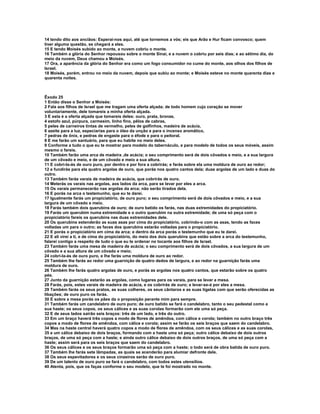 14 tendo dito aos anciãos: Esperai-nos aqui, até que tornemos a vós; eis que Arão e Hur ficam convosco; quem
tiver alguma questão, se chegará a eles.
15 E tendo Moisés subido ao monte, a nuvem cobriu o monte.
16 Também a glória do Senhor repousou sobre o monte Sinai, e a nuvem o cobriu por seis dias; e ao sétimo dia, do
meio da nuvem, Deus chamou a Moisés.
17 Ora, a aparência da glória do Senhor era como um fogo consumidor no cume do monte, aos olhos dos filhos de
Israel.
18 Moisés, porém, entrou no meio da nuvem, depois que subiu ao monte; e Moisés esteve no monte quarenta dias e
quarenta noites.



Êxodo 25
1 Então disse o Senhor a Moisés:
2 Fala aos filhos de Israel que me tragam uma oferta alçada; de todo homem cujo coração se mover
voluntariamente, dele tomareis a minha oferta alçada.
3 E esta é a oferta alçada que tomareis deles: ouro, prata, bronze,
4 estofo azul, púrpura, carmesim, linho fino, pêlos de cabras,
5 peles de carneiros tintas de vermelho, peles de golfinhos, madeira de acácia,
6 azeite para a luz, especiarias para o óleo da unção e para o incenso aromático,
7 pedras de ônix, e pedras de engaste para o éfode e para o peitoral.
8 E me farão um santuário, para que eu habite no meio deles.
9 Conforme a tudo o que eu te mostrar para modelo do tabernáculo, e para modelo de todos os seus móveis, assim
mesmo o fareis.
10 Também farão uma arca de madeira ,de acácia; o seu comprimento será de dois côvados e meio, e a sua largura
de um côvado e meio, e de um côvado e meio a sua altura.
11 E cobri-la-ás de ouro puro, por dentro e por fora a cobrirás; e farás sobre ela uma moldura de ouro ao redor;
12 e fundirás para ela quatro argolas de ouro, que porás nos quatro cantos dela; duas argolas de um lado e duas do
outro.
13 Também farás varais de madeira de acácia, que cobrirás de ouro.
14 Meterás os varais nas argolas, aos lados da arca, para se levar por eles a arca.
15 Os varais permanecerão nas argolas da arca; não serão tirados dela.
16 E porás na arca o testemunho, que eu te darei.
17 Igualmente farás um propiciatório, de ouro puro; o seu comprimento será de dois côvados e meio, e a sua
largura de um côvado e meio.
18 Farás também dois querubins de ouro; de ouro batido os farás, nas duas extremidades do propiciatório.
19 Farás um querubim numa extremidade e o outro querubim na outra extremidade; de uma só peça com o
propiciatório fareis os querubins nas duas extremidades dele.
20 Os querubins estenderão as suas asas por cima do propiciatório, cobrindo-o com as asas, tendo as faces
voltadas um para o outro; as faces dos querubins estarão voltadas para o propiciatório.
21 E porás o propiciatório em cima da arca; e dentro da arca porás o testemunho que eu te darei.
22 E ali virei a ti, e de cima do propiciatório, do meio dos dois querubins que estão sobre a arca do testemunho,
falarei contigo a respeito de tudo o que eu te ordenar no tocante aos filhos de Israel.
23 Também farás uma mesa de madeira de acácia; o seu comprimento será de dois côvados, a sua largura de um
côvado e a sua altura de um côvado e meio;
24 cobri-la-ás de ouro puro, e lhe farás uma moldura de ouro ao redor.
25 Também lhe farás ao redor uma guarnição de quatro dedos de largura, e ao redor na guarnição farás uma
moldura de ouro.
26 Também lhe farás quatro argolas de ouro, e porás as argolas nos quatro cantos, que estarão sobre os quatro
pés.
27 Junto da guarnição estarão as argolas, como lugares para os varais, para se levar a mesa.
28 Farás, pois, estes varais de madeira de acácia, e os cobrirás de ouro; e levar-se-á por eles a mesa.
29 Também farás os seus pratos, as suas colheres, os seus cântaros e as suas tigelas com que serão oferecidas as
libações; de ouro puro os farás.
30 E sobre a mesa porás os pães da o proposição perante mim para sempre.
31 Também farás um candelabro de ouro puro; de ouro batido se fará o candelabro, tanto o seu pedestal como a
sua haste; os seus copos, os seus cálices e as suas corolas formarão com ele uma só peça.
32 E de seus lados sairão seis braços: três de um lado, e três do outro.
33 Em um braço haverá três copos a modo de flores de amêndoa, com cálice e corola; também no outro braço três
copos a modo de flores de amêndoa, com cálice e corola; assim se farão os seis braços que saem do candelabro.
34 Mas na haste central haverá quatro copos a modo de flores de amêndoa, com os seus cálices e as suas corolas,
35 e um cálice debaixo de dois braços, formando com a haste uma só peça; outro cálice debaixo de dois outros
braços, de uma só peça com a haste; e ainda outro cálice debaixo de dois outros braços, de uma só peça com a
haste; assim será para os seis braços que saem do candelabro.
36 Os seus cálices e os seus braços formarão uma só peça com a haste; o todo será de obra batida de ouro puro.
37 Também lhe farás sete lâmpadas, as quais se acenderão para alumiar defronte dele.
38 Os seus espevitadores e os seus cinzeiros serão de ouro puro.
39 De um talento de ouro puro se fará o candelabro, com todos estes utensílios.
40 Atenta, pois, que os faças conforme o seu modelo, que te foi mostrado no monte.
 