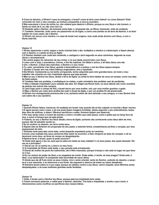 8 Como te deixaria, ó Efraim? como te entregaria, ó Israel? como te faria como Admá? ou como Zeboim? Está
comovido em mim o meu coração, as minhas compaixões à uma se acendem.
9 Não executarei o furor da minha ira; não voltarei para destruir a Efraim, porque eu sou Deus e não homem, o
Santo no meio de ti; eu não virei com ira.
10 Andarão após o Senhor; ele bramará como leão; e, bramando ele, os filhos, tremendo, virão do ocidente.
11 Também, tremendo, virão como um passarinho os do Egito, e como uma pomba os da terra da Assíria; e os farei
habitar em suas casas, diz o Senhor.
12 Efraim me cercou com mentira, e a casa de Israel com engano; mas Judá ainda domina com Deus, e com o
Santo está fiel.



Oséias 12
1 Efraim apascenta o vento, segue o vento oriental todo o dia; multiplica a mentira e a destruição; e fazem aliança
com a Assíria, e o azeite se leva ao Egito
2 O Senhor também com Judá tem contenda, e castigará a Jacó segundo os seus caminhos; segundo as suas
obras o recompensará.
3 No ventre pegou do calcanhar de seu irmão; e na sua idade varonil lutou com Deus.
4 Lutou com o anjo, e prevaleceu; chorou, e lhe fez súplicas. Em Betel o achou, e ali falou Deus com ele;
5 sim, o Senhor, o Deus dos exércitos; o Senhor e o seu nome.
6 Tu, pois, converte-te a teu Deus; guarda a benevolência e a justiça, e em teu Deus espera sempre.
7 Quanto a Canaã, tem nas mãos balança enganadora; ama a opressão.
8 Diz Efraim: Certamente eu me tenho enriquecido, tenho adquirido para mim grandes bens; em todo o meu
trabalho não acharão em mim iniqüidade alguma que seja pecado.
9 Mas eu sou o Senhor teu Deus, desde a terra do Egito; eu ainda te farei habitar de novo em tendas, como nos dias
da festa solene.
10 Também falei aos profetas, e multipliquei as visões; e pelo ministério dos profetas usei de parábolas.
11 Não é Gileade iniqüidade? pura vaidade são eles. Em Gilgal sacrificam bois; os seus altares são como montões
de pedras nos sulcos dos campos.
12 Jacó fugiu para o campo de Arã, e Israel serviu por uma mulher, sim, por uma mulher guardou o gado.
13 Mas o Senhor por meio dum profeta fez subir a Israel do Egito, e por um profeta foi ele preservado.
14 Efraim mui amargamente provocou-lhe a ira; portanto sobre ele será deixado o seu sangue, e o seu Senhor fará
cair sobre ele o seu opróbrio.



Oséias 13
1 Quando Efraim falava, tremia-se; foi exaltado em Israel; mas quando ele se fez culpado no tocante a Baal, morreu.
2 E agora pecam mais e mais, e da sua prata fazem imagens fundidas, ídolos segundo o seu entendimento, todos
eles obra de artífices, e dizem: Oferecei sacrifícios a estes. Homens beijam aos bezerros!
3 Por isso serão como a nuvem de manhã, e como o orvalho que cedo passa; como a palha que se lança fora da
eira, e como a fumaça que sai pela janela.
4 Todavia, eu sou o Senhor teu Deus desde a terra do Egito; portanto não conhecerás outro deus além de mim,
porque não há salvador senão eu.
5 Eu te conheci no deserto, em terra muito seca.
6 Depois eles se fartaram em proporção do seu pasto; e estando fartos, ensoberbeceu-se-lhes o coração, por isso
esqueceram de mim.
7 Portanto serei para eles como leão; como leopardo espreitarei junto ao caminho;
8 Como ursa roubada dos seus cachorros lhes sairei ao encontro, e lhes romperei as teias do coração; e ali os
devorarei como leoa; as feras do campo os despedaçarão.
9 Destruir-te-ei, ó Israel; quem te pode socorrer?
10 Onde está agora o teu rei, para que te salve em todas as tuas cidades? e os teus juízes, dos quais disseste: Dá-
me rei e príncipes?
11 Dei-te um rei na minha ira, e tirei-o no meu furor.
12 A iniqüidade de Efraim está atada, o seu pecado está armazenado.
13 Dores de mulher de parto lhe sobrevirão; ele é filho insensato; porque é tempo e não está no lugar em que deve
vir à luz.
14 Eu os remirei do poder do Seol, e os resgatarei da morte. Onde estão, ó morte, as tuas pragas? Onde está, ó
Seol, a tua destruição? A compaixão está escondida de meus olhos.
15 Ainda que ele dê fruto entre os seus irmãos, virá o vento oriental, vento do Senhor, subindo do deserto, e secar-
se-á a sua nascente, e se estancará a sua fonte; ele saqueará o tesouro de todos os vasos desejáveis.
16 Samária levará sobre si a sua culpa, porque se rebelou contra o seu Deus; cairá à espada; seus filhinhos serão
despedaçados, e as suas mulheres grávidas serão fendidas.



Oséias 14
1 Volta, ó Israel, para o Senhor teu Deus; porque pela tua iniqüidade tens caído.
2 Tomai convosco palavras, e voltai para o Senhor; dizei-lhe: Tira toda a iniqüidade, e aceita o que é bom; e
ofereceremos como novilhos os sacrifícios dos nossos lábios.
 