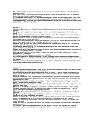 10 Levantai-vos, e ide-vos, pois este não é lugar de descanso; por causa da imundícia que traz destruição, sim,
destruição enorme.
11 Se algum homem, andando em espírito de falsidade, mentir, dizendo: Eu te profetizarei acerca do vinho e da
bebida forte; será esse tal o profeta deste povo.
12 Certamente te ajuntarei todo, ó Jacó; certamente congregarei o restante de Israel; pô-los-ei todos juntos, como
ovelhas no curral, como rebanho no meio do seu pasto; farão estrondo por causa da multidão dos homens.
13 Subirá diante deles aquele que abre o caminho; eles romperão, e entrarão pela porta, e sairão por ela; e o rei irá
adiante deles, e o Senhor à testa deles.



Miquéias 3
1 E disse eu: Ouvi, peço-vos, ó chefes de Jacó, e vós, ó príncipes da casa de Israel: não é a vós que pertence saber
a justiça?
2 A vós que aborreceis o bem, e amais o mal, que arrancais a pele de cima deles, e a carne de cima dos seus
ossos,
3 os que também comeis a carne do meu povo e lhes arrancais a pele, e lhes esmiuçais os ossos, e os repartis em
pedaços como para a panela e como carne dentro do caldeirão.
4 Então clamarão ao Senhor; ele, porém, não lhes responderá, antes esconderá deles a sua face naquele tempo,
conforme eles fizeram mal nas suas obras.
5 Assim diz o Senhor a respeito dos profetas que fazem errar o meu povo, que clamam: Paz! enquanto têm o que
comer, mas preparam a guerra contra aquele que nada lhes mete na boca.
6 Portanto se vos fará noite sem visão; e trevas sem adivinhação haverá para vós. Assim se porá o sol sobre os
profetas, e sobre eles, obscurecerá o dia.
7 E os videntes se envergonharão, e os adivinhadores se confundirão; sim, todos eles cobrirão os seus lábios,
porque não haverá resposta de Deus.
8 Quanto a mim, estou cheio do poder do Espírito do Senhor, assim como de justiça e de coragem, para declarar a
Jacó a sua transgressão e a Israel o seu pecado.
9 Ouvi agora isto, vós chefes da casa de Jacó, e vós governantes da casa de Israel, que abominais a justiça e
perverteis tudo o que é direito,
10 edificando a Sião com sangue, e a Jerusalém com iniqüidade.
11 Os seus chefes dão as sentenças por peitas, e os seus sacerdotes ensinam por interesse, e os seus profetas
adivinham por dinheiro; e ainda se encostam ao Senhor, dizendo: Não está o Senhor no meio de nós? nenhum mal
nos sobrevirá.
12 Portanto, por causa de vós, Sião será lavrada como um campo, e Jerusalém se tornará em montões de pedras, e
o monte desta casa em lugares altos dum bosque.



Miquéias 4
1 Mas nos últimos dias acontecerá que o monte da casa do Senhor será estabelecido como o mais alto dos montes,
e se exalçará sobre os outeiros, e a ele concorram os povos.
2 E irão muitas nações, e dirão: Vinde, e subamos ao monte do Senhor, e à casa do Deus de Jacó, para que nos
ensine os seus caminhos, de sorte que andemos nas suas veredas; porque de Sião sairá a lei, e de Jerusalém a
palavra do Senhor.
3 E julgará entre muitos povos, e arbitrará entre nações poderosas e longínquas; e converterão as suas espadas
em relhas de arado, e as suas lanças em podadeiras; uma nação não levantará a espada contra outra nação, nem
aprenderão mais a guerra.
4 Mas assentar-se-á cada um debaixo da sua videira, e debaixo da sua figueira, e não haverá quem os espante,
porque a boca do Senhor dos exércitos o disse.
5 Pois todos os povos andam, cada um em nome do seu deus; mas nós andaremos para todo o sempre em o nome
do Senhor nosso Deus.
6 Naquele dia, diz o Senhor, congregarei a que coxeava, e recolherei a que tinha sido expulsa, e a que eu afligi.
7 E da que coxeava farei um resto, e da que tinha sido arrojada para longe, uma nação poderosa; e o Senhor
reinará sobre eles no monte Sião, desde agora e para sempre.
8 E a ti, ó torre do rebanho, outeiro da filha de Sião, a ti virá, sim, a ti virá o primeiro domínio, o reino da filha de
Jerusalém.
9 E agora, por que fazes tão grande pranto? Não há em ti rei? pereceu o teu conselheiro, de modo que se
apoderaram de ti dores, como da que está de parto,
10 Sofre dores e trabalha, ó filha de Sião, como a que está de parto; porque agora sairás da cidade, e morarás no
campo, e virás até Babilônia. Ali, porém serás livrada; ali te remirá o Senhor da mão de teus inimigos.
11 Agora se congregaram muitas nações contra ti, que dizem: Seja ela profanada, e vejam o nossos olhos o seu
desejo sobre Sião.
12 Mas, não sabem os pensamentos do Senhor, nem entendem o seu conselho; porque as ajuntou como gavelas
para dentro da eira.
13 Levanta-te, e debulha, ó filha de Sião, porque eu farei de ferro o teu chifre, e de bronze as tuas unhas; e
esmiuçarás a muitos povos; e dedicarás o seu ganho ao Senhor, e os seus bens ao Senhor de toda a terra.
 