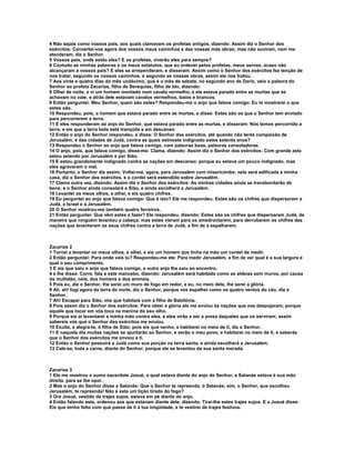 4 Não sejais como vossos pais, aos quais clamavam os profetas antigos, dizendo: Assim diz o Senhor dos
exércitos: Convertei-vos agora dos vossos maus caminhos e das vossas más obras; mas não ouviram, nem me
atenderam, diz o Senhor.
5 Vossos pais, onde estão eles? E os profetas, viverão eles para sempre?
6 Contudo as minhas palavras e os meus estatutos, que eu ordenei pelos profetas, meus servos, acaso não
alcançaram a vossos pais? E eles se arrependeram, e disseram: Assim como o Senhor dos exércitos fez tenção de
nos tratar, segundo os nossos caminhos, e segundo as nossas obras, assim ele nos tratou.
7 Aos vinte e quatro dias do mês undécimo, que é o mês de sebate, no segundo ano de Dario, veio a palavra do
Senhor ao profeta Zacarias, filho de Berequias, filho de Ido, dizendo:
8 Olhei de noite, e vi um homem montado num cavalo vermelho, e ele estava parado entre as murtas que se
achavam no vale; e atrás dele estavam cavalos vermelhos, baios e brancos.
9 Então perguntei: Meu Senhor, quem são estes? Respondeu-me o anjo que falava comigo: Eu te mostrarei o que
estes são.
10 Respondeu, pois, o homem que estava parado entre as murtas, e disse: Estes são os que o Senhor tem enviado
para percorrerem a terra.
11 E eles responderam ao anjo do Senhor, que estava parado entre as murtas, e disseram: Nós temos percorrido a
terra, e eis que a terra toda está tranqüila e em descanso.
12 Então o anjo do Senhor respondeu, e disse: O Senhor dos exércitos, até quando não terás compaixão de
Jerusalém, e das cidades de Judá, contra as quais estiveste indignado estes setenta anos?
13 Respondeu o Senhor ao anjo que falava comigo, com palavras boas, palavras consoladoras.
14 O anjo, pois, que falava comigo, disse-me: Clama, dizendo: Assim diz o Senhor dos exércitos: Com grande zelo
estou zelando por Jerusalém e por Sião.
15 E estou grandemente indignado contra as nações em descanso; porque eu estava um pouco indignado, mas
eles agravaram o mal.
16 Portanto, o Senhor diz assim: Voltei-me, agora, para Jerusalém com misericórdia; nela será edificada a minha
casa, diz o Senhor dos exércitos, e o cordel será estendido sobre Jerusalém.
17 Clama outra vez, dizendo: Assim diz o Senhor dos exércitos: As minhas cidades ainda se transbordarão de
bens; e o Senhor ainda consolará a Sião, e ainda escolherá a Jerusalém.
18 Levantei os meus olhos, e olhei, e eis quatro chifres.
19 Eu perguntei ao anjo que falava comigo: Que é isto? Ele me respondeu: Estes são os chifres que dispersaram a
Judá, a Israel e a Jerusalém.
20 O Senhor mostrou-me também quatro ferreiros.
21 Então perguntei: Que vêm estes a fazer? Ele respondeu, dizendo: Estes são os chifres que dispersaram Judá, de
maneira que ninguém levantou a cabeça; mas estes vieram para os amedrontarem, para derrubarem os chifres das
nações que levantaram os seus chifres contra a terra de Judá, a fim de a espalharem.



Zacarias 2
1 Tornei a levantar os meus olhos, e olhei, e eis um homem que tinha na mão um cordel de medir.
2 Então perguntei: Para onde vais tu? Respondeu-me ele: Para medir Jerusalém, a fim de ver qual é a sua largura e
qual o seu comprimento.
3 E eis que saiu o anjo que falava comigo, e outro anjo lhe saiu ao encontro,
4 e lhe disse: Corre, fala a este mancebo, dizendo: Jerusalém será habitada como as aldeias sem muros, por causa
da multidão, nela, dos homens e dos animais.
5 Pois eu, diz o Senhor, lhe serei um muro de fogo em redor, e eu, no meio dela, lhe serei a glória.
6 Ah, ah! fugi agora da terra do norte, diz o Senhor, porque vos espalhei como os quatro ventos do céu, diz o
Senhor.
7 Ah! Escapai para Sião, vós que habitais com a filha de Babilônia.
8 Pois assim diz o Senhor dos exércitos: Para obter a glória ele me enviou às nações que vos despojaram; porque
aquele que tocar em vós toca na menina do seu olho.
9 Porque eis aí levantarei a minha mão contra eles, e eles virão a ser a presa daqueles que os serviram; assim
sabereis vós que o Senhor dos exércitos me enviou.
10 Exulta, e alegra-te, ó filha de Sião; pois eis que venho, e habitarei no meio de ti, diz o Senhor.
11 E naquele dia muitas nações se ajuntarão ao Senhor, e serão o meu povo; e habitarei no meio de ti, e saberás
que o Senhor dos exércitos me enviou a ti.
12 Então o Senhor possuirá a Judá como sua porção na terra santa, e ainda escolherá a Jerusalém.
13 Cale-se, toda a carne, diante do Senhor; porque ele se levantou da sua santa morada.



Zacarias 3
1 Ele me mostrou o sumo sacerdote Josué, o qual estava diante do anjo do Senhor, e Satanás estava à sua mão
direita, para se lhe opor.
2 Mas o anjo do Senhor disse a Satanás: Que o Senhor te repreenda, ó Satanás; sim, o Senhor, que escolheu
Jerusalém, te repreenda! Não é este um tição tirado do fogo?
3 Ora Josué, vestido de trajes sujos, estava em pé diante do anjo.
4 Então falando este, ordenou aos que estavam diante dele, dizendo: Tirai-lhe estes trajes sujos. E a Josué disse:
Eis que tenho feito com que passe de ti a tua iniqüidade, e te vestirei de trajes festivos.
 