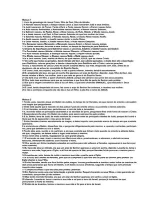 Mateus 1
1 Livro da genealogia de Jesus Cristo, filho de Davi, filho de Abraão.
2 A Abraão nasceu Isaque; a Isaque nasceu Jacó; a Jacó nasceram Judá e seus irmãos;
3 a Judá nasceram, de Tamar, Farés e Zará; a Farés nasceu Esrom; a Esrom nasceu Arão;
4 a Arão nasceu Aminadabe; a Aminadabe nasceu Nasom; a Nasom nasceu Salmom;
5 a Salmom nasceu, de Raabe, Booz; a Booz nasceu, de Rute, Obede; a Obede nasceu Jessé;
6 e a Jessé nasceu o rei Davi. A Davi nasceu Salomão da que fora mulher de Urias;
7 a Salomão nasceu Roboão; a Roboão nasceu Abias; a nasceu Abias nasceu Asafe;
8 a Asafe nasceu Josafá; a Josafá nasceu Jorão; a Jorão Ozias;
9 a Ozias nasceu Joatão; a Joatão nasceu Acaz; a Acaz nasceu Ezequias;
10 a Ezequias nasceu Manassés; a Manassés nasceu Amom; a Amom nasceu Josias;
11 a Josias nasceram Jeconias e seus irmãos, no tempo da deportação para Babilônia.
12 Depois da deportação para Babilônia nasceu a Jeconias, Salatiel; a Salatiel nasceu Zorobabel;
13 a Zorobabel nasceu Abiúde; a Abiúde nasceu Eliaquim; a Eliaquim nasceu Azor;
14 a Azor nasceu Sadoque; a Sadoque nasceu Aquim; a Aquim nasceu Eliúde;
15 a Eliúde nasceu Eleazar; a Eleazar nasceu Matã; a Matã nasceu Jacó;
16 e a Jacó nasceu José, marido de Maria, da qual nasceu JESUS, que se chama Cristo.
17 De sorte que todas as gerações, desde Abraão até Davi, são catorze gerações; e desde Davi até a deportação
para Babilônia, catorze gerações; e desde a deportação para Babilônia até o Cristo, catorze gerações.
18 Ora, o nascimento de Jesus Cristo foi assim: Estando Maria, sua mãe, desposada com José, antes de se
ajuntarem, ela se achou ter concebido do Espírito Santo.
19 E como José, seu esposo, era justo, e não a queria infamar, intentou deixá-la secretamente.
20 E, projetando ele isso, eis que em sonho lhe apareceu um anjo do Senhor, dizendo: José, filho de Davi, não
temas receber a Maria, tua mulher, pois o que nela se gerou é do Espírito Santo;
21 ela dará à luz um filho, a quem chamarás JESUS; porque ele salvará o seu povo dos seus pecados.
22 Ora, tudo isso aconteceu para que se cumprisse o que fora dito da parte do Senhor pelo profeta:
23 Eis que a virgem conceberá e dará à luz um filho, o qual será chamado EMANUEL, que traduzido é: Deus
conosco.
24 E José, tendo despertado do sono, fez como o anjo do Senhor lhe ordenara, e recebeu sua mulher;
25 e não a conheceu enquanto ela não deu à luz um filho; e pôs-lhe o nome de JESUS.



Mateus 2
1 Tendo, pois, nascido Jesus em Belém da Judéia, no tempo do rei Herodes, eis que vieram do oriente a Jerusalém
uns magos que perguntavam:
2 Onde está aquele que é nascido rei dos judeus? pois do oriente vimos a sua estrela e viemos adorá-lo.
3 O rei Herodes, ouvindo isso, perturbou-se, e com ele toda a Jerusalém;
4 e, reunindo todos os principais sacerdotes e os escribas do povo, perguntava-lhes onde havia de nascer o Cristo.
5 Responderam-lhe eles: Em Belém da Judéia; pois assim está escrito pelo profeta:
6 E tu, Belém, terra de Judá, de modo nenhum és a menor entre as principais cidades de Judá; porque de ti sairá o
Guia que há de apascentar o meu povo de Israel.
7 Então Herodes chamou secretamente os magos, e deles inquiriu com precisão acerca do tempo em que a estrela
aparecera;
8 e enviando-os a Belém, disse-lhes: Ide, e perguntai diligentemente pelo menino; e, quando o achardes, participai-
mo, para que também eu vá e o adore.
9 Tendo eles, pois, ouvido o rei, partiram; e eis que a estrela que tinham visto quando no oriente ia adiante deles,
até que, chegando, se deteve sobre o lugar onde estava o menino.
10 Ao verem eles a estrela, regozijaram-se com grande alegria.
11 E entrando na casa, viram o menino com Maria sua mãe e, prostrando-se, o adoraram; e abrindo os seus
tesouros, ofertaram-lhe dádivas: ouro incenso e mirra.
12 Ora, sendo por divina revelação avisados em sonhos para não voltarem a Herodes, regressaram à sua terra por
outro caminho.
13 E, havendo eles se retirado, eis que um anjo do Senhor apareceu a José em sonho, dizendo: Levanta-te, toma o
menino e sua mãe, foge para o Egito, e ali fica até que eu te fale; porque Herodes há de procurar o menino para o
matar.
14 Levantou-se, pois, tomou de noite o menino e sua mãe, e partiu para o Egito.
15 e lá ficou até a morte de Herodes, para que se cumprisse o que fora dito da parte do Senhor pelo profeta: Do
Egito chamei o meu Filho.
16 Então Herodes, vendo que fora iludido pelos magos, irou-se grandemente e mandou matar todos os meninos de
dois anos para baixo que havia em Belém, e em todos os seus arredores, segundo o tempo que com precisão
inquirira dos magos.
17 Cumpriu-se então o que fora dito pelo profeta Jeremias:
18 Em Ramá se ouviu uma voz, lamentação e grande pranto: Raquel chorando os seus filhos, e não querendo ser
consolada, porque eles já não existem.
19 Mas tendo morrido Herodes, eis que um anjo do Senhor apareceu em sonho a José no Egito,
20 dizendo: Levanta-te, toma o menino e sua mãe e vai para a terra de Israel; porque já morreram os que
procuravam a morte do menino.
21 Então ele se levantou, tomou o menino e sua mãe e foi para a terra de Israel.
 