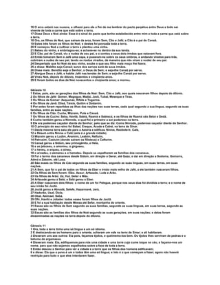 16 O arco estará nas nuvens, e olharei para ele a fim de me lembrar do pacto perpétuo entre Deus e todo ser
vivente de toda a carne que está sobre a terra.
17 Disse Deus a Noé ainda: Esse é o sinal do pacto que tenho estabelecido entre mim e toda a carne que está sobre
a terra.
18 Ora, os filhos de Noé, que saíram da arca, foram Sem, Cão e Jafé; e Cão é o pai de Canaã.
19 Estes três foram os filhos de Noé; e destes foi povoada toda a terra.
20 E começou Noé a cultivar a terra e plantou uma vinha.
21 Bebeu do vinho, e embriagou-se; e achava-se nu dentro da sua tenda.
22 E Cão, pai de Canaã, viu a nudez de seu pai, e o contou a seus dois irmãos que estavam fora.
23 Então tomaram Sem e Jafé uma capa, e puseram-na sobre os seus ombros, e andando virados para trás,
cobriram a nudez de seu pai, tendo os rostos virados, de maneira que não viram a nudez de seu pai.
24 Despertado que foi Noé do seu vinho, soube o que seu filho mais moço lhe fizera;
25 e disse: Maldito seja Canaã; servo dos servos será de seus irmãos.
26 Disse mais: Bendito seja o Senhor, o Deus de Sem; e seja-lhe Canaã por servo.
27 Alargue Deus a Jafé, e habite Jafé nas tendas de Sem; e seja-lhe Canaã por servo.
28 Viveu Noé, depois do dilúvio, trezentos e cinqüenta anos.
29 E foram todos os dias de Noé novecentos e cinqüenta anos; e morreu.


Gênesis 10
1 Estas, pois, são as gerações dos filhos de Noé: Sem, Cão e Jafé, aos quais nasceram filhos depois do dilúvio.
2 Os filhos de Jafé: Gomer, Magogue, Madai, Javã, Tubal, Meseque e Tiras.
3 Os filhos de Gomer: Asquenaz, Rifate e Togarma.
4 Os filhos de Javã: Elisá, Társis, Quitim e Dodanim.
5 Por estes foram repartidas as ilhas das nações nas suas terras, cada qual segundo a sua língua, segundo as suas
famílias, entre as suas nações.
6 Os filhos de Cão: Cuche, Mizraim, Pute e Canaã.
7 Os filhos de Cuche: Seba, Havilá, Sabtá, Raamá e Sabtecá; e os filhos de Raamá são Sebá e Dedã.
8 Cuche também gerou a Ninrode, o qual foi o primeiro a ser poderoso na terra.
9 Ele era poderoso caçador diante do Senhor; pelo que se diz: Como Ninrode, poderoso caçador diante do Senhor.
10 O princípio do seu reino foi Babel, Ereque, Acade e Calné, na terra de Sinar.
11 Desta mesma terra saiu ele para a Assíria e edificou Nínive, Reobote-Ir, Calá,
12 e Résem entre Nínive e Calá (esta é a grande cidade).
13 Mizraim gerou a Ludim, Anamim, Leabim, Naftuim,
14 Patrusim, Casluim (donde saíram os filisteus) e Caftorim.
15 Canaã gerou a Sidom, seu primogênito, e Hete,
16 e ao jebuseu, o amorreu, o girgaseu,
17 o heveu, o arqueu, o sineu,
18 o arvadeu, o zemareu e o hamateu. Depois se espalharam as famílias dos cananeus.
19 Foi o termo dos cananeus desde Sidom, em direção a Gerar, até Gaza; e daí em direção a Sodoma, Gomorra,
Admá e Zeboim, até Lasa.
20 São esses os filhos de Cão segundo as suas famílias, segundo as suas línguas, em suas terras, em suas
nações.
21 A Sem, que foi o pai de todos os filhos de Eber e irmão mais velho de Jafé, a ele também nasceram filhos.
22 Os filhos de Sem foram: Elão, Assur, Arfaxade, Lude e Arão.
23 Os filhos de Arão: Uz, Hul, Geter e Más.
24 Arfaxade gerou a Selá; e Selá gerou a Eber.
25 A Eber nasceram dois filhos: o nome de um foi Pelegue, porque nos seus dias foi dividida a terra; e o nome de
seu irmão foi Joctã.
26 Joctã gerou a Almodá, Selefe, Hazarmavé, Jerá,
27 Hadorão, Usal, Dicla,
28 Obal, Abimael, Sebá,
29 Ofir, Havilá e Jobabe: todos esses foram filhos de Joctã.
30 E foi a sua habitação desde Messa até Sefar, montanha do oriente.
31 Esses são os filhos de Sem segundo as suas famílias, segundo as suas línguas, em suas terras, segundo as
suas nações.
32 Essas são as famílias dos filhos de Noé segundo as suas gerações, em suas nações; e delas foram
disseminadas as nações na terra depois do dilúvio.


Gênesis 11
1 Ora, toda a terra tinha uma só língua e um só idioma.
2 E deslocando-se os homens para o oriente, acharam um vale na terra de Sinar; e ali habitaram.
3 Disseram uns aos outros: Eia pois, façamos tijolos, e queimemo-los bem. Os tijolos lhes serviram de pedras e o
betume de argamassa.
4 Disseram mais: Eia, edifiquemos para nós uma cidade e uma torre cujo cume toque no céu, e façamo-nos um
nome, para que não sejamos espalhados sobre a face de toda a terra.
5 Então desceu o Senhor para ver a cidade e a torre que os filhos dos homens edificavam;
6 e disse: Eis que o povo é um e todos têm uma só língua; e isto é o que começam a fazer; agora não haverá
restrição para tudo o que eles intentarem fazer.
 