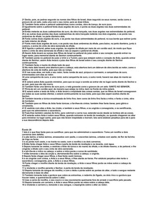 21 Serão, pois, as pedras segundo os nomes dos filhos de Israel, doze segundo os seus nomes; serão como a
gravura de um selo, cada uma com o seu nome, para as doze tribos.
22 Também farás sobre o peitoral cadeiazinhas como cordas, obra de trança, de ouro puro.
23 Igualmente sobre o peitoral farás duas argolas de ouro, e porás as duas argolas nas duas extremidades do
peitoral.
24 Então meterás as duas cadeiazinhas de ouro, de obra trançada, nas duas argolas nas extremidades do peitoral;
25 e as outras duas pontas das duas cadeiazinhas de obra trançada meterás nos dois engastes, e as porás nas
ombreiras do éfode, na parte dianteira dele.
26 Farás outras duas argolas de ouro, e as porás nas duas extremidades do peitoral, na sua borda que estiver junto
ao lado interior do éfode.
27 Farás mais duas argolas de ouro, e as porás nas duas ombreiras do éfode, para baixo, na parte dianteira, junto à
costura, e acima do cinto de obra esmerada do éfode.
28 E ligarão o peitoral, pelas suas argolas, às argolas do éfode por meio de um cordão azul, de modo que fique
sobre o cinto de obra esmerada do éfode e não se separe o peitoral do éfode.
29 Assim Arão levará os nomes dos filhos de Israel no peitoral do juízo sobre o seu coração, quando entrar no
lugar santo, para memorial diante do Senhor continuamente.
30 Também porás no peitoral do juízo o Urim e o Tumim, para que estejam sobre o coração de Arão, quando entrar
diante do Senhor; assim Arão levará o juízo dos filhos de Israel sobre o seu coração diante do Senhor
continuamente.
31 Também farás o manto do éfode todo de azul.
32 No meio dele haverá uma abertura para a cabeça; esta abertura terá um debrum de obra tecida ao redor, como a
abertura de cota de malha, para que não se rompa.
33 E nas suas abas, em todo o seu redor, farás romãs de azul, púrpura e carmesim, e campainhas de ouro,
entremeadas com elas ao redor.
34 uma campainha de ouro, e uma romã, outra campainha de ouro, e outra romã, haverá nas abas do manto ao
redor.
35 E estará sobre Arão quando ministrar, para que se ouça o sonido ao entrar ele no lugar santo diante do Senhor e
ao sair, para que ele não morra.
33 Também farás uma lâmina de ouro puro, e nela gravarás como a gravura de um selo: SANTO AO SENHOR.
37 Pô-la-ás em um cordão azul, de maneira que esteja na mitra; bem na frente da mitra estará.
38 E estará sobre a testa de Arão, e Arão levará a iniqüidade das coisas santas, que os filhos de Israel consagrarem
em todas as suas santas ofertas; e estará continuamente na sua testa, para que eles sejam aceitos diante do
Senhor.
39 Também tecerás a túnica enxadrezada de linho fino; bem como de linho fino farás a mitra; e farás o cinto, obra
de bordador.
40 Também para os filhos de Arão farás túnicas; e far-lhes-ás cintos; também lhes farás tiaras, para glória e
ornamento.
41 E vestirás com eles a Arão, teu irmão, e também a seus filhos, e os ungirás e consagrarás, e os santificarás,
para que me administrem o sacerdócio.
42 Faze-lhes também calções de linho, para cobrirem a carne nua; estender-se-ão desde os lombos até as coxas.
43 E estarão sobre Arão e sobre seus filhos, quando entrarem na tenda da revelação, ou quando chegarem ao altar
para ministrar no lugar santo, para que não levem iniqüidade e morram; isto será estatuto perpétuo para ele e para
a sua descendência depois dele.



Êxodo 29
1 Isto é o que lhes farás para os santificar, para que me administrem o sacerdócio: Toma um novilho e dois
carneiros sem defeito,
2 e pão ázimo, e bolos ázimos, amassados com azeite, e coscorões ázimos, untados com azeite; de flor de farinha
de trigo os farás;
3 e os porás num cesto, e os trarás no cesto, com o novilho e os dois carneiros.
4 Então farás chegar Arão e seus filhos à porta da tenda da revelação e os lavarás, com água.
5 Depois tomarás as vestes, e vestirás a Arão da túnica e do manto do éfode, e do éfode mesmo, e do peitoral, e lhe
cingirás o éfode com o seu cinto de obra esmerada;
6 e pôr-lhe-ás a mitra na cabeça; e sobre a mitra porás a coroa de santidade;
7 então tomarás o óleo da unção e, derramando-lho sobre a cabeça, o ungirás.
8 Depois farás chegar seus filhos, e lhes farás vestir túnicas,
9 e os cingirás com cintos, a Arão e a seus filhos, e lhes atarás as tiaras. Por estatuto perpétuo eles terão o
sacerdócio; consagrarás, pois, a Arão e a seus filhos.
10 Farás chegar o novilho diante da tenda da revelação, e Arão e seus filhos porão as mãos sobre a cabeça do
novilho;
11 e imolarás o novilho perante o Senhor, à porta da tenda da revelação.
12 Depois tomarás do sangue do novilho, e com o dedo o porás sobre as pontas do altar, e todo o sangue restante
derramarás à base do altar.
13 Também tomarás toda a gordura que cobre as entranhas, o redenho do fígado, os dois rins e a gordura que
houver neles, e queimá-los-ás sobre o altar;
14 mas a carne do novilho, o seu couro e o seu excremento queimarás fora do arraial; é sacrifício pelo pecado.
15 Depois tomarás um carneiro, e Arão e seus filhos porão as mãos sobre a cabeça dele,
16 e imolarás o carneiro e, tomando o seu sangue, o espargirás sobre o altar ao redor;
 