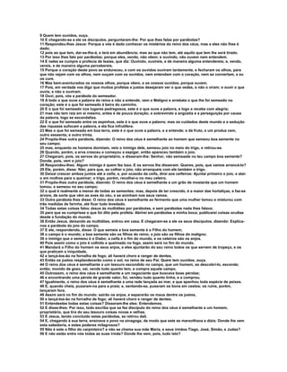 9 Quem tem ouvidos, ouça.
10 E chegando-se a ele os discípulos, perguntaram-lhe: Por que lhes falas por parábolas?
11 Respondeu-lhes Jesus: Porque a vós é dado conhecer os mistérios do reino dos céus, mas a eles não lhes é
dado;
12 pois ao que tem, dar-se-lhe-á, e terá em abundância; mas ao que não tem, até aquilo que tem lhe será tirado.
13 Por isso lhes falo por parábolas; porque eles, vendo, não vêem; e ouvindo, não ouvem nem entendem.
14 E neles se cumpre a profecia de Isaías, que diz: Ouvindo, ouvireis, e de maneira alguma entendereis; e, vendo,
vereis, e de maneira alguma percebereis.
15 Porque o coração deste povo se endureceu, e com os ouvidos ouviram tardamente, e fecharam os olhos, para
que não vejam com os olhos, nem ouçam com os ouvidos, nem entendam com o coração, nem se convertam, e eu
os cure.
16 Mas bem-aventurados os vossos olhos, porque vêem, e os vossos ouvidos, porque ouvem.
17 Pois, em verdade vos digo que muitos profetas e justos desejaram ver o que vedes, e não o viram; e ouvir o que
ouvis, e não o ouviram.
18 Ouvi, pois, vós a parábola do semeador.
19 A todo o que ouve a palavra do reino e não a entende, vem o Maligno e arrebata o que lhe foi semeado no
coração; este é o que foi semeado à beira do caminho.
20 E o que foi semeado nos lugares pedregosos, este é o que ouve a palavra, e logo a recebe com alegria;
21 mas não tem raiz em si mesmo, antes é de pouca duração; e sobrevindo a angústia e a perseguição por causa
da palavra, logo se escandaliza.
22 E o que foi semeado entre os espinhos, este é o que ouve a palavra; mas os cuidados deste mundo e a sedução
das riquezas sufocam a palavra, e ela fica infrutífera.
23 Mas o que foi semeado em boa terra, este é o que ouve a palavra, e a entende; e dá fruto, e um produz cem,
outro sessenta, e outro trinta.
24 Propôs-lhes outra parábola, dizendo: O reino dos céus é semelhante ao homem que semeou boa semente no
seu campo;
25 mas, enquanto os homens dormiam, veio o inimigo dele, semeou joio no meio do trigo, e retirou-se.
26 Quando, porém, a erva cresceu e começou a espigar, então apareceu também o joio.
27 Chegaram, pois, os servos do proprietário, e disseram-lhe: Senhor, não semeaste no teu campo boa semente?
Donde, pois, vem o joio?
28 Respondeu-lhes: Algum inimigo é quem fez isso. E os servos lhe disseram: Queres, pois, que vamos arrancá-lo?
29 Ele, porém, disse: Não; para que, ao colher o joio, não arranqueis com ele também o trigo.
30 Deixai crescer ambos juntos até a ceifa; e, por ocasião da ceifa, direi aos ceifeiros: Ajuntai primeiro o joio, e atai-
o em molhos para o queimar; o trigo, porém, recolhei-o no meu celeiro.
31 Propôs-lhes outra parábola, dizendo: O reino dos céus é semelhante a um grão de mostarda que um homem
tomou, e semeou no seu campo;
32 o qual é realmente a menor de todas as sementes; mas, depois de ter crescido, é a maior das hortaliças, e faz-se
árvore, de sorte que vêm as aves do céu, e se aninham nos seus ramos.
33 Outra parábola lhes disse: O reino dos céus é semelhante ao fermento que uma mulher tomou e misturou com
três medidas de farinha, até ficar tudo levedado.
34 Todas estas coisas falou Jesus às multidões por parábolas, e sem parábolas nada lhes falava;
35 para que se cumprisse o que foi dito pelo profeta: Abrirei em parábolas a minha boca; publicarei coisas ocultas
desde a fundação do mundo.
36 Então Jesus, deixando as multidões, entrou em casa. E chegaram-se a ele os seus discípulos, dizendo: Explica-
nos a parábola do joio do campo.
37 E ele, respondendo, disse: O que semeia a boa semente é o Filho do homem;
38 o campo é o mundo; a boa semente são os filhos do reino; o joio são os filhos do maligno;
39 o inimigo que o semeou é o Diabo; a ceifa é o fim do mundo, e os celeiros são os anjos.
40 Pois assim como o joio é colhido e queimado no fogo, assim será no fim do mundo.
41 Mandará o Filho do homem os seus anjos, e eles ajuntarão do seu reino todos os que servem de tropeço, e os
que praticam a iniquidade,
42 e lançá-los-ão na fornalha de fogo; ali haverá choro e ranger de dentes.
43 Então os justos resplandecerão como o sol, no reino de seu Pai. Quem tem ouvidos, ouça.
44 O reino dos céus é semelhante a um tesouro escondido no campo, que um homem, ao descobrí-lo, esconde;
então, movido de gozo, vai, vende tudo quanto tem, e compra aquele campo.
45 Outrossim, o reino dos céus é semelhante a um negociante que buscava boas pérolas;
46 e encontrando uma pérola de grande valor, foi, vendeu tudo quanto tinha, e a comprou.
47 Igualmente, o reino dos céus é semelhante a uma rede lançada ao mar, e que apanhou toda espécie de peixes.
48 E, quando cheia, puxaram-na para a praia; e, sentando-se, puseram os bons em cestos; os ruins, porém,
lançaram fora.
49 Assim será no fim do mundo: sairão os anjos, e separarão os maus dentre os justos,
50 e lançá-los-ão na fornalha de fogo; ali haverá choro e ranger de dentes.
51 Entendestes todas estas coisas? Disseram-lhe eles: Entendemos.
52 E disse-lhes: Por isso, todo escriba que se fez discípulo do reino dos céus é semelhante a um homem,
proprietário, que tira do seu tesouro coisas novas e velhas.
53 E Jesus, tendo concluído estas parábolas, se retirou dali.
54 E, chegando à sua terra, ensinava o povo na sinagoga, de modo que este se maravilhava e dizia: Donde lhe vem
esta sabedoria, e estes poderes milagrosos?
55 Não é este o filho do carpinteiro? e não se chama sua mãe Maria, e seus irmãos Tiago, José, Simão, e Judas?
56 E não estão entre nós todas as suas irmãs? Donde lhe vem, pois, tudo isto?
 