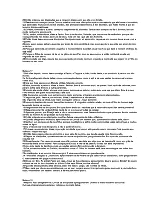 20 Então ordenou aos discípulos que a ninguém dissessem que ele era o Cristo.
21 Desde então começou Jesus Cristo a mostrar aos seus discípulos que era necessário que ele fosse a Jerusalém,
que padecesse muitas coisas dos anciãos, dos principais sacerdotes, e dos escribas, que fosse morto, e que ao
terceiro dia ressuscitasse.
22 E Pedro, tomando-o à parte, começou a repreendê-lo, dizendo: Tenha Deus compaixão de ti, Senhor; isso de
modo nenhum te acontecerá.
23 Ele, porém, voltando-se, disse a Pedro: Para trás de mim, Satanás, que me serves de escândalo; porque não
estás pensando nas coisas que são de Deus, mas sim nas que são dos homens.
24 Então disse Jesus aos seus discípulos: Se alguém quer vir após mim, negue-se a si mesmo, tome a sua cruz, e
siga-me;
25 pois, quem quiser salvar a sua vida por amor de mim perdê-la-á; mas quem perder a sua vida por amor de mim,
achá-la-á.
26 Pois que aproveita ao homem se ganhar o mundo inteiro e perder a sua vida? ou que dará o homem em troca da
sua vida?
27 Porque o Filho do homem há de vir na glória de seu Pai, com os seus anjos; e então retribuirá a cada um
segundo as suas obras.
28 Em verdade vos digo, alguns dos que aqui estão de modo nenhum provarão a morte até que vejam vir o Filho do
homem no seu reino.



Mateus 17
1 Seis dias depois, tomou Jesus consigo a Pedro, a Tiago e a João, irmão deste, e os conduziu à parte a um alto
monte;
2 e foi transfigurado diante deles; o seu rosto resplandeceu como o sol, e as suas vestes tornaram-se brancas
como a luz.
3 E eis que lhes apareceram Moisés e Elias, falando com ele.
4 Pedro, tomando a palavra, disse a Jesus: Senhor, bom é estarmos aqui; se queres, farei aqui três cabanas, uma
para ti, outra para Moisés, e outra para Elias.
5 Estando ele ainda a falar, eis que uma nuvem luminosa os cobriu; e dela saiu uma voz que dizia: Este é o meu
Filho amado, em quem me comprazo; a ele ouvi.
6 Os discípulos, ouvindo isso, cairam com o rosto em terra, e ficaram grandemente atemorizados.
7 Chegou-se, pois, Jesus e, tocando-os, disse: Levantai-vos e não temais.
8 E, erguendo eles os olhos, não viram a ninguém senão a Jesus somente.
9 Enquanto desciam do monte, Jesus lhes ordenou: A ninguém conteis a visão, até que o Filho do homem seja
levantado dentre os mortos.
10 Perguntaram-lhe os discípulos: Por que dizem então os escribas que é necessário que Elias venha primeiro?
11 Respondeu ele: Na verdade Elias havia de vir e restaurar todas as coisas;
12 digo-vos, porém, que Elias já veio, e não o reconheceram; mas fizeram-lhe tudo o que quiseram. Assim também
o Filho do homem há de padecer às mãos deles.
13 Então entenderam os discípulos que lhes falava a respeito de João, o Batista.
14 Quando chegaram à multidão, aproximou-se de Jesus um homem que, ajoelhando-se diante dele, disse:
15 Senhor, tem compaixão de meu filho, porque é epiléptico e sofre muito; pois muitas vezes cai no fogo, e muitas
vezes na água.
16 Eu o trouxe aos teus discípulos, e não o puderam curar.
17 E Jesus, respondendo, disse: ó geração incrédula e perversa! até quando estarei convosco? até quando vos
sofrerei? Trazei-mo aqui.
18 Então Jesus repreendeu ao demônio, o qual saiu de menino, que desde aquela hora ficou curado.
19 Depois os discípulos, aproximando-se de Jesus em particular, perguntaram-lhe: Por que não pudemos nós
expulsá-lo?
20 Disse-lhes ele: Por causa da vossa pouca fé; pois em verdade vos digo que, se tiverdes fé como um grão de
mostarda direis a este monte: Passa daqui para acolá, e ele há de passar; e nada vos será impossível.
21 mas esta casta de demônios não se expulsa senão à força de oração e de jejum.
22 Ora, achando-se eles na Galiléia, disse-lhes Jesus: O Filho do homem está para ser entregue nas mãos dos
homens;
23 e matá-lo-ão, e ao terceiro dia ressurgirá. E eles se entristeceram grandemente.
24 Tendo eles chegado a Cafarnaum, aproximaram-se de Pedro os que cobravam as didracmas, e lhe perguntaram:
O vosso mestre não paga as didracmas?
25 Disse ele: Sim. Ao entrar Pedro em casa, Jesus se lhe antecipou, perguntando: Que te parece, Simão? De quem
cobram os reis da terra imposto ou tributo? dos seus filhos, ou dos alheios?
26 Quando ele respondeu: Dos alheios, disse-lhe Jesus: Logo, são isentos os filhos.
27 Mas, para que não os escandalizemos, vai ao mar, lança o anzol, tira o primeiro peixe que subir e, abrindo-lhe a
boca, encontrarás um estáter; toma-o, e dá-lho por mim e por ti.



Mateus 18
1 Naquela hora chegaram-se a Jesus os discípulos e perguntaram: Quem é o maior no reino dos céus?
2 Jesus, chamando uma criança, colocou-a no meio deles,
 