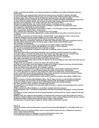 20 Mas os principais sacerdotes e os anciãos persuadiram as multidões a que pedissem Barrabás e fizessem
morrer Jesus.
21 O governador, pois, perguntou-lhes: Qual dos dois quereis que eu vos solte? E disseram: Barrabás.
22 Tornou-lhes Pilatos: Que farei então de Jesus, que se chama Cristo? Disseram todos: Seja crucificado.
23 Pilatos, porém, disse: Pois que mal fez ele? Mas eles clamavam ainda mais: Seja crucificado.
24 Ao ver Pilatos que nada conseguia, mas pelo contrário que o tumulto aumentava, mandando trazer água, lavou
as mãos diante da multidão, dizendo: Sou inocente do sangue deste homem; seja isso lá convosco.
25 E todo o povo respondeu: O seu sangue caia sobre nós e sobre nossos filhos.
26 Então lhes soltou Barrabás; mas a Jesus mandou açoitar, e o entregou para ser crucificado.
27 Nisso os soldados do governador levaram Jesus ao pretório, e reuniram em torno dele toda a corte.
28 E, despindo-o, vestiram-lhe um manto escarlate;
29 e tecendo uma coroa de espinhos, puseram-lha na cabeça, e na mão direita uma cana, e ajoelhando-se diante
dele, o escarneciam, dizendo: Salve, rei dos judeus!
30 E, cuspindo nele, tiraram-lhe a cana, e davam-lhe com ela na cabeça.
31 Depois de o terem escarnecido, despiram-lhe o manto, puseram-lhe as suas vestes, e levaram-no para ser
crucificado.
32 Ao saírem, encontraram um homem cireneu, chamado Simão, a quem obrigaram a levar a cruz de Jesus.
33 Quando chegaram ao lugar chamado Gólgota, que quer dizer, lugar da Caveira,
34 deram-lhe a beber vinho misturado com fel; mas ele, provando-o, não quis beber.
35 Então, depois de o crucificarem, repartiram as vestes dele, lançando sortes, para que se cumprisse o que foi
dito pelo profeta: Repartiram entre si as minhas vestes, e sobre a minha túnica deitaram sortes.
36 E, sentados, ali o guardavam.
37 Puseram-lhe por cima da cabeça a sua acusação escrita: ESTE É JESUS, O REI DOS JUDEUS.
38 Então foram crucificados com ele dois salteadores, um à direita, e outro à esquerda.
39 E os que iam passando blasfemavam dele, meneando a cabeça
40 e dizendo: Tu, que destróis o santuário e em três dias o reedificas, salva-te a ti mesmo; se és Filho de Deus,
desce da cruz.
41 De igual modo também os principais sacerdotes, com os escribas e anciãos, escarnecendo, diziam:
42 A outros salvou; a si mesmo não pode salvar. Rei de Israel é ele; desça agora da cruz, e creremos nele;
43 confiou em Deus, livre-o ele agora, se lhe quer bem; porque disse: Sou Filho de Deus.
44 O mesmo lhe lançaram em rosto também os salteadores que com ele foram crucificados.
45 E, desde a hora sexta, houve trevas sobre toda a terra, até a hora nona.
46 Cerca da hora nona, bradou Jesus em alta voz, dizendo: Eli, Eli, lamá sabactani; isto é, Deus meu, Deus meu, por
que me desamparaste?
47 Alguns dos que ali estavam, ouvindo isso, diziam: Ele chama por Elias.
48 E logo correu um deles, tomou uma esponja, ensopou-a em vinagre e, pondo-a numa cana, dava-lhe de beber.
49 Os outros, porém, disseram: Deixa, vejamos se Elias vem salvá-lo.
50 De novo bradou Jesus com grande voz, e entregou o espírito.
51 E eis que o véu do santuário se rasgou em dois, de alto a baixo; a terra tremeu, as pedras se fenderam,
52 os sepulcros se abriram, e muitos corpos de santos que tinham dormido foram ressuscitados;
53 e, saindo dos sepulcros, depois da ressurreição dele, entraram na cidade santa, e apareceram a muitos.
54 ora, o centurião e os que com ele guardavam Jesus, vendo o terremoto e as coisas que aconteciam, tiveram
grande temor, e disseram: Verdadeiramente este era filho de Deus.
55 Também estavam ali, olhando de longe, muitas mulheres que tinham seguido Jesus desde a Galiléia para o
ouvir;
56 entre as quais se achavam Maria Madalena, Maria, mãe de Tiago e de José, e a mãe dos filhos de Zebedeu.
57 Ao cair da tarde, veio um homem rico de Arimatéia, chamado José, que também era discípulo de Jesus.
58 Esse foi a Pilatos e pediu o corpo de Jesus. Então Pilatos mandou que lhe fosse entregue.
59 E José, tomando o corpo, envolveu-o num pano limpo, de linho,
60 e depositou-o no seu sepulcro novo, que havia aberto em rocha; e, rodando uma grande pedra para a porta do
sepulcro, retirou-se.
61 Mas achavam-se ali Maria Madalena e a outra Maria, sentadas defronte do sepulcro.
62 No dia seguinte, isto é, o dia depois da preparação, reuniram-se os principais sacerdotes e os fariseus perante
Pilatos,
63 e disseram: Senhor, lembramo-nos de que aquele embusteiro, quando ainda vivo, afirmou: Depois de três dias
ressurgirei.
64 Manda, pois, que o sepulcro seja guardado com segurança até o terceiro dia; para não suceder que, vindo os
discípulos, o furtem e digam ao povo: Ressurgiu dos mortos; e assim o último embuste será pior do que o primeiro.
65 Disse-lhes Pilatos: Tendes uma guarda; ide, tornai-o seguro, como entendeis.
66 Foram, pois, e tornaram seguro o sepulcro, selando a pedra, e deixando ali a guarda.



Mateus 28
1 No fim do sábado, quando já despontava o primeiro dia da semana, Maria Madalena e a outra Maria foram ver o
sepulcro.
2 E eis que houvera um grande terremoto; pois um anjo do Senhor descera do céu e, chegando-se, removera a
pedra e estava sentado sobre ela.
3 o seu aspecto era como um relâmpago, e as suas vestes brancas como a neve.
4 E de medo dele tremeram os guardas, e ficaram como mortos.
 