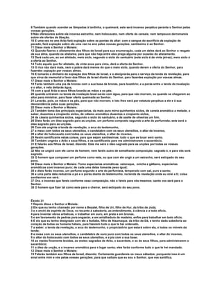 8 Também quando acender as lâmpadas à tardinha, o queimará; este será incenso perpétuo perante o Senhor pelas
vossas gerações.
9 Não oferecereis sobre ele incenso estranho, nem holocausto, nem oferta de cereais; nem tampouco derramareis
sobre ele ofertas de libação.
10 E uma vez no ano Arão fará expiação sobre as pontas do altar; com o sangue do sacrifício de expiação de
pecado, fará expiação sobre ele uma vez no ano pelas vossas gerações; santíssimo é ao Senhor.
11 Disse mais o Senhor a Moisés:
12 Quando fizeres o alistamento dos filhos de Israel para sua enumeração, cada um deles dará ao Senhor o resgate
da sua alma, quando os alistares; para que não haja entre eles praga alguma por ocasião do alistamento.
13 Dará cada um, ao ser alistado, meio siclo, segundo o siclo do santuário (este siclo é de vinte jeiras); meio siclo é
a oferta ao Senhor.
14 Todo aquele que for alistado, de vinte anos para cima, dará a oferta do Senhor.
15 O rico não dará mais, nem o pobre dará menos do que o meio siclo, quando derem a oferta do Senhor, para
fazerdes expiação por vossas almas.
16 E tomarás o dinheiro da expiação dos filhos de Israel, e o designarás para o serviço da tenda da revelação, para
que sirva de memorial a favor dos filhos de Israel diante do Senhor, para fazerdes expiação por vossas almas.
17 Disse mais o Senhor a Moisés:
18 Farás também uma pia de bronze com a sua base de bronze, para lavatório; e a porás entre a tenda da revelação
e o altar, e nela deitarás água,
19 com a qual Arão e seus filhos lavarão as mãos e os pés;
20 quando entrarem na tenda da revelação lavar-se-ão com água, para que não morram, ou quando se chegarem ao
altar para ministrar, para fazer oferta queimada ao Senhor.
21 Lavarão, pois, as mãos e os pés, para que não morram; e isto lhes será por estatuto perpétuo a ele e à sua
descendência pelas suas gerações.
22 Disse mais o Senhor a Moisés:
23 Também toma das principais especiarias, da mais pura mirra quinhentos siclos, de canela aromática a metade, a
saber, duzentos e cinqüenta siclos, de cálamo aromático duzentos e cinqüenta siclos,
24 de cássia quinhentos siclos, segundo o siclo do santuário, e de azeite de oliveiras um him.
25 Disto farás um óleo sagrado para as unções, um perfume composto segundo a arte do perfumista; este será o
óleo sagrado para as unções.
26 Com ele ungirás a tenda da revelação, a arca do testemunho,
27 a mesa com todos os seus utensílios, o candelabro com os seus utensílios, o altar de incenso,
28 a altar do holocausto com todos os seus utensílios, o altar de incenso,
29 Assim santificarás estas coisas, para que sejam santíssimas; tudo o que as tocar será santo.
30 Também ungirás a Arão e seus filhos, e os santificarás para me administrarem o sacerdócio.
31 E falarás aos filhos de Israel, dizendo: Este me será o óleo sagrado para as unções por todas as vossas
gerações.
32 Não se ungirá com ele carne de homem; nem fareis outro de semelhante composição; sagrado é, e para vós será
sagrado.
33 O homem que compuser um perfume como este, ou que com ele ungir a um estranho, será extirpado do seu
povo.
34 Disse mais o Senhor a Moisés: Toma especiarias aromáticas: estoraque, onicha e gálbano, especiarias
aromáticas com incenso puro; de cada uma delas tomarás peso igual;
35 e disto farás incenso, um perfume segundo a arte do perfumista, temperado com sal, puro e santo;
36 e uma parte dele reduzirás a pó e o porás diante do testemunho, na tenda da revelação onde eu virei a ti; coisa
santíssima vos será.
37 Ora, o incenso que fareis conforme essa composição, não o fareis para vós mesmos; santo vos será para o
Senhor.
38 O homem que fizer tal como este para o cheirar, será extirpado do seu povo.



Êxodo 31
1 Depois disse o Senhor a Moisés:
2 Eis que eu tenho chamado por nome a Bezalel, filho de Uri, filho de Hur, da tribo de Judá,
3 e o enchi do espírito de Deus, no tocante à sabedoria, ao entendimento, à ciência e a todo ofício,
4 para inventar obras artísticas, e trabalhar em ouro, em prata e em bronze,
5 e em lavramento de pedras para engastar, e em entalhadura de madeira, enfim para trabalhar em todo ofício.
6 E eis que eu tenho designado com ele a Aoliabe, filho de Aisamaque, da tribo de Dã, e tenho dado sabedoria ao
coração de todos os homens hábeis, para fazerem tudo o que te hei ordenado,
7 a saber: a tenda da revelação, a arca do testemunho, o propiciatório que estará sobre ela, e todos os móveis da
tenda;
8 a mesa com os seus utensílios, o candelabro de ouro puro com todos os seus utensílios, o altar do incenso,
9 o altar do holocausto com todos os seus utensílios, e a pia com a sua base;
10 as vestes finamente tecidas, as vestes sagradas de Arão, o sacerdote, e as de seus filhos, para administrarem o
sacerdócio;
11 o óleo da unção, e o incenso aromático para o lugar santo; eles farão conforme tudo o que te hei mandado.
12 Disse mais o Senhor a Moisés:
13 Falarás também aos filhos de Israel, dizendo: Certamente guardareis os meus sábados; porquanto isso é um
sinal entre mim e vós pelas vossas gerações; para que saibais que eu sou o Senhor, que vos santifica.
 
