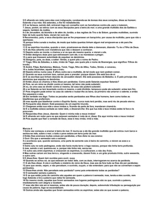 5 E olhando em redor para eles com indignação, condoendo-se da dureza dos seus corações, disse ao homem:
Estende a tua mão. Ele estendeu, e lhe foi restabelecida.
6 E os fariseus, saindo dali, entraram logo em conselho com os herodianos contra ele, para o matarem.
7 Jesus, porém, se retirou com os seus discípulos para a beira do mar; e uma grande multidão dos da Galiléia o
seguiu; também da Judéia,
8 e de Jerusalém, da Iduméia e de além do Jordão, e das regiões de Tiro e de Sidom, grandes multidões, ouvindo
falar de tudo quanto fazia, vieram ter com ele.
9 Recomendou, pois, a seus discípulos que se lhe preparasse um barquinho, por causa da multidão, para que não o
apertasse;
10 porque tinha curado a muitos, de modo que todos quantos tinham algum mal arrojavam-se a ele para lhe
tocarem.
11 E os espíritos imundos, quando o viam, prostravam-se diante dele e clamavam, dizendo: Tu és o Filho de Deus.
12 E ele lhes advertia com insistência que não o dessem a conhecer.
13 Depois subiu ao monte, e chamou a si os que ele mesmo queria; e vieram a ele.
14 Então designou doze para que estivessem com ele, e os mandasse a pregar;
15 e para que tivessem autoridade de expulsar os demônios.
16 Designou, pois, os doze, a saber: Simão, a quem pôs o nome de Pedro;
17 Tiago, filho de Zebedeu, e João, irmão de Tiago, aos quais pôs o nome de Boanerges, que significa: Filhos do
trovão;
18 André, Filipe, Bartolomeu, Mateus, Tomé, Tiago, filho de Alfeu, Tadeu, Simão, o cananeu,
19 e Judas Iscariotes, aquele que o traiu.
20 Depois entrou numa casa. E afluiu outra vez a multidão, de tal modo que nem podiam comer.
21 Quando os seus ouviram isso, saíram para o prender; porque diziam: Ele está fora de si.
22 E os escribas que tinham descido de Jerusalém diziam: Ele está possesso de Belzebu; e: É pelo príncipe dos
demônios que expulsa os demônios.
23 Então Jesus os chamou e lhes disse por parábolas: Como pode Satanás expulsar Satanás?
24 Pois, se um reino se dividir contra si mesmo, tal reino não pode subsistir;
25 ou, se uma casa se dividir contra si mesma, tal casa não poderá subsistir;
26 e se Satanás se tem levantado contra si mesmo, e está dividido, tampouco pode ele subsistir; antes tem fim.
27 Pois ninguém pode entrar na casa do valente e roubar-lhe os bens, se primeiro não amarrar o valente; e então
lhe saqueará a casa.
28 Em verdade vos digo: Todos os pecados serão perdoados aos filhos dos homens, bem como todas as
blasfêmias que proferirem;
29 mas aquele que blasfemar contra o Espírito Santo, nunca mais terá perdão, mas será réu de pecado eterno.
30 Porquanto eles diziam: Está possesso de um espírito imundo.
31 Chegaram então sua mãe e seus irmãos e, ficando da parte de fora, mandaram chamá-lo.
32 E a multidão estava sentada ao redor dele, e disseram-lhe: Eis que tua mãe e teus irmãos estão lá fora e te
procuram.
33 Respondeu-lhes Jesus, dizendo: Quem é minha mãe e meus irmãos!
34 E olhando em redor para os que estavam sentados à roda de si, disse: Eis aqui minha mãe e meus irmãos!
35 Pois aquele que fizer a vontade de Deus, esse é meu irmão, irmã e mãe.



Marcos 4
1 Outra vez começou a ensinar à beira do mar. E reuniu-se a ele tão grande multidão que ele entrou num barco e
sentou-se nele, sobre o mar; e todo o povo estava em terra junto do mar.
2 Então lhes ensinava muitas coisas por parábolas, e lhes dizia no seu ensino:
3 Ouvi: Eis que o semeador saiu a semear;
4 e aconteceu que, quando semeava, uma parte da semente caiu à beira do caminho, e vieram as aves e a
comeram.
5 Outra caiu no solo pedregoso, onde não havia muita terra: e logo nasceu, porque não tinha terra profunda;
6 mas, saindo o sol, queimou-se; e, porque não tinha raiz, secou-se.
7 E outra caiu entre espinhos; e cresceram os espinhos, e a sufocaram; e não deu fruto.
8 Mas outras caíram em boa terra e, vingando e crescendo, davam fruto; e um grão produzia trinta, outro sessenta,
e outro cem.
9 E disse-lhes: Quem tem ouvidos para ouvir, ouça.
10 Quando se achou só, os que estavam ao redor dele, com os doze, interrogaram-no acerca da parábola.
11 E ele lhes disse: A vós é confiado o mistério do reino de Deus, mas aos de fora tudo se lhes diz por parábolas;
12 para que vendo, vejam, e não percebam; e ouvindo, ouçam, e não entendam; para que não se convertam e sejam
perdoados.
13 Disse-lhes ainda: Não percebeis esta parábola? como pois entendereis todas as parábolas?
14 O semeador semeia a palavra.
15 E os que estão junto do caminho são aqueles em quem a palavra é semeada; mas, tendo-a eles ouvido, vem
logo Satanás e tira a palavra que neles foi semeada.
16 Do mesmo modo, aqueles que foram semeados nos lugares pedregosos são os que, ouvindo a palavra,
imediatamente com alegria a recebem;
17 mas não têm raiz em si mesmos, antes são de pouca duração; depois, sobrevindo tribulação ou perseguição por
causa da palavra, logo se escandalizam.
18 Outros ainda são aqueles que foram semeados entre os espinhos; estes são os que ouvem a palavra;
 