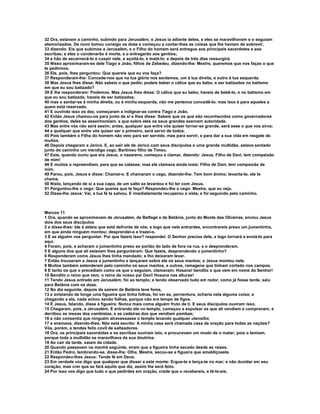 32 Ora, estavam a caminho, subindo para Jerusalém; e Jesus ia adiante deles, e eles se maravilhavam e o seguiam
atemorizados. De novo tomou consigo os doze e começou a contar-lhes as coisas que lhe haviam de sobrevir,
33 dizendo: Eis que subimos a Jerusalém, e o Filho do homem será entregue aos principais sacerdotes e aos
escribas; e eles o condenarão à morte, e o entregarão aos gentios;
34 e hão de escarnecê-lo e cuspir nele, e açoitá-lo, e matá-lo; e depois de três dias ressurgirá.
35 Nisso aproximaram-se dele Tiago e João, filhos de Zebedeu, dizendo-lhe: Mestre, queremos que nos faças o que
te pedirmos.
36 Ele, pois, lhes perguntou: Que quereis que eu vos faça?
37 Responderam-lhe: Concede-nos que na tua glória nos sentemos, um à tua direita, e outro à tua esquerda.
38 Mas Jesus lhes disse: Não sabeis o que pedis; podeis beber o cálice que eu bebo, e ser batizados no batismo
em que eu sou batizado?
39 E lhe responderam: Podemos. Mas Jesus lhes disse: O cálice que eu bebo, haveis de bebê-lo, e no batismo em
que eu sou batizado, haveis de ser batizados;
40 mas o sentar-se à minha direita, ou à minha esquerda, não me pertence concedê-lo; mas isso é para aqueles a
quem está reservado.
41 E ouvindo isso os dez, começaram a indignar-se contra Tiago e João.
42 Então Jesus chamou-os para junto de si e lhes disse: Sabeis que os que são reconhecidos como governadores
dos gentios, deles se assenhoreiam, e que sobre eles os seus grandes exercem autoridade.
43 Mas entre vós não será assim; antes, qualquer que entre vós quiser tornar-se grande, será esse o que vos sirva;
44 e qualquer que entre vós quiser ser o primeiro, será servo de todos.
45 Pois também o Filho do homem não veio para ser servido, mas para servir, e para dar a sua vida em resgate de
muitos.
46 Depois chegaram a Jericó. E, ao sair ele de Jericó com seus discípulos e uma grande multidão, estava sentado
junto do caminho um mendigo cego, Bartimeu filho de Timeu.
47 Este, quando ouviu que era Jesus, o nazareno, começou a clamar, dizendo: Jesus, Filho de Davi, tem compaixão
de mim!
48 E muitos o repreendiam, para que se calasse; mas ele clamava ainda mais: Filho de Davi, tem compaixão de
mim.
49 Parou, pois, Jesus e disse: Chamai-o. E chamaram o cego, dizendo-lhe: Tem bom ânimo; levanta-te, ele te
chama.
50 Nisto, lançando de si a sua capa, de um salto se levantou e foi ter com Jesus.
51 Perguntou-lhe o cego: Que queres que te faça? Respondeu-lhe o cego: Mestre, que eu veja.
52 Disse-lhe Jesus: Vai, a tua fé te salvou. E imediatamente recuperou a vista, e foi seguindo pelo caminho.



Marcos 11
1 Ora, quando se aproximavam de Jerusalém, de Betfagé e de Betânia, junto do Monte das Oliveiras, enviou Jesus
dois dos seus discípulos
2 e disse-lhes: Ide à aldeia que está defronte de vós; e logo que nela entrardes, encontrareis preso um jumentinho,
em que ainda ninguém montou; desprendei-o e trazei-o.
3 E se alguém vos perguntar: Por que fazeis isso? respondei: O Senhor precisa dele, e logo tornará a enviá-lo para
aqui.
4 Foram, pois, e acharam o jumentinho preso ao portão do lado de fora na rua, e o desprenderam.
5 E alguns dos que ali estavam lhes perguntaram: Que fazeis, desprendendo o jumentinho?
6 Responderam como Jesus lhes tinha mandado; e lho deixaram levar.
7 Então trouxeram a Jesus o jumentinho e lançaram sobre ele os seus mantos; e Jesus montou nele.
8 Muitos também estenderam pelo caminho os seus mantos, e outros, ramagens que tinham cortado nos campos.
9 E tanto os que o precediam como os que o seguiam, clamavam: Hosana! bendito o que vem em nome do Senhor!
10 Bendito o reino que vem, o reino de nosso pai Davi! Hosana nas alturas!
11 Tendo Jesus entrado em Jerusalém, foi ao templo; e tendo observado tudo em redor, como já fosse tarde, saiu
para Betânia com os doze.
12 No dia seguinte, depois de saírem de Betânia teve fome,
13 e avistando de longe uma figueira que tinha folhas, foi ver se, porventura, acharia nela alguma coisa; e
chegando a ela, nada achou senão folhas, porque não era tempo de figos.
14 E Jesus, falando, disse à figueira: Nunca mais coma alguém fruto de ti. E seus discípulos ouviram isso.
15 Chegaram, pois, a Jerusalém. E entrando ele no templo, começou a expulsar os que ali vendiam e compravam; e
derribou as mesas dos cambistas, e as cadeiras dos que vendiam pombas;
16 e não consentia que ninguém atravessasse o templo levando qualquer utensílio;
17 e ensinava, dizendo-lhes: Não está escrito: A minha casa será chamada casa de oração para todas as nações?
Vós, porém, a tendes feito covil de salteadores.
18 Ora, os principais sacerdotes e os escribas ouviram isto, e procuravam um modo de o matar; pois o temiam,
porque toda a multidão se maravilhava da sua doutrina.
19 Ao cair da tarde, saíam da cidade.
20 Quando passavam na manhã seguinte, viram que a figueira tinha secado desde as raízes.
21 Então Pedro, lembrando-se, disse-lhe: Olha, Mestre, secou-se a figueira que amaldiçoaste.
22 Respondeu-lhes Jesus: Tende fé em Deus.
23 Em verdade vos digo que qualquer que disser a este monte: Ergue-te e lança-te no mar; e não duvidar em seu
coração, mas crer que se fará aquilo que diz, assim lhe será feito.
24 Por isso vos digo que tudo o que pedirdes em oração, crede que o recebereis, e tê-lo-eis.
 