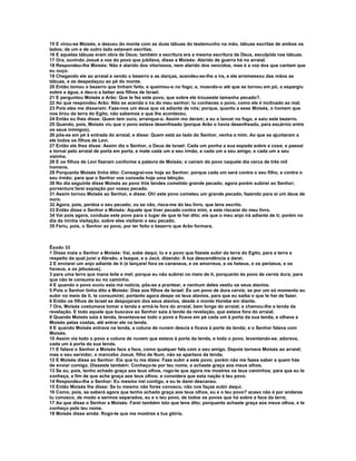 15 E virou-se Moisés, e desceu do monte com as duas tábuas do testemunho na mão, tábuas escritas de ambos os
lados; de um e de outro lado estavam escritas.
16 E aquelas tábuas eram obra de Deus; também a escritura era a mesma escritura de Deus, esculpida nas tábuas.
17 Ora, ouvindo Josué a voz do povo que jubilava, disse a Moisés: Alarido de guerra há no arraial.
18 Respondeu-lhe Moisés: Não é alarido dos vitoriosos, nem alarido dos vencidos, mas é a voz dos que cantam que
eu ouço.
19 Chegando ele ao arraial e vendo o bezerro e as danças, acendeu-se-lhe a ira, e ele arremessou das mãos as
tábuas, e as despedaçou ao pé do monte.
20 Então tomou o bezerro que tinham feito, e queimou-o no fogo; e, moendo-o até que se tornou em pó, o espargiu
sobre a água, e deu-o a beber aos filhos de Israel.
21 E perguntou Moisés a Arão: Que te fez este povo, que sobre ele trouxeste tamanho pecado?.
22 Ao que respondeu Arão: Não se acenda a ira do meu senhor; tu conheces o povo, como ele é inclinado ao mal.
23 Pois eles me disseram: Faze-nos um deus que vá adiante de nós; porque, quanto a esse Moisés, o homem que
nos tirou da terra do Egito, não sabemos o que lhe aconteceu.
24 Então eu lhes disse: Quem tem ouro, arranque-o. Assim mo deram; e eu o lancei no fogo, e saiu este bezerro.
25 Quando, pois, Moisés viu que o povo estava desenfreado (porque Arão o havia desenfreado, para escárnio entre
os seus inimigos),
26 pôs-se em pé à entrada do arraial, e disse: Quem está ao lado do Senhor, venha a mim. Ao que se ajuntaram a
ele todos os filhos de Levi.
27 Então ele lhes disse: Assim diz o Senhor, o Deus de Israel: Cada um ponha a sua espada sobre a coxa; e passai
e tornai pelo arraial de porta em porta, e mate cada um a seu irmão, e cada um a seu amigo, e cada um a seu
vizinho.
28 E os filhos de Levi fizeram conforme a palavra de Moisés; e caíram do povo naquele dia cerca de três mil
homens.
29 Porquanto Moisés tinha dito: Consagrai-vos hoje ao Senhor; porque cada um será contra o seu filho, e contra o
seu irmão; para que o Senhor vos conceda hoje uma bênção.
30 No dia seguinte disse Moisés ao povo Vós tendes cometido grande pecado; agora porém subirei ao Senhor;
porventura farei expiação por vosso pecado.
31 Assim tornou Moisés ao Senhor, e disse: Oh! este povo cometeu um grande pecado, fazendo para si um deus de
ouro.
32 Agora, pois, perdoa o seu pecado; ou se não, risca-me do teu livro, que tens escrito.
33 Então disse o Senhor a Moisés: Aquele que tiver pecado contra mim, a este riscarei do meu livro.
34 Vai pois agora, conduze este povo para o lugar de que te hei dito; eis que o meu anjo irá adiante de ti; porém no
dia da minha visitação, sobre eles visitarei o seu pecado.
35 Feriu, pois, o Senhor ao povo, por ter feito o bezerro que Arão formara.



Êxodo 33
1 Disse mais o Senhor a Moisés: Vai, sobe daqui, tu e o povo que fizeste subir da terra do Egito, para a terra a
respeito da qual jurei a Abraão, a Isaque, e a Jacó, dizendo: À tua descendência a darei.
2 E enviarei um anjo adiante de ti (e lançarei fora os cananeus, e os amorreus, e os heteus, e os perizeus, e os
heveus, e os jebuseus),
3 para uma terra que mana leite e mel; porque eu não subirei no meio de ti, porquanto és povo de cerviz dura; para
que não te consuma eu no caminho.
4 E quando o povo ouviu esta má notícia, pôs-se a prantear, e nenhum deles vestiu os seus atavios.
5 Pois o Senhor tinha dito a Moisés: Dize aos filhos de Israel: És um povo de dura cerviz; se por um só momento eu
subir no meio de ti, te consumirei; portanto agora despe os teus atavios, para que eu saiba o que te hei de fazer.
6 Então os filhos de Israel se despojaram dos seus atavios, desde o monte Horebe em diante.
7 Ora, Moisés costumava tomar a tenda e armá-la fora do arraial, bem longe do arraial; e chamou-lhe a tenda da
revelação. E todo aquele que buscava ao Senhor saía à tenda da revelação, que estava fora do arraial.
8 Quando Moisés saía à tenda, levantava-se todo o povo e ficava em pé cada um à porta da sua tenda, e olhava a
Moisés pelas costas, até entrar ele na tenda.
9 E quando Moisés entrava na tenda, a coluna de nuvem descia e ficava à porta da tenda; e o Senhor falava com
Moisés.
10 Assim via todo o povo a coluna de nuvem que estava à porta da tenda, e todo o povo, levantando-se, adorava,
cada um à porta da sua tenda.
11 E falava o Senhor a Moisés face a face, como qualquer fala com o seu amigo. Depois tornava Moisés ao arraial;
mas o seu servidor, o mancebo Josué, filho de Num, não se apartava da tenda.
12 E Moisés disse ao Senhor: Eis que tu me dizes: Faze subir a este povo; porém não me fazes saber a quem hás
de enviar comigo. Disseste também: Conheço-te por teu nome, e achaste graça aos meus olhos.
13 Se eu, pois, tenho achado graça aos teus olhos, rogo-te que agora me mostres os teus caminhos, para que eu te
conheça, a fim de que ache graça aos teus olhos; e considera que esta nação é teu povo.
14 Respondeu-lhe o Senhor: Eu mesmo irei contigo, e eu te darei descanso.
15 Então Moisés lhe disse: Se tu mesmo não fores conosco, não nos faças subir daqui.
16 Como, pois, se saberá agora que tenho achado graça aos teus olhos, eu e o teu povo? acaso não é por andares
tu conosco, de modo a sermos separados, eu e o teu povo, de todos os povos que há sobre a face da terra;
17 Ao que disse o Senhor a Moisés: Farei também isto que tens dito; porquanto achaste graça aos meus olhos, e te
conheço pelo teu nome.
18 Moisés disse ainda: Rogo-te que me mostres a tua glória.
 