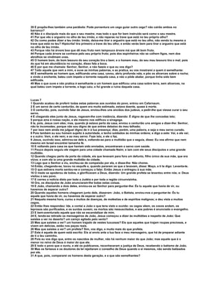 39 E propôs-lhes também uma parábola: Pode porventura um cego guiar outro cego? não cairão ambos no
barranco?
40 Não é o discípulo mais do que o seu mestre; mas todo o que for bem instruído será como o seu mestre.
41 Por que vês o argueiro no olho de teu irmão, e não reparas na trave que está no teu próprio olho?
42 Ou como podes dizer a teu irmão: Irmão, deixa-me tirar o argueiro que está no teu olho, não vendo tu mesmo a
trave que está no teu? Hipócrita! tira primeiro a trave do teu olho; e então verás bem para tirar o argueiro que está
no olho de teu irmão.
43 Porque não há árvore boa que dê mau fruto nem tampouco árvore má que dê bom fruto.
44 Porque cada árvore se conhece pelo seu próprio fruto; pois dos espinheiros não se colhem figos, nem dos
abrolhos se vindimam uvas.
45 O homem bom, do bom tesouro do seu coração tira o bem; e o homem mau, do seu mau tesouro tira o mal; pois
do que há em abundância no coração, disso fala a boca.
46 E por que me chamais: Senhor, Senhor, e não fazeis o que eu vos digo?
47 Todo aquele que vem a mim, e ouve as minhas palavras, e as pratica, eu vos mostrarei a quem é semelhante:
48 É semelhante ao homem que, edificando uma casa, cavou, abriu profunda vala, e pôs os alicerces sobre a rocha;
e vindo a enchente, bateu com ímpeto a torrente naquela casa, e não a pôde abalar, porque tinha sido bem
edificada.
49 Mas o que ouve e não pratica é semelhante a um homem que edificou uma casa sobre terra, sem alicerces, na
qual bateu com ímpeto a torrente, e logo caiu; e foi grande a ruína daquela casa.



Lucas 7
1 Quando acabou de proferir todas estas palavras aos ouvidos do povo, entrou em Cafarnaum.
2 E um servo de certo centurião, de quem era muito estimado, estava doente, quase à morte.
3 O centurião, pois, ouvindo falar de Jesus, enviou-lhes uns anciãos dos judeus, a pedir-lhe que viesse curar o seu
servo.
4 E chegando eles junto de Jesus, rogavam-lhe com instância, dizendo: É digno de que lhe concedas isto;
5 porque ama à nossa nação, e ele mesmo nos edificou a sinagoga.
6 Ia, pois, Jesus com eles; mas, quando já estava perto da casa, enviou o centurião uns amigos a dizer-lhe: Senhor,
não te incomodes; porque não sou digno de que entres debaixo do meu telhado;
7 por isso nem ainda me julguei digno de ir à tua presença; dize, porém, uma palavra, e seja o meu servo curado.
8 Pois também eu sou homem sujeito à autoridade, e tenho soldados às minhas ordens; e digo a este: Vai, e ele vai;
e a outro: Vem, e ele vem; e ao meu servo: Faze isto, e ele o faz.
9 Jesus, ouvindo isso, admirou-se dele e, voltando-se para a multidão que o seguia, disse: Eu vos afirmo que nem
mesmo em Israel encontrei tamanha fé.
10 E voltando para casa os que haviam sido enviados, encontraram o servo com saúde.
11 Pouco depois seguiu ele viagem para uma cidade chamada Naim; e iam com ele seus discípulos e uma grande
multidão.
12 Quando chegou perto da porta da cidade, eis que levavam para fora um defunto, filho único de sua mãe, que era
viúva; e com ela ia uma grande multidão da cidade.
13 Logo que o Senhor a viu, encheu-se de compaixão por ela, e disse-lhe: Não chores.
14 Então, chegando-se, tocou no esquife e, quando pararam os que o levavam, disse: Moço, a ti te digo: Levanta-te.
15 O que estivera morto sentou-se e começou a falar. Então Jesus o entregou à sua mãe.
16 O medo se apoderou de todos, e glorificavam a Deus, dizendo: Um grande profeta se levantou entre nós; e: Deus
visitou o seu povo.
17 E correu a notícia disto por toda a Judéia e por toda a região circunvizinha.
18 Ora, os discípulos de João anunciaram-lhe todas estas coisas.
19 E João, chamando a dois deles, enviou-os ao Senhor para perguntar-lhe: És tu aquele que havia de vir, ou
havemos de esperar outro?
20 Quando aqueles homens chegaram junto dele, disseram: João, o Batista, enviou-nos a perguntar-te: És tu
aquele que havia de vir, ou havemos de esperar outro?
21 Naquela mesma hora, curou a muitos de doenças, de moléstias e de espíritos malignos; e deu vista a muitos
cegos.
22 Então lhes respondeu: Ide, e contai a João o que tens visto e ouvido: os cegos vêem, os coxos andam, os
leprosos são purificados, e os surdos ouvem; os mortos são ressuscitados, e aos pobres é anunciado o evangelho.
23 E bem-aventurado aquele que não se escandalizar de mim.
24 E, tendo-se retirado os mensageiros de João, Jesus começou a dizer às multidões a respeito de João: Que
saístes a ver no deserto? um caniço agitado pelo vento?
25 Mas que saístes a ver? um homem trajado de vestes luxuosas? Eis que aqueles que trajam roupas preciosas, e
vivem em delícias, estão nos paços reais.
26 Mas que saístes a ver? um profeta? Sim, vos digo, e muito mais do que profeta.
27 Este é aquele de quem está escrito: Eis aí envio ante a tua face o meu mensageiro, que há de preparar adiante
de ti o teu caminho.
28 Pois eu vos digo que, entre os nascidos de mulher, não há nenhum maior do que João; mas aquele que é o
menor no reino de Deus é maior do que ele.
29 E todo o povo que o ouviu, e até os publicanos, reconheceram a justiça de Deus, recebendo o batismo de João.
30 Mas os fariseus e os doutores da lei rejeitaram o conselho de Deus quando a si mesmos, não sendo batizados
por ele.
31 A que, pois, compararei os homens desta geração, e a que são semelhantes?
 