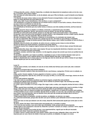15 Respondeu-lhe, porém, o Senhor: Hipócritas, no sábado não desprende da manjedoura cada um de vós o seu
boi, ou jumento, para o levar a beber?
16 E não devia ser solta desta prisão, no dia de sábado, esta que é filha de Abraão, a qual há dezoito anos Satanás
tinha presa?
17 E dizendo ele essas coisas, todos os seus adversário ficavam envergonhados; e todo o povo se alegrava por
todas as coisas gloriosas que eram feitas por ele.
18 Ele, pois, dizia: A que é semelhante o reino de Deus, e a que o compararei?
19 É semelhante a um grão de mostarda que um homem tomou e lançou na sua horta; cresceu, e fez-se árvore, e
em seus ramos se aninharam as aves do céu.
20 E disse outra vez: A que compararei o reino de Deus?
21 É semelhante ao fermento que uma mulher tomou e misturou com três medidas de farinha, até ficar toda ela
levedada.
22 Assim percorria Jesus as cidades e as aldeias, ensinando, e caminhando para Jerusalém.
23 E alguém lhe perguntou: Senhor, são poucos os que se salvam? Ao que ele lhes respondeu:
24 Porfiai por entrar pela porta estreita; porque eu vos digo que muitos procurarão entrar, e não poderão.
25 Quando o dono da casa se tiver levantado e cerrado a porta, e vós começardes, de fora, a bater à porta, dizendo:
Senhor, abre-nos; e ele vos responder: Não sei donde vós sois;
26 então começareis a dizer: Comemos e bebemos na tua presença, e tu ensinaste nas nossas ruas;
27 e ele vos responderá: Não sei donde sois; apartai-vos de mim, vós todos os que praticais a iniqüidade.
28 Ali haverá choro e ranger de dentes quando virdes Abraão, Isaque, Jacó e todos os profetas no reino de Deus, e
vós lançados fora.
29 Muitos virão do oriente e do ocidente, do norte e do sul, e reclinar-se-ão à mesa no reino de Deus.
30 Pois há últimos que serão primeiros, e primeiros que serão últimos.
31 Naquela mesma hora chegaram alguns fariseus que lhe disseram: Sai, e retira-te daqui, porque Herodes quer
matar-te.
32 Respondeu-lhes Jesus: Ide e dizei a essa raposa: Eis que vou expulsando demônios e fazendo curas, hoje e
amanhã, e no terceiro dia serei consumado.
33 Importa, contudo, caminhar hoje, amanhã, e no dia seguinte; porque não convém que morra um profeta fora de
Jerusalém.
34 Jerusalém, Jerusalém, que matas os profetas, e apedrejas os que a ti são enviados! Quantas vezes quis eu
ajuntar os teus filhos, como a galinha ajunta a sua ninhada debaixo das asas, e não quiseste!
35 Eis aí, abandonada vos é a vossa casa. E eu vos digo que não me vereis até que venha o tempo em que digais:
Bendito aquele que vem em nome do Senhor.



Lucas 14
1 Tendo Jesus entrado, num sábado, em casa de um dos chefes dos fariseus para comer pão, eles o estavam
observando.
2 Achava-se ali diante dele certo homem hidrópico.
3 E Jesus, tomando a palavra, falou aos doutores da lei e aos fariseus, e perguntou: É lícito curar no sábado, ou
não?
4 Eles, porém, ficaram calados. E Jesus, pegando no homem, o curou, e o despediu.
5 Então lhes perguntou: Qual de vós, se lhe cair num poço um filho, ou um boi, não o tirará logo, mesmo em dia de
sábado?
6 A isto nada puderam responder.
7 Ao notar como os convidados escolhiam os primeiros lugares, propôs-lhes esta parábola:
8 Quando por alguém fores convidado às bodas, não te reclines no primeiro lugar; não aconteça que esteja
convidado outro mais digno do que tu;
9 e vindo o que te convidou a ti e a ele, te diga: Dá o lugar a este; e então, com vergonha, tenhas de tomar o último
lugar.
10 Mas, quando fores convidado, vai e reclina-te no último lugar, para que, quando vier o que te convidou, te diga:
Amigo, sobe mais para cima. Então terás honra diante de todos os que estiverem contigo à mesa.
11 Porque todo o que a si mesmo se exaltar será humilhado, e aquele que a si mesmo se humilhar será exaltado.
12 Disse também ao que o havia convidado: Quando deres um jantar, ou uma ceia, não convides teus amigos, nem
teus irmãos, nem teus parentes, nem os vizinhos ricos, para que não suceda que também eles te tornem a
convidar, e te seja isso retribuído.
13 Mas quando deres um banquete, convida os pobres, os aleijados, os mancos e os cegos;
14 e serás bem-aventurado; porque eles não têm com que te retribuir; pois retribuído te será na ressurreição dos
justos.
15 Ao ouvir isso um dos que estavam com ele à mesa, disse-lhe: Bem-aventurado aquele que comer pão no reino
de Deus.
16 Jesus, porém, lhe disse: Certo homem dava uma grande ceia, e convidou a muitos.
17 E à hora da ceia mandou o seu servo dizer aos convidados: vinde, porque tudo já está preparado.
18 Mas todos à uma começaram a escusar-se. Disse-lhe o primeiro: Comprei um campo, e preciso ir vê-lo; rogo-te
que me dês por escusado.
19 Outro disse: Comprei cinco juntas de bois, e vou experimentá-los; rogo-te que me dês por escusado.
20 Ainda outro disse: Casei-me e portanto não posso ir.
21 Voltou o servo e contou tudo isto a seu senhor: Então o dono da casa, indignado, disse a seu servo: Sai
depressa para as ruas e becos da cidade e traze aqui os pobres, os aleijados, os cegos e os coxos.
 