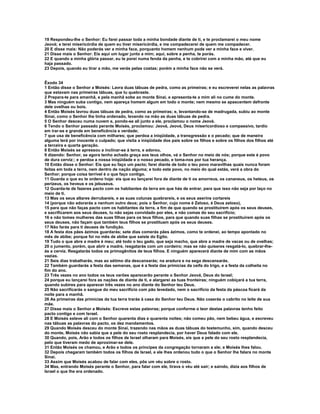 19 Respondeu-lhe o Senhor: Eu farei passar toda a minha bondade diante de ti, e te proclamarei o meu nome
Jeová; e terei misericórdia de quem eu tiver misericórdia, e me compadecerei de quem me compadecer.
20 E disse mais: Não poderás ver a minha face, porquanto homem nenhum pode ver a minha face e viver.
21 Disse mais o Senhor: Eis aqui um lugar junto a mim; aqui, sobre a penha, te porás.
22 E quando a minha glória passar, eu te porei numa fenda da penha, e te cobrirei com a minha mão, até que eu
haja passado.
23 Depois, quando eu tirar a mão, me verás pelas costas; porém a minha face não se verá.


Êxodo 34
1 Então disse o Senhor a Moisés: Lavra duas tábuas de pedra, como as primeiras; e eu escreverei nelas as palavras
que estavam nas primeiras tábuas, que tu quebraste.
2 Prepara-te para amanhã, e pela manhã sobe ao monte Sinai, e apresenta-te a mim ali no cume do monte.
3 Mas ninguém suba contigo, nem apareça homem algum em todo o monte; nem mesmo se apascentem defronte
dele ovelhas ou bois.
4 Então Moisés lavrou duas tábuas de pedra, como as primeiras; e, levantando-se de madrugada, subiu ao monte
Sinai, como o Senhor lhe tinha ordenado, levando na mão as duas tábuas de pedra.
5 O Senhor desceu numa nuvem e, pondo-se ali junto a ele, proclamou o nome Jeová.
6 Tendo o Senhor passado perante Moisés, proclamou: Jeová, Jeová, Deus misericordioso e compassivo, tardio
em irar-se e grande em beneficência e verdade;
7 que usa de beneficência com milhares; que perdoa a iniqüidade, a transgressão e o pecado; que de maneira
alguma terá por inocente o culpado; que visita a iniqüidade dos pais sobre os filhos e sobre os filhos dos filhos até
a terceira e quarta geração.
8 Então Moisés se apressou a inclinar-se à terra, e adorou,
9 dizendo: Senhor, se agora tenho achado graça aos teus olhos, vá o Senhor no meio de nós; porque este é povo
de dura cerviz:; e perdoa a nossa iniqüidade e o nosso pecado, e toma-nos por tua herança.
10 Então disse o Senhor: Eis que eu faço um pacto; farei diante de todo o teu povo maravilhas quais nunca foram
feitas em toda a terra, nem dentro de nação alguma; e todo este povo, no meio do qual estás, verá a obra do
Senhor; porque coisa terrível é o que faço contigo.
11 Guarda o que eu te ordeno hoje: eis que eu lançarei fora de diante de ti os amorreus, os cananeus, os heteus, os
perizeus, os heveus e os jebuseus.
12 Guarda-te de fazeres pacto com os habitantes da terra em que hás de entrar, para que isso não seja por laço no
meio de ti.
13 Mas os seus altares derrubareis, e as suas colunas quebrareis, e os seus aserins cortareis
14 (porque não adorarás a nenhum outro deus; pois o Senhor, cujo nome é Zeloso, é Deus zeloso),
15 para que não faças pacto com os habitantes da terra, a fim de que quando se prostituírem após os seus deuses,
e sacrificarem aos seus deuses, tu não sejas convidado por eles, e não comas do seu sacrifício;
16 e não tomes mulheres das suas filhas para os teus filhos, para que quando suas filhas se prostituírem após os
seus deuses, não façam que também teus filhos se prostituam após os seus deuses.
17 Não farás para ti deuses de fundição.
18 A festa dos pães ázimos guardarás; sete dias comerás pães ázimos, como te ordenei, ao tempo apontado no
mês de abibe; porque foi no mês de abibe que saíste do Egito.
19 Tudo o que abre a madre é meu; até todo o teu gado, que seja macho, que abre a madre de vacas ou de ovelhas;
20 o jumento, porém, que abrir a madre, resgatarás com um cordeiro; mas se não quiseres resgatá-lo, quebrar-lhe-
ás a cerviz. Resgatarás todos os primogênitos de teus filhos. E ninguém aparecerá diante de mim com as mãos
vazias.
21 Seis dias trabalharás, mas ao sétimo dia descansarás; na aradura e na sega descansarás.
22 Também guardarás a festa das semanas, que é a festa das primícias da ceifa do trigo, e a festa da colheita no
fim do ano.
23 Três vezes no ano todos os teus varões aparecerão perante o Senhor Jeová, Deus do Israel;
24 porque eu lançarei fora as nações de diante de ti, e alargarei as tuas fronteiras; ninguém cobiçará a tua terra,
quando subires para aparecer três vezes no ano diante do Senhor teu Deus.
25 Não sacrificarás o sangue do meu sacrifício com pão levedado, nem o sacrifício da festa da páscoa ficará da
noite para a manhã.
26 As primeiras das primícias da tua terra trarás à casa do Senhor teu Deus. Não cozerás o cabrito no leite de sua
mãe.
27 Disse mais o Senhor a Moisés: Escreve estas palavras; porque conforme o teor destas palavras tenho feito
pacto contigo e com Israel.
28 E Moisés esteve ali com o Senhor quarenta dias e quarenta noites; não comeu pão, nem bebeu água, e escreveu
nas tábuas as palavras do pacto, os dez mandamentos.
29 Quando Moisés desceu do monte Sinai, trazendo nas mãos as duas tábuas do testemunho, sim, quando desceu
do monte, Moisés não sabia que a pele do seu rosto resplandecia, por haver Deus falado com ele.
30 Quando, pois, Arão e todos os filhos de Israel olharam para Moisés, eis que a pele do seu rosto resplandecia,
pelo que tiveram medo de aproximar-se dele.
31 Então Moisés os chamou, e Arão e todos os príncipes da congregação tornaram a ele; e Moisés lhes falou.
32 Depois chegaram também todos os filhos de Israel, e ele lhes ordenou tudo o que o Senhor lhe falara no monte
Sinai.
33 Assim que Moisés acabou de falar com eles, pôs um véu sobre o rosto.
34 Mas, entrando Moisés perante o Senhor, para falar com ele, tirava o véu até sair; e saindo, dizia aos filhos de
Israel o que lhe era ordenado.
 
