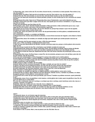 21 Disse-lhes, pois, Jesus outra vez: Eu me retiro; buscar-me-eis, e morrereis no vosso pecado. Para onde eu vou,
vós não podeis ir.
22 Então diziam os judeus: Será que ele vai suicidar-se, pois diz: Para onde eu vou, vós não podeis ir?
23 Disse-lhes ele: Vós sois de baixo, eu sou de cima; vós sois deste mundo, eu não sou deste mundo.
24 Por isso vos disse que morrereis em vossos pecados; porque, se não crerdes que eu sou, morrereis em vossos
pecados.
25 Perguntavam-lhe então: Quem és tu? Respondeu-lhes Jesus: Exatamente o que venho dizendo que sou.
26 Muitas coisas tenho que dizer e julgar acerca de vós; mas aquele que me enviou é verdadeiro; e o que dele ouvi,
isso falo ao mundo.
27 Eles não perceberam que lhes falava do Pai.
28 Prosseguiu, pois, Jesus: Quando tiverdes levantado o Filho do homem, então conhecereis que eu sou, e que
nada faço de mim mesmo; mas como o Pai me ensinou, assim falo.
29 E aquele que me enviou está comigo; não me tem deixado só; porque faço sempre o que é do seu agrado.
30 Falando ele estas coisas, muitos creram nele.
31 Dizia, pois, Jesus aos judeus que nele creram: Se vós permanecerdes na minha palavra, verdadeiramente sois
meus discípulos;
32 e conhecereis a verdade, e a verdade vos libertará.
33 Responderam-lhe: Somos descendentes de Abraão, e nunca fomos escravos de ninguém; como dizes tu: Sereis
livres?
34 Replicou-lhes Jesus: Em verdade, em verdade vos digo que todo aquele que comete pecado é escravo do
pecado.
35 Ora, o escravo não fica para sempre na casa; o filho fica para sempre.
36 Se, pois, o Filho vos libertar, verdadeiramente sereis livres.
37 Bem sei que sois descendência de Abraão; contudo, procurais matar-me, porque a minha palavra não encontra
lugar em vós.
38 Eu falo do que vi junto de meu Pai; e vós fazeis o que também ouvistes de vosso pai.
39 Responderam-lhe: Nosso pai é Abraão. Disse-lhes Jesus: Se sois filhos de Abraão, fazei as obras de Abraão.
40 Mas agora procurais matar-me, a mim que vos falei a verdade que de Deus ouvi; isso Abraão não fez.
41 Vós fazeis as obras de vosso pai. Replicaram-lhe eles: Nós não somos nascidos de prostituição; temos um Pai,
que é Deus.
42 Respondeu-lhes Jesus: Se Deus fosse o vosso Pai, vós me amaríeis, porque eu saí e vim de Deus; pois não vim
de mim mesmo, mas ele me enviou.
43 Por que não compreendeis a minha linguagem? é porque não podeis ouvir a minha palavra.
44 Vós tendes por pai o Diabo, e quereis satisfazer os desejos de vosso pai; ele é homicida desde o princípio, e
nunca se firmou na verdade, porque nele não há verdade; quando ele profere mentira, fala do que lhe é próprio;
porque é mentiroso, e pai da mentira.
45 Mas porque eu digo a verdade, não me credes.
46 Quem dentre vós me convence de pecado? Se digo a verdade, por que não me credes?
47 Quem é de Deus ouve as palavras de Deus; por isso vós não as ouvis, porque não sois de Deus.
48 Responderam-lhe os judeus: Não dizemos com razão que és samaritano, e que tens demônio?
49 Jesus respondeu: Eu não tenho demônio; antes honro a meu Pai, e vós me desonrais.
50 Eu não busco a minha glória; há quem a busque, e julgue.
51 Em verdade, em verdade vos digo que, se alguém guardar a minha palavra, nunca verá a morte.
52 Disseram-lhe os judeus: Agora sabemos que tens demônios. Abraão morreu, e também os profetas; e tu dizes:
Se alguém guardar a minha palavra, nunca provará a morte!
53 Porventura és tu maior do que nosso pai Abraão, que morreu? Também os profetas morreram; quem pretendes
tu ser?
54 Respondeu Jesus: Se eu me glorificar a mim mesmo, a minha glória não é nada; quem me glorifica é meu Pai, do
qual vós dizeis que é o vosso Deus;
55 e vós não o conheceis; mas eu o conheço; e se disser que não o conheço, serei mentiroso como vós; mas eu o
conheço, e guardo a sua palavra.
56 Abraão, vosso pai, exultou por ver o meu dia; viu-o, e alegrou-se.
57 Disseram-lhe, pois, os judeus: Ainda não tens cinqüenta anos, e viste Abraão?
58 Respondeu-lhes Jesus: Em verdade, em verdade vos digo que antes que Abraão existisse, eu sou.
59 Então pegaram em pedras para lhe atirarem; mas Jesus ocultou-se, e saiu do templo.



João 9
1 E passando Jesus, viu um homem cego de nascença.
2 Perguntaram-lhe os seus discípulos: Rabi, quem pecou, este ou seus pais, para que nascesse cego?
3 Respondeu Jesus: Nem ele pecou nem seus pais; mas foi para que nele se manifestem as obras de Deus.
4 Importa que façamos as obras daquele que me enviou, enquanto é dia; vem a noite, quando ninguém pode
trabalhar.
5 Enquanto estou no mundo, sou a luz do mundo.
6 Dito isto, cuspiu no chão e com a saliva fez lodo, e untou com lodo os olhos do cego,
7 e disse-lhe: Vai, lava-te no tanque de Siloé (que significa Enviado). E ele foi, lavou-se, e voltou vendo.
8 Então os vizinhos e aqueles que antes o tinham visto, quando mendigo, perguntavam: Não é este o mesmo que
se sentava a mendigar?
9 Uns diziam: É ele. E outros: Não é, mas se parece com ele. Ele dizia: Sou eu.
 