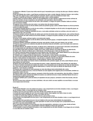 5 e disseram a Moisés: O povo traz muito mais do que é necessário para o serviço da obra que o Senhor ordenou
se fizesse.
6 Pelo que Moisés deu ordem, a qual fizeram proclamar por todo o arraial, dizendo: Nenhum homem, nem mulher,
faça mais obra alguma para a oferta alçada do santuário. Assim o povo foi proibido de trazer mais.
7 Porque o material que tinham era bastante para toda a obra, e ainda sobejava.
8 Assim todos os homens hábeis, dentre os que trabalhavam na obra, fizeram o tabernáculo de dez cortinas de
linho fino torcido, de azul, de púrpura e de carmesim, com querubins, obra de artífice.
9 O comprimento de cada cortina era de vinte e oito côvados, e a largura de quatro côvados; todas as cortinas
eram da mesma medida.
10 Ligaram cinco cortinas uma com outra; e as outras cinco da mesma maneira.
11 Fizeram laçadas de azul na orla da última cortina do primeiro grupo; assim, também fizeram na orla da primeira
cortina do segundo grupo.
12 Cinqüenta laçadas fizeram na orla de uma cortina, e cinqüenta laçadas na orla da outra, do segundo grupo; as
laçadas eram contrapostas uma à outra.
13 Também fizeram cinqüenta colchetes de ouro, e com estes colchetes uniram as cortinas, uma com outra; e o
tabernáculo veio a ser um todo.
14 Fizeram também cortinas de pelos de cabras para servirem de tenda sobre o tabernáculo; onze cortinas fizeram.
15 O comprimento de cada cortina era de trinta côvados, e a largura de quatro côvados; as onze cortinas eram da
mesma medida.
16 uniram cinco destas cortinas à parte, e as outras seis à parte.
17 Fizeram cinqüenta laçadas na orla da última cortina do primeiro grupo, e cinqüenta laçadas na orla da primeira
cortina do segundo grupo.
18 Fizeram também cinqüenta colchetes de bronze, para ajuntar a tenda, para que viesse a ser um todo.
19 Fizeram para a tenda uma cobertura de peles de carneiros tintas de vermelho, e por cima desta uma cobertura
de peles de golfinhos.
20 Também fizeram, de madeira de acácia, as tábuas para o tabernáculo, as quais foram colocadas verticalmente.
21 O comprimento de cada tábua era de dez côvados, e a largura de um côvado e meio.
22 Cada tábua tinha duas couceiras, unidas uma à outra; assim fizeram com todas as tábuas do tabernáculo.
23 Assim, pois, fizeram as tábuas para o tabernáculo; vinte tábuas para o lado que dá para o sul;
24 e fizeram quarenta bases de prata para se pôr debaixo das vinte tábuas: duas bases debaixo de uma tábua para
as suas duas couceiras, e duas debaixo de outra, para as duas couceiras dela.
25 Também para o segundo lado do tabernáculo, o que dá para o norte, fizeram vinte tábuas,
26 com as suas quarenta bases de prata, duas bases debaixo de uma tábua, e duas bases debaixo de outra.
27 Para o lado posterior do tabernáculo, o que dá para o ocidente, fizeram seis tábuas.
28 E para os dois cantos do tabernáculo no lado posterior, fizeram mais duas tábuas.
29 Por baixo eram duplas, do mesmo modo se estendendo até a primeira argola, em cima; assim fizeram com as
duas tábuas nos dois cantos.
30 Assim havia oito tábuas com as suas bases de prata, a saber, dezesseis bases, duas debaixo de cada tábua.
31 Fizeram também travessões de madeira de acácia: cinco travessões para as tábuas de um lado do tabernáculo,
32 e cinco para as tábuas do outro lado do tabernáculo, e outros cinco para as tábuas do tabernáculo no lado
posterior, o que dá para o ocidente.
33 Fizeram que o travessão do meio passasse ao meio das tábuas duma extremidade até a outra.
34 E cobriram as tábuas de ouro, e de ouro fizeram as suas argolas como lugares para os travessões; também os
travessões cobriu de ouro.
35 Fizeram então o véu de azul, púrpura, carmesim e linho fino torcido; com querubins, obra de artífice, o fizeram.
36 E fizeram-lhe quatro colunas de madeira de acácia e as cobriram de ouro; e seus colchetes fizeram de ouro; e
fundiram-lhes quatro bases de prata.
37 Fizeram também para a porta da tenda um reposteiro de azul, púrpura, carmesim e linho fino torcido, obra de
bordador,
38 com as suas cinco colunas e os seus colchetes; e de ouro cobriu os seus capitéis e as suas faixas; e as suas
cinco bases eram de bronze.



Êxodo 37
1 Fez também Bezalel a arca de madeira de acácia; o seu comprimento era de dois côvados e meio, a sua largura
de um côvado e meio, e a sua altura de um côvado e meio.
2 Cobriu-a de ouro puro por dentro e por fora, fez-lhe uma moldura de ouro ao redor,
3 e fundiu-lhe quatro argolas de ouro nos seus quatro cantos, duas argolas num lado e duas no outro.
4 Também fez varais de madeira de acácia, e os cobriu de ouro;
5 e meteu os varais pelas argolas aos lados da arca, para se levar a arca.
6 Fez também um propiciatório de ouro puro; o seu comprimento era de dois côvados e meio, e a sua largura de um
côvado e meio.
7 Fez também dois querubins de ouro; de ouro batido os fez nas duas extremidades do propiciatório,
8 um querubim numa extremidade, e o outro querubim na outra; de uma só peça com o propiciatório fez os
querubins nas duas extremidades dele.
9 E os querubins estendiam as suas asas por cima do propiciatório, cobrindo-o com as asas, tendo as faces
voltadas um para o outro; para o propiciatório estavam voltadas as faces dos querubins.
10 Fez também a mesa de madeira de acácia; o seu comprimento era de dois côvados, a sua largura de um côvado,
e a sua altura de um côvado e meio.
 