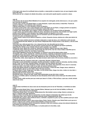 41 No lugar onde Jesus foi crucificado havia um jardim, e nesse jardim um sepulcro novo, em que ninguém ainda
havia sido posto.
42 Ali, pois, por ser a véspera do sábado dos judeus, e por estar perto aquele sepulcro, puseram a Jesus.



João 20
1 No primeiro dia da semana Maria Madalena foi ao sepulcro de madrugada, sendo ainda escuro, e viu que a pedra
fora removida do sepulcro.
2 Correu, pois, e foi ter com Simão Pedro, e o outro discípulo, a quem Jesus amava, e disse-lhes: Tiraram do
sepulcro o Senhor, e não sabemos onde o puseram.
3 Saíram então Pedro e o outro discípulo e foram ao sepulcro.
4 Corriam os dois juntos, mas o outro discípulo correu mais ligeiro do que Pedro, e chegou primeiro ao sepulcro;
5 e, abaixando-se viu os panos de linho ali deixados, todavia não entrou.
6 Chegou, pois, Simão Pedro, que o seguia, e entrou no sepulcro e viu os panos de linho ali deixados,
7 e que o lenço, que estivera sobre a cabeça de Jesus, não estava com os panos, mas enrolado num lugar à parte.
8 Então entrou também o outro discípulo, que chegara primeiro ao sepulcro, e viu e creu.
9 Porque ainda não entendiam a escritura, que era necessário que ele ressurgisse dentre os mortos.
10 Tornaram, pois, os discípulos para casa.
11 Maria, porém, estava em pé, diante do sepulcro, a chorar. Enquanto chorava, abaixou-se a olhar para dentro do
sepulcro,
12 e viu dois anjos vestidos de branco sentados onde jazera o corpo de Jesus, um à cabeceira e outro aos pés.
13 E perguntaram-lhe eles: Mulher, por que choras? Respondeu-lhes: Porque tiraram o meu Senhor, e não sei onde
o puseram.
14 Ao dizer isso, voltou-se para trás, e viu a Jesus ali em pé, mas não sabia que era Jesus.
15 Perguntou-lhe Jesus: Mulher, por que choras? A quem procuras? Ela, julgando que fosse o jardineiro,
respondeu-lhe: Senhor, se tu o levaste, dize-me onde o puseste, e eu o levarei.
16 Disse-lhe Jesus: Maria! Ela, virando-se, disse-lhe em hebraico: Raboni!-que quer dizer, Mestre.
17 Disse-lhe Jesus: Deixa de me tocar, porque ainda não subi ao Pai; mas vai a meus irmãos e dize-lhes que eu
subo para meu Pai e vosso Pai, meu Deus e vosso Deus.
18 E foi Maria Madalena anunciar aos discípulos: Vi o Senhor!-e que ele lhe dissera estas coisas.
19 Chegada, pois, a tarde, naquele dia, o primeiro da semana, e estando os discípulos reunidos com as portas
cerradas por medo dos judeus, chegou Jesus, pôs-se no meio e disse-lhes: Paz seja convosco.
20 Dito isto, mostrou-lhes as mãos e o lado. Alegraram-se, pois, os discípulos ao verem o Senhor.
21 Disse-lhes, então, Jesus segunda vez: Paz seja convosco; assim como o Pai me enviou, também eu vos envio a
vós.
22 E havendo dito isso, assoprou sobre eles, e disse-lhes: Recebei o Espírito Santo.
23 Àqueles a quem perdoardes os pecados, são-lhes perdoados; e àqueles a quem os retiverdes, são-lhes retidos.
24 Ora, Tomé, um dos doze, chamado Dídimo, não estava com eles quando veio Jesus.
25 Diziam-lhe, pois, ou outros discípulos: Vimos o Senhor. Ele, porém, lhes respondeu: Se eu não vir o sinal dos
cravos nas mãos, e não meter a mão no seu lado, de maneira nenhuma crerei.
26 Oito dias depois estavam os discípulos outra vez ali reunidos, e Tomé com eles. Chegou Jesus, estando as
portas fechadas, pôs-se no meio deles e disse: Paz seja convosco.
27 Depois disse a Tomé: Chega aqui o teu dedo, e vê as minhas mãos; chega a tua mão, e mete-a no meu lado; e
não mais sejas incrédulo, mas crente.
28 Respondeu-lhe Tomé: Senhor meu, e Deus meu!
29 Disse-lhe Jesus: Porque me viste, creste? Bem-aventurados os que não viram e creram.
30 Jesus, na verdade, operou na presença de seus discípulos ainda muitos outros sinais que não estão escritos
neste livro;
31 estes, porém, estão escritos para que creiais que Jesus é o Cristo, o Filho de Deus, e para que, crendo, tenhais
vida em seu nome.



João 21
1 Depois disto manifestou-se Jesus outra vez aos discípulos junto do mar de Tiberíades; e manifestou-se deste
modo:
2 Estavam juntos Simão Pedro, Tomé, chamado Dídimo, Natanael, que era de Caná da Galiléia, os filhos de
Zebedeu, e outros dois dos seus discípulos.
3 Disse-lhes Simão Pedro: Vou pescar. Responderam-lhe: Nós também vamos contigo. Saíram e entraram no
barco; e naquela noite nada apanharam.
4 Mas ao romper da manhã, Jesus se apresentou na praia; todavia os discípulos não sabiam que era ele.
5 Disse-lhes, pois, Jesus: Filhos, não tendes nada que comer? Responderam-lhe: Não.
6 Disse-lhes ele: Lançai a rede à direita do barco, e achareis. Lançaram-na, pois, e já não a podiam puxar por causa
da grande quantidade de peixes.
7 Então aquele discípulo a quem Jesus amava disse a Pedro: Senhor. Quando, pois, Simão Pedro ouviu que era o
Senhor, cingiu-se com a túnica, porque estava despido, e lançou-se ao mar;
8 mas os outros discípulos vieram no barquinho, puxando a rede com os peixes, porque não estavam distantes da
terra senão cerca de duzentos côvados.
9 Ora, ao saltarem em terra, viram ali brasas, e um peixe posto em cima delas, e pão.
 