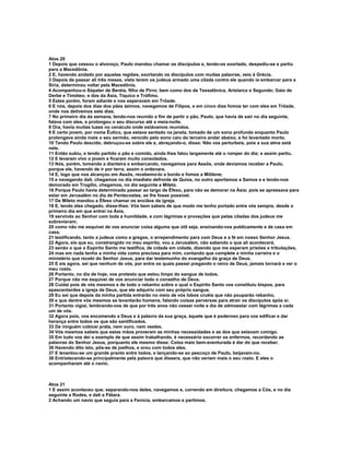 Atos 20
1 Depois que cessou o alvoroço, Paulo mandou chamar os discípulos e, tendo-os exortado, despediu-se e partiu
para a Macedônia.
2 E, havendo andado por aquelas regiões, exortando os discípulos com muitas palavras, veio à Grécia.
3 Depois de passar ali três meses, visto terem os judeus armado uma cilada contra ele quando ia embarcar para a
Síria, determinou voltar pela Macedônia.
4 Acompanhou-o Sópater de Beréia, filho de Pirro; bem como dos de Tessalônica, Aristarco e Segundo; Gaio de
Derbe e Timóteo; e dos da Ásia, Tíquico e Trófimo.
5 Estes porém, foram adiante e nos esperavam em Trôade.
6 E nós, depois dos dias dos pães ázimos, navegamos de Filipos, e em cinco dias fomos ter com eles em Trôade,
onde nos detivemos sete dias.
7 No primeiro dia da semana, tendo-nos reunido a fim de partir o pão, Paulo, que havia de sair no dia seguinte,
falava com eles, e prolongou o seu discurso até a meia-noite.
8 Ora, havia muitas luzes no cenáculo onde estávamos reunidos.
9 E certo jovem, por nome Êutico, que estava sentado na janela, tomado de um sono profundo enquanto Paulo
prolongava ainda mais o seu sermão, vencido pelo sono caiu do terceiro andar abaixo, e foi levantado morto.
10 Tendo Paulo descido, debruçou-se sobre ele e, abraçando-o, disse: Não vos perturbeis, pois a sua alma está
nele.
11 Então subiu, e tendo partido o pão e comido, ainda lhes falou largamente até o romper do dia; e assim partiu.
12 E levaram vivo o jovem e ficaram muito consolados.
13 Nós, porém, tomando a dianteira e embarcando, navegamos para Assôs, onde devíamos receber a Paulo,
porque ele, havendo de ir por terra, assim o ordenara.
14 E, logo que nos alcançou em Assôs, recebemo-lo a bordo e fomos a Mitilene;
15 e navegando dali, chegamos no dia imediato defronte de Quios, no outro aportamos a Samos e e tendo-nos
demorado em Trogílio, chegamos, no dia seguinte a Mileto.
16 Porque Paulo havia determinado passar ao largo de Éfeso, para não se demorar na Ásia; pois se apressava para
estar em Jerusalém no dia de Pentecostes, se lhe fosse possível.
17 De Mileto mandou a Éfeso chamar os anciãos da igreja.
18 E, tendo eles chegado, disse-lhes: Vós bem sabeis de que modo me tenho portado entre vós sempre, desde o
primeiro dia em que entrei na Ásia,
19 servindo ao Senhor com toda a humildade, e com lágrimas e provações que pelas ciladas dos judeus me
sobrevieram;
20 como não me esquivei de vos anunciar coisa alguma que útil seja, ensinando-vos publicamente e de casa em
casa,
21 testificando, tanto a judeus como a gregos, o arrependimento para com Deus e a fé em nosso Senhor Jesus.
22 Agora, eis que eu, constrangido no meu espírito, vou a Jerusalém, não sabendo o que ali acontecerá,
23 senão o que o Espírito Santo me testifica, de cidade em cidade, dizendo que me esperam prisões e tribulações,
24 mas em nada tenho a minha vida como preciosa para mim, contando que complete a minha carreira e o
ministério que recebi do Senhor Jesus, para dar testemunho do evangelho da graça de Deus.
25 E eis agora, sei que nenhum de vós, por entre os quais passei pregando o reino de Deus, jamais tornará a ver o
meu rosto.
26 Portanto, no dia de hoje, vos protesto que estou limpo do sangue de todos.
27 Porque não me esquivei de vos anunciar todo o conselho de Deus.
28 Cuidai pois de vós mesmos e de todo o rebanho sobre o qual o Espírito Santo vos constituiu bispos, para
apascentardes a igreja de Deus, que ele adquiriu com seu próprio sangue.
29 Eu sei que depois da minha partida entrarão no meio de vós lobos cruéis que não pouparão rebanho,
30 e que dentre vós mesmos se levantarão homens, falando coisas perversas para atrair os discípulos após si.
31 Portanto vigiai, lembrando-vos de que por três anos não cessei noite e dia de admoestar com lágrimas a cada
um de vós.
32 Agora pois, vos encomendo a Deus e à palavra da sua graça, àquele que é poderoso para vos edificar e dar
herança entre todos os que são santificados.
33 De ninguém cobicei prata, nem ouro, nem vestes.
34 Vós mesmos sabeis que estas mãos proveram as minhas necessidades e as dos que estavam comigo.
35 Em tudo vos dei o exemplo de que assim trabalhando, é necessário socorrer os enfermos, recordando as
palavras do Senhor Jesus, porquanto ele mesmo disse: Coisa mais bem-aventurada é dar do que receber.
36 Havendo dito isto, pôs-se de joelhos, e orou com todos eles.
37 E levantou-se um grande pranto entre todos, e lançando-se ao pescoço de Paulo, beijavam-no.
38 Entristecendo-se principalmente pela palavra que dissera, que não veriam mais o seu rosto. E eles o
acompanharam até o navio.



Atos 21
1 E assim aconteceu que, separando-nos deles, navegamos e, correndo em direitura, chegamos a Cós, e no dia
seguinte a Rodes, e dali a Pátara.
2 Achando um navio que seguia para a Fenícia, embarcamos e partimos.
 