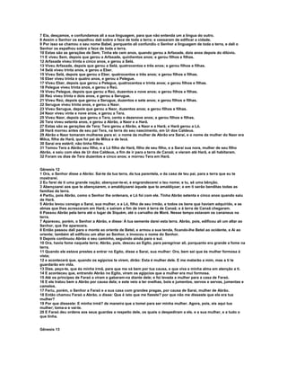 7 Eia, desçamos, e confundamos ali a sua linguagem, para que não entenda um a língua do outro.
8 Assim o Senhor os espalhou dali sobre a face de toda a terra; e cessaram de edificar a cidade.
9 Por isso se chamou o seu nome Babel, porquanto ali confundiu o Senhor a linguagem de toda a terra, e dali o
Senhor os espalhou sobre a face de toda a terra.
10 Estas são as gerações de Sem. Tinha ele cem anos, quando gerou a Arfaxade, dois anos depois do dilúvio.
11 E viveu Sem, depois que gerou a Arfaxade, quinhentos anos; e gerou filhos e filhas.
12 Arfaxade viveu trinta e cinco anos, e gerou a Selá.
13 Viveu Arfaxade, depois que gerou a Selá, quatrocentos e três anos; e gerou filhos e filhas.
14 Selá viveu trinta anos, e gerou a Eber.
15 Viveu Selá, depois que gerou a Eber, quatrocentos e três anos; e gerou filhos e filhas.
16 Eber viveu trinta e quatro anos, e gerou a Pelegue.
17 Viveu Eber, depois que gerou a Pelegue, quatrocentos e trinta anos; e gerou filhos e filhas.
18 Pelegue viveu trinta anos, e gerou a Reú.
19 Viveu Pelegue, depois que gerou a Reú, duzentos e nove anos; e gerou filhos e filhas.
20 Reú viveu trinta e dois anos, e gerou a Serugue.
21 Viveu Reú, depois que gerou a Serugue, duzentos e sete anos; e gerou filhos e filhas.
22 Serugue viveu trinta anos, e gerou a Naor.
23 Viveu Serugue, depois que gerou a Naor, duzentos anos; e gerou filhos e filhas.
24 Naor viveu vinte e nove anos, e gerou a Tera.
25 Viveu Naor, depois que gerou a Tera, cento e dezenove anos; e gerou filhos e filhas.
26 Tera viveu setenta anos, e gerou a Abrão, a Naor e a Harã.
27 Estas são as gerações de Tera: Tera gerou a Abrão, a Naor e a Harã; e Harã gerou a Ló.
28 Harã morreu antes de seu pai Tera, na terra do seu nascimento, em Ur dos Caldeus.
29 Abrão e Naor tomaram mulheres para si: o nome da mulher de Abrão era Sarai, e o nome da mulher do Naor era
Milca, filha de Harã, que foi pai de Milca e de Iscá.
30 Sarai era estéril; não tinha filhos.
31 Tomou Tera a Abrão seu filho, e a Ló filho de Harã, filho de seu filho, e a Sarai sua nora, mulher de seu filho
Abrão, e saiu com eles de Ur dos Caldeus, a fim de ir para a terra de Canaã; e vieram até Harã, e ali habitaram.
32 Foram os dias de Tera duzentos e cinco anos; e morreu Tera em Harã.


Gênesis 12
1 Ora, o Senhor disse a Abrão: Sai-te da tua terra, da tua parentela, e da casa de teu pai, para a terra que eu te
mostrarei.
2 Eu farei de ti uma grande nação; abençoar-te-ei, e engrandecerei o teu nome; e tu, sê uma bênção.
3 Abençoarei aos que te abençoarem, e amaldiçoarei àquele que te amaldiçoar; e em ti serão benditas todas as
famílias da terra.
4 Partiu, pois Abrão, como o Senhor lhe ordenara, e Ló foi com ele. Tinha Abrão setenta e cinco anos quando saiu
de Harã.
5 Abrão levou consigo a Sarai, sua mulher, e a Ló, filho de seu irmão, e todos os bens que haviam adquirido, e as
almas que lhes acresceram em Harã; e saíram a fim de irem à terra de Canaã; e à terra de Canaã chegaram.
6 Passou Abrão pela terra até o lugar de Siquém, até o carvalho de Moré. Nesse tempo estavam os cananeus na
terra.
7 Apareceu, porém, o Senhor a Abrão, e disse: À tua semente darei esta terra. Abrão, pois, edificou ali um altar ao
Senhor, que lhe aparecera.
8 Então passou dali para o monte ao oriente de Betel, e armou a sua tenda, ficando-lhe Betel ao ocidente, e Ai ao
oriente; também ali edificou um altar ao Senhor, e invocou o nome do Senhor.
9 Depois continuou Abrão o seu caminho, seguindo ainda para o sul.
10 Ora, havia fome naquela terra; Abrão, pois, desceu ao Egito, para peregrinar ali, porquanto era grande a fome na
terra.
11 Quando ele estava prestes a entrar no Egito, disse a Sarai, sua mulher: Ora, bem sei que és mulher formosa à
vista;
12 e acontecerá que, quando os egípcios te virem, dirão: Esta é mulher dele. E me matarão a mim, mas a ti te
guardarão em vida.
13 Dize, peço-te, que és minha irmã, para que me vá bem por tua causa, e que viva a minha alma em atenção a ti.
14 E aconteceu que, entrando Abrão no Egito, viram os egípcios que a mulher era mui formosa.
15 Até os príncipes de Faraó a viram e gabaram-na diante dele; e foi levada a mulher para a casa de Faraó.
16 E ele tratou bem a Abrão por causa dela; e este veio a ter ovelhas, bois e jumentos, servos e servas, jumentas e
camelos.
17 Feriu, porém, o Senhor a Faraó e a sua casa com grandes pragas, por causa de Sarai, mulher de Abrão.
18 Então chamou Faraó a Abrão, e disse: Que é isto que me fizeste? por que não me disseste que ela era tua
mulher?
19 Por que disseste: E minha irmã? de maneira que a tomei para ser minha mulher. Agora, pois, eis aqui tua
mulher; toma-a e vai-te.
20 E Faraó deu ordens aos seus guardas a respeito dele, os quais o despediram a ele, e a sua mulher, e a tudo o
que tinha.


Gênesis 13
 