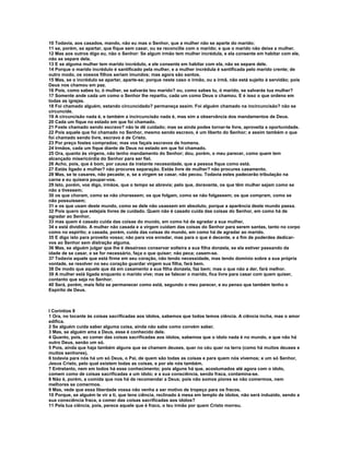 10 Todavia, aos casados, mando, não eu mas o Senhor, que a mulher não se aparte do marido;
11 se, porém, se apartar, que fique sem casar, ou se reconcilie com o marido; e que o marido não deixe a mulher.
12 Mas aos outros digo eu, não o Senhor: Se algum irmão tem mulher incrédula, e ela consente em habitar com ele,
não se separe dela.
13 E se alguma mulher tem marido incrédulo, e ele consente em habitar com ela, não se separe dele.
14 Porque o marido incrédulo é santificado pela mulher, e a mulher incrédula é santificada pelo marido crente; de
outro modo, os vossos filhos seriam imundos; mas agora são santos.
15 Mas, se o incrédulo se apartar, aparte-se; porque neste caso o irmão, ou a irmã, não está sujeito à servidão; pois
Deus nos chamou em paz.
16 Pois, como sabes tu, ó mulher, se salvarás teu marido? ou, como sabes tu, ó marido, se salvarás tua mulher?
17 Somente ande cada um como o Senhor lhe repartiu, cada um como Deus o chamou. E é isso o que ordeno em
todas as igrejas.
18 Foi chamado alguém, estando circuncidado? permaneça assim. Foi alguém chamado na incircuncisão? não se
circuncide.
19 A circuncisão nada é, e também a incircuncisão nada é, mas sim a observância dos mandamentos de Deus.
20 Cada um fique no estado em que foi chamado.
21 Foste chamado sendo escravo? não te dê cuidado; mas se ainda podes tornar-te livre, aproveita a oportunidade.
22 Pois aquele que foi chamado no Senhor, mesmo sendo escravo, é um liberto do Senhor; e assim também o que
foi chamado sendo livre, escravo é de Cristo.
23 Por preço fostes comprados; mas vos façais escravos de homens.
24 Irmãos, cada um fique diante de Deus no estado em que foi chamado.
25 Ora, quanto às virgens, não tenho mandamento do Senhor; dou, porém, o meu parecer, como quem tem
alcançado misericórdia do Senhor para ser fiel.
26 Acho, pois, que é bom, por causa da instante necessidade, que a pessoa fique como está.
27 Estás ligado a mulher? não procures separação. Estás livre de mulher? não procures casamento.
28 Mas, se te casares, não pecaste; e, se a virgem se casar, não pecou. Todavia estes padecerão tribulação na
carne e eu quisera poupar-vos.
29 Isto, porém, vos digo, irmãos, que o tempo se abrevia; pelo que, doravante, os que têm mulher sejam como se
não a tivessem;
30 os que choram, como se não chorassem; os que folgam, como se não folgassem; os que compram, como se
não possuíssem;
31 e os que usam deste mundo, como se dele não usassem em absoluto, porque a aparência deste mundo passa.
32 Pois quero que estejais livres de cuidado. Quem não é casado cuida das coisas do Senhor, em como há de
agradar ao Senhor,
33 mas quem é casado cuida das coisas do mundo, em como há de agradar a sua mulher,
34 e está dividido. A mulher não casada e a virgem cuidam das coisas do Senhor para serem santas, tanto no corpo
como no espírito; a casada, porém, cuida das coisas do mundo, em como há de agradar ao marido.
35 E digo isto para proveito vosso; não para vos enredar, mas para o que é decente, e a fim de poderdes dedicar-
vos ao Senhor sem distração alguma.
36 Mas, se alguém julgar que lhe é desairoso conservar solteira a sua filha donzela, se ela estiver passando da
idade de se casar, e se for necessário, faça o que quiser; não peca; casem-se.
37 Todavia aquele que está firme em seu coração, não tendo necessidade, mas tendo domínio sobre a sua própria
vontade, se resolver no seu coração guardar virgem sua filha, fará bem.
38 De modo que aquele que dá em casamento a sua filha donzela, faz bem; mas o que não a der, fará melhor.
39 A mulher está ligada enquanto o marido vive; mas se falecer o marido, fica livre para casar com quem quiser,
contanto que seja no Senhor.
40 Será, porém, mais feliz se permanecer como está, segundo o meu parecer, e eu penso que também tenho o
Espírito de Deus.



I Coríntios 8
1 Ora, no tocante às coisas sacrificadas aos ídolos, sabemos que todos temos ciência. A ciência incha, mas o amor
edifica.
2 Se alguém cuida saber alguma coisa, ainda não sabe como convém saber.
3 Mas, se alguém ama a Deus, esse é conhecido dele.
4 Quanto, pois, ao comer das coisas sacrificadas aos ídolos, sabemos que o ídolo nada é no mundo, e que não há
outro Deus, senão um só.
5 Pois, ainda que haja também alguns que se chamem deuses, quer no céu quer na terra (como há muitos deuses e
muitos senhores),
6 todavia para nós há um só Deus, o Pai, de quem são todas as coisas e para quem nós vivemos; e um só Senhor,
Jesus Cristo, pelo qual existem todas as coisas, e por ele nós também.
7 Entretanto, nem em todos há esse conhecimento; pois alguns há que, acostumados até agora com o ídolo,
comem como de coisas sacrificadas a um ídolo; e a sua consciência, sendo fraca, contamina-se.
8 Não é, porém, a comida que nos há de recomendar a Deus; pois não somos piores se não comermos, nem
melhores se comermos.
9 Mas, vede que essa liberdade vossa não venha a ser motivo de tropeço para os fracos.
10 Porque, se alguém te vir a ti, que tens ciência, reclinado à mesa em templo de ídolos, não será induzido, sendo a
sua consciência fraca, a comer das coisas sacrificadas aos ídolos?
11 Pela tua ciência, pois, perece aquele que é fraco, o teu irmão por quem Cristo morreu.
 
