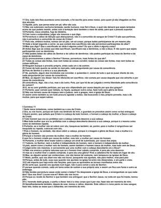 11 Ora, tudo isto lhes acontecia como exemplo, e foi escrito para aviso nosso, para quem já são chegados os fins
dos séculos.
12 Aquele, pois, que pensa estar em pé, olhe não caia.
13 Não vos sobreveio nenhuma tentação, senão humana; mas fiel é Deus, o qual não deixará que sejais tentados
acima do que podeis resistir, antes com a tentação dará também o meio de saída, para que a possais suportar.
14 Portanto, meus amados, fugi da idolatria.
15 Falo como a entendidos; julgai vós mesmos o que digo.
16 Porventura o cálice de bênção que abençoamos, não é a comunhão do sangue de Cristo? O pão que partimos,
não é porventura a comunhão do corpo de Cristo?
17 Pois nós, embora muitos, somos um só pão, um só corpo; porque todos participamos de um mesmo pão.
18 Vede a Israel segundo a carne; os que comem dos sacrifícios não são porventura participantes do altar?
19 Mas que digo? Que o sacrificado ao ídolo é alguma coisa? Ou que o ídolo é alguma coisa?
20 Antes digo que as coisas que eles sacrificam, sacrificam-nas a demônios, e não a Deus. E não quero que sejais
participantes com os demônios.
21 Não podeis beber do cálice do Senhor e do cálice de demônios; não podeis participar da mesa do Senhor e da
mesa de demônios.
22 Ou provocaremos a zelos o Senhor? Somos, porventura, mais fortes do que ele?
23 Todas as coisas são lícitas, mas nem todas as coisas convêm; todas as coisas são lícitas, mas nem todas as
coisas edificam.
24 Ninguém busque o proveito próprio, antes cada um o de outrem.
25 Comei de tudo quanto se vende no mercado, nada perguntando por causa da consciência.
26 Pois do Senhor é a terra e a sua plenitude.
27 Se, portanto, algum dos incrédulos vos convidar, e quiserdes ir, comei de tudo o que se puser diante de vós,
nada perguntando por causa da consciência.
28 Mas, se alguém vos disser: Isto foi oferecido em sacrifício; não comais por causa daquele que vos advertiu e por
causa da consciência;
29 consciência, digo, não a tua, mas a do outro. Pois, por que há de ser julgada a minha liberdade pela consciência
de outrem?
30 E, se eu com gratidão participo, por que sou vilipendiado por causa daquilo por que dou graças?
31 Portanto, quer comais quer bebais, ou façais, qualquer outra coisa, fazei tudo para glória de Deus.
32 Não vos torneis causa de tropeço nem a judeus, nem a gregos, nem a igreja de Deus;
33 assim como também eu em tudo procuro agradar a todos, não buscando o meu próprio proveito, mas o de
muitos, para que sejam salvos.



I Coríntios 11
1 Sede meus imitadores, como também eu o sou de Cristo.
2 Ora, eu vos louvo, porque em tudo vos lembrais de mim, e guardais os preceitos assim como vo-los entreguei.
3 Quero porém, que saibais que Cristo é a cabeça de todo homem, o homem a cabeça da mulher, e Deus a cabeça
de Cristo.
4 Todo homem que ora ou profetiza com a cabeça coberta desonra a sua cabeça.
5 Mas toda mulher que ora ou profetiza com a cabeça descoberta desonra a sua cabeça, porque é a mesma coisa
como se estivesse rapada.
6 Portanto, se a mulher não se cobre com véu, tosquie-se também; se, porém, para a mulher é vergonhoso ser
tosquiada ou rapada, cubra-se com véu.
7 Pois o homem, na verdade, não deve cobrir a cabeça, porque é a imagem e glória de Deus; mas a mulher é a
glória do homem.
8 Porque o homem não proveio da mulher, mas a mulher do homem;
9 nem foi o homem criado por causa da mulher, mas sim, a mulher por causa do homem.
10 Portanto, a mulher deve trazer sobre a cabeça um sinal de submissão, por causa dos anjos.
11 Todavia, no Senhor, nem a mulher é independente do homem, nem o homem é independente da mulher.
12 pois, assim como a mulher veio do homem, assim também o homem nasce da mulher, mas tudo vem de Deus.
13 julgai entre vós mesmos: é conveniente que uma mulher com a cabeça descoberta ore a Deus?
14 Não vos ensina a própria natureza que se o homem tiver cabelo comprido, é para ele uma desonra;
15 mas se a mulher tiver o cabelo comprido, é para ela uma glória? Pois a cabeleira lhe foi dada em lugar de véu.
16 Mas, se alguém quiser ser contencioso, nós não temos tal costume, nem tampouco as igrejas de Deus.
17 Nisto, porém, que vou dizer-vos não vos louvo; porquanto vos ajuntais, não para melhor, mas para pior.
18 Porque, antes de tudo, ouço que quando vos ajuntais na igreja há entre vós dissensões; e em parte o creio.
19 E até importa que haja entre vós facções, para que os aprovados se tornem manifestos entre vós.
20 De sorte que, quando vos ajuntais num lugar, não é para comer a ceia do Senhor;
21 porque quando comeis, cada um toma antes de outrem a sua própria ceia; e assim um fica com fome e outro se
embriaga.
22 Não tendes porventura casas onde comer e beber? Ou desprezais a igreja de Deus, e envergonhais os que nada
têm? Que vos direi? Louvar-vos-ei? Nisto não vos louvo.
23 Porque eu recebi do Senhor o que também vos entreguei: que o Senhor Jesus, na noite em que foi traído, tomou
pão;
24 e, havendo dado graças, o partiu e disse: Isto é o meu corpo que é por vós; fazei isto em memória de mim.
25 Semelhantemente também, depois de cear, tomou o cálice, dizendo: Este cálice é o novo pacto no meu sangue;
fazei isto, todas as vezes que o beberdes, em memória de mim.
 